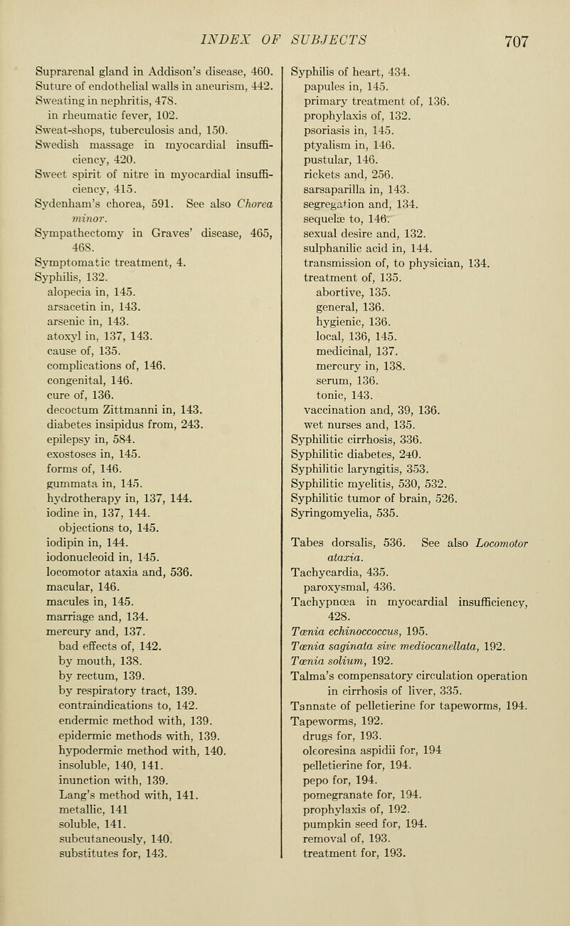 Suprarenal gland in Addison's disease, 460. Suture of endothelial walls in aneurism, 442. Sweating in nephritis, 478. in rheumatic fever, 102. Sweat-shops, tuberculosis and, 150. Swedish massage in mj'-ocardial insuffi- ciency, 420. Sweet spirit of nitre in myocardial insuffi- ciency, 415. Sydenham's chorea, 591. See also Chorea minor. Sympathectomj^ in Graves' disease, 465, 46S. Symptomatic treatment, 4. Syphilis, 132. alopecia in, 145. arsacetin in, 143. arsenic in, 143. atoxyl in, 137, 143. cause of, 135. complications of, 146. congenital, 146. cure of, 136. decoctum Zittmanni in, 143. diabetes insipidus from, 243. epilepsy in, 584. exostoses in, 145. forms of, 146. gummata in, 145. hydrotherapy in, 137, 144. iodine in, 137, 144. objections to, 145. iodipin in, 144. iodonucleoid in, 145. locomotor ataxia and, 536. macular, 146. macules in, 145. marriage and, 134. mercury and, 137. bad effects of, 142. by mouth, 138. by rectum, 139. by respiratory tract, 139. contraindications to, 142. endermic method with, 139. epidermic methods with, 139. hypodermic method with, 140. insoluble, 140, 141. inunction with, 139. Lang's method with, 141. metallic, 141 soluble, 141. subcutaneously, 140. substitutes for, 143. Syphilis of heart, 434. papules in, 145. primary treatment of, 136. prophylaxis of, 132. psoriasis in, 145. ptyalism in, 146. pustular, 146. rickets and, 256. sarsaparilla in, 143. segregation and, 134. sequelae to, 146. sexual desire and, 132. sulphanilic acid in, 144. transmission of, to physician, 134. treatment of, 135. abortive, 135. general, 136. hygienic, 136. local, 136, 145. medicinal, 137. mercury in, 138. serum, 136. tonic, 143. vaccination and, 39, 136. wet nurses and, 135. Syphilitic cirrhosis, 336. Syphilitic diabetes, 2*0. Syphilitic laryngitis, 353. Syphilitic myelitis, 530, 532. Syphilitic tumor of brain, 526. Syringomyelia, 535. Tabes dorsalis, 536. See also Locomotor ataxia. Tachycardia, 435. paroxysmal, 436. Tachypnoea in myocardial insufficiency, 428. Tcenia echinoccoccus, 195. Toenia saginata sive mediocanellata, 192. Toenia solium, 192. Talma's compensatory circulation operation in cirrhosis of liver, 335. Tannate of pelletierine for tapeworms, 194. Tapeworms, 192. drugs for, 193. oleoresina aspidii for, 194 pelletierine for, 194. pepo for, 194. pomegranate for, 194. prophylaxis of, 192. pumpkin seed for, 194. removal of, 193. treatment for, 193.