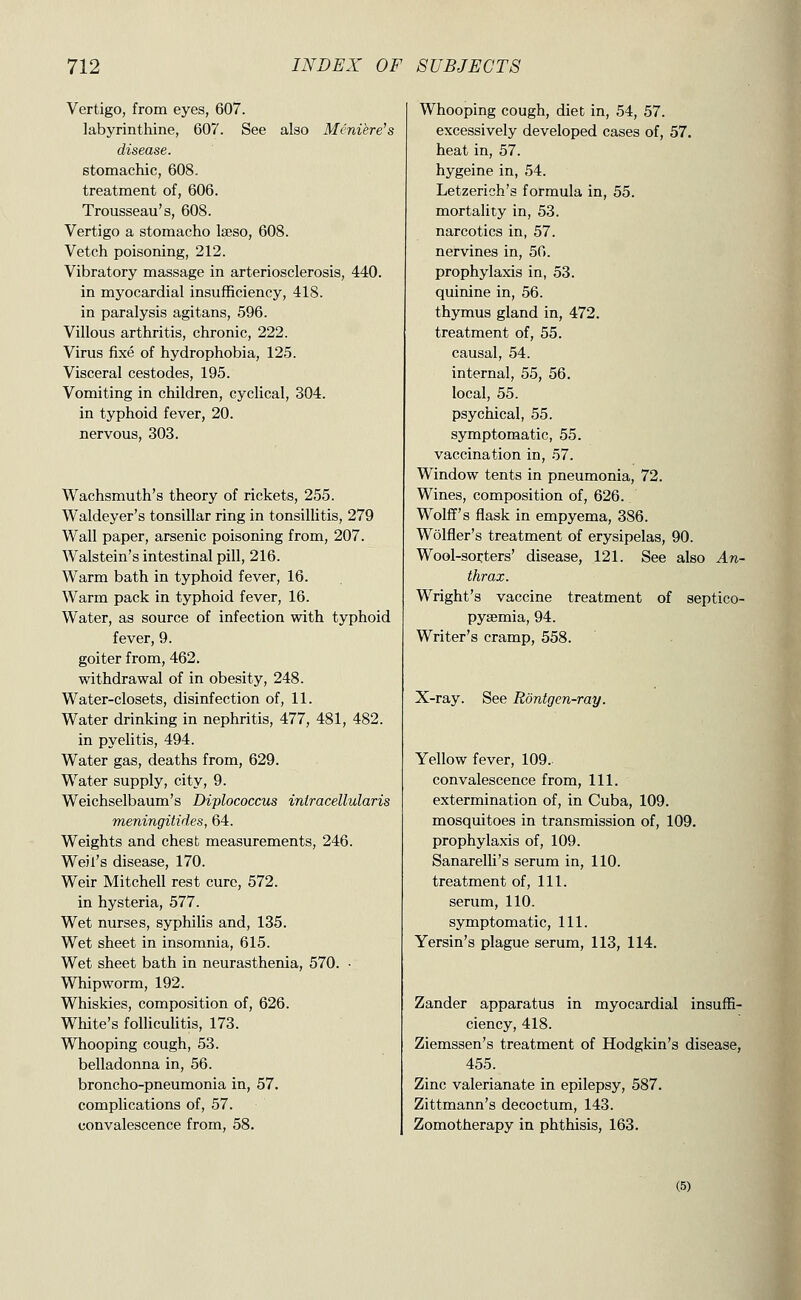 Vertigo, from eyes, 607. labyrinthine, 607. See also Meniere's disease. stomachic, 608. treatment of, 606. Trousseau's, 608. Vertigo a stomacho Iseso, 608. Vetch poisoning, 212. Vibratory massage in arteriosclerosis, 440. in myocardial insufficiency, 418. in paralysis agitans, 596. Villous arthritis, chronic, 222. Virus fixe of hydrophobia, 125. Visceral cestodes, 195. Vomiting in children, cyclical, 304. in typhoid fever, 20. nervous, 303. Wachsmuth's theory of rickets, 255. Waldeyer's tonsillar ring in tonsillitis, 279 Wall paper, arsenic poisoning from, 207. Walstein's intestinal pill, 216. Warm bath in typhoid fever, 16. Warm pack in typhoid fever, 16. Water, as source of infection with typhoid fever, 9. goiter from, 462. withdrawal of in obesity, 248. Water-closets, disinfection of, 11. Water drinking in nephritis, 477, 481, 482. in pyelitis, 494. Water gas, deaths from, 629. Water supply, city, 9. Weichselbaum's Diplococcus iniracellularis meningitides, 64. Weights and chest measurements, 246. Weil's disease, 170. Weir Mitchell rest cure, 572. in hysteria, 577. Wet nurses, syphilis and, 135. Wet sheet in insomnia, 615. Wet sheet bath in neurasthenia, 570. ■ Whipworm, 192. Whiskies, composition of, 626. White's folliculitis, 173. Whooping cough, 53. belladonna in, 56. broncho-pneumonia in, 57. complications of, 57. convalescence from, 58. Whooping cough, diet in, 54, 57. excessively developed cases of, 57. heat in, 57. hygeine in, 54. Letzerich's formula in, 55. mortality in, 53. narcotics in, 57. nervines in, 56. prophylaxis in, 53. quinine in, 56. thymus gland in, 472. treatment of, 55. causal, 54. internal, 55, 56. local, 55. psychical, 55. symptomatic, 55. vaccination in, 57. Window tents in pneumonia, 72. Wines, composition of, 626. Wolff's flask in empyema, 386. Wolfler's treatment of erysipelas, 90. Wool-sorters' disease, 121. See also An- thrax. Wright's vaccine treatment of septico- pysemia, 94. Writer's cramp, 558. X-ray. See Rontgcn-ray. Yellow fever, 109. convalescence from, 111. extermination of, in Cuba, 109. mosquitoes in transmission of, 109. prophylaxis of, 109. Sanarelli's serum in, 110. treatment of. 111. serum, 110. symptomatic, 111. Yersin's plague serum, 113, 114. Zander apparatus in myocardial insuffi- ciency, 418. Ziemssen's treatment of Hodgkin's disease, 455. Zinc valerianate in epilepsy, 587. Zittmann's decoctum, 143. Zomotherapy in phthisis, 163. (5)