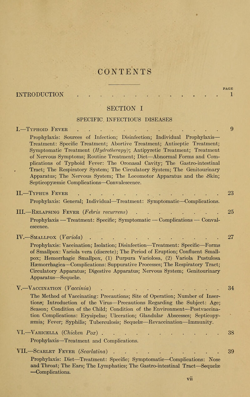 CONTENTS PAGE INTRODUCTION 1 SECTION I SPECIFIC. INFECTIOUS DISEASES I.—Typhoid Fever 9 Prophylaxis: Sources of Infection; Disinfection; Individual Prophylaxis— Treatment: Specific Treatment; Abortive Treatment; Antiseptic Treatment; Symptomatic Treatment (Hydrotherapy)-; Antipyretic Treatment; Treatment of Nervous Symptoms; Routine Treatment; Diet—Abnormal Forms and Com- plications of Typhoid Fever: The Oronasal Cavity; The Gastro-intestinal Tract; The Respiratory System; The Circulatory System; The Genitourinary Apparatus; The Nervous System; The Locomotor Apparatus and the .Skin; Septicopysemic Complications—Convalescence. II.—Typhus Fever 23 Prophylaxis: General; Individual—Treatment: Symptomatic—Complications. III.—Relapsing Fever (Febris recurrens) 25 Prophylaxis—Treatment: Specific; Symptomatic — Complications— Conval- escence. IV.—Smallpox (Variola) 27 Prophylaxis: Vaccination; Isolation; Disinfection—Treatment: Specific—Forms of Smallpox: Variola vera (discrete); The Period of Eruption; Confluent Small- pox; Hemorrhagic Smallpox, (1) Purpura Variolosa, (2) Variola Pustulosa Hsemorrhagica—Complications: Suppurative Processes; The Respiratory Tract; Circulatory Apparatus; Digestive Apparatus; Nervous System; Genitourinary Apparatus—Sequelae. V.—Vaccination (Vaccinia) . . . • 34 The Method of Vaccinating: Precautions; Site of Operation; Number of Inser- tions; Introduction of the Virus—Precautions Regarding the Subject: Age; Season; Condition of the Child; Condition of the Environment—Postvaccina- tion Complications: Erysipelas; Ulceration; Glandular Abscesses; Septicopy- aemia; Fever; Syphilis; Tuberculosis; Sequelae—Revaccination—Immunity. VI.—Varicella (Chicken Pox) 38 Prophylaxis—Treatment and Complications. VII.—Scarlet Fever (Scarlatina) 39 Prophylaxis: Diet—Treatment: Specific; Symptomatic—Complications: Nose and Throat; The Ears; The Lymphatics; The Gastro-intestinal Tract—Sequelae —Complications.