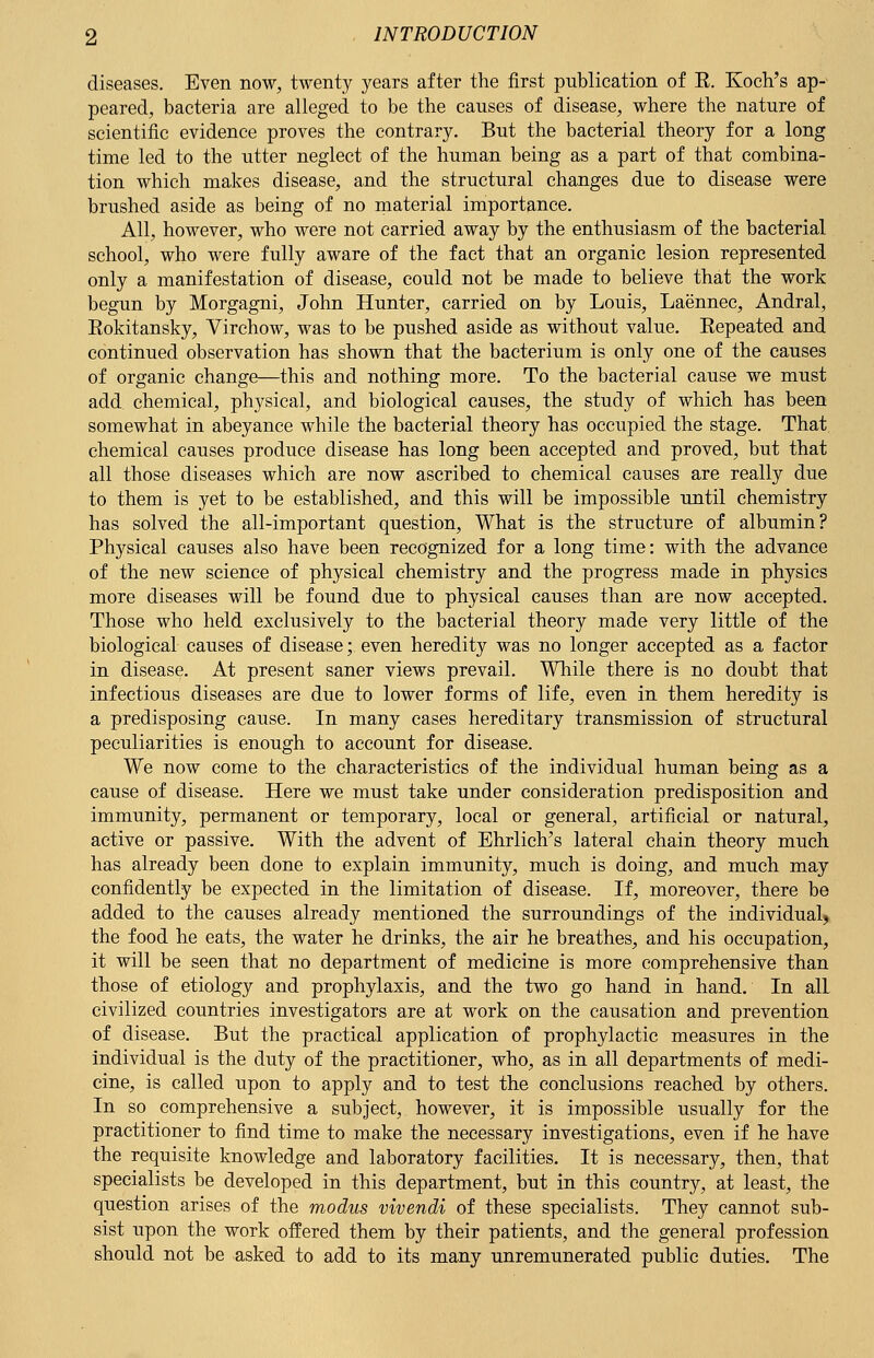 diseases. Even now, twenty years after the first publication of E. Koch's ap- peared, bacteria are alleged to be the causes of disease, where the nature of scientific evidence proves the contrary. But the bacterial theory for a long time led to the utter neglect of the human being as a part of that combina- tion which makes disease, and the structural changes due to disease were brushed aside as being of no material importance. All, however, who were not carried away by the enthusiasm of the bacterial school, who were fully aware of the fact that an organic lesion represented only a manifestation of disease, could not be made to believe that the work begun by Morgagni, John Hunter, carried on by Louis, Laennec, Andral, Eokitansky, Virchow, was to be pushed aside as without value. Eepeated and continued observation has shown that the bacterium is only one of the causes of organic change—this and nothing more. To the bacterial cause we must add chemical, physical, and biological causes, the study of which has been somewhat in abeyance while the bacterial theory has occupied the stage. That chemical causes produce disease has long been accepted and proved, but that all those diseases which are now ascribed to chemical causes are really due to them is yet to be established, and this will be impossible until chemistry has solved the all-important question, What is the structure of albumin? Physical causes also have been recognized for a long time: with the advance of the new science of physical chemistry and the progress made in physics more diseases will be found due to physical causes than are now accepted. Those who held exclusively to the bacterial theory made very little of the biological causes of disease; even heredity was no longer accepted as a factor in disease. At present saner views prevail. While there is no doubt that infectious diseases are due to lower forms of life, even in them heredity is a predisposing cause. In many cases hereditary transmission of structural peculiarities is enough to account for disease. We now come to the characteristics of the individual human being as a cause of disease. Here we must take under consideration predisposition and immunity, permanent or temporary, local or general, artificial or natural, active or passive. With the advent of Ehrlich's lateral chain theory much has already been done to explain immunity, much is doing, and much may confidently be expected in the limitation of disease. If, moreover, there be added to the causes already mentioned the surroundings of the individual, the food he eats, the water he drinks, the air he breathes, and his occupation, it will be seen that no department of medicine is more comprehensive than those of etiology and prophylaxis, and the two go hand in hand. In all civilized countries investigators are at work on the causation and prevention of disease. But the practical application of prophylactic measures in the individual is the duty of the practitioner, who, as in all departments of medi- cine, is called upon to apply and to test the conclusions reached by others. In so comprehensive a subject, however, it is impossible usually for the practitioner to find time to make the necessary investigations, even if he have the requisite knowledge and laboratory facilities. It is necessary, then, that specialists be developed in this department, but in this country, at least, the question arises of the modus vivendi of these specialists. They cannot sub- sist upon the work offered them by their patients, and the general profession should not be asked to add to its many unremunerated public duties. The