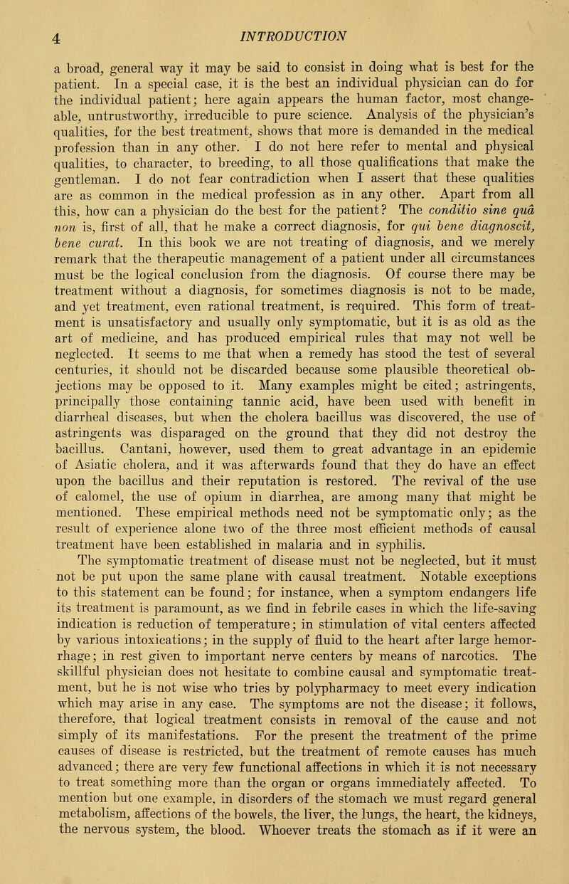 a broad, general way it may be said to consist in doing what is best for the patient. In a special case, it is the best an individual physician can do for the individual patient; here again appears the human factor, most change- able, untrustworthy, irreducible to pure science. Analysis of the physician's qualities, for the best treatment, shows that more is demanded in the medical profession than in any other. I do not here refer to mental and physical qualities, to character, to breeding, to all those qualifications that make the gentleman. I do not fear contradiction when I assert that these qualities are as common in the medical profession as in any other. Apart from all this, how can a physician do the best for the patient? The conditio sine qua non is, first of all, that he make a correct diagnosis, for qui bene diagnoscit, bene curat. In this book we are not treating of diagnosis, and we merely remark that the therapeutic management of a patient under all circumstances must be the logical conclusion from the diagnosis. Of course there may be treatment without a diagnosis, for sometimes diagnosis is not to be made, and yet treatment, even rational treatment, is required. This form of treat- ment is unsatisfactory and usually only symptomatic, but it is as old as the art of medicine, and has produced empirical rules that may not well be neglected. It seems to me that when a remedy has stood the test of several centuries, it should not be discarded because some plausible theoretical ob- jections may be opposed to it. Many examples might be cited; astringents, principally those containing tannic acid, have been used with benefit in diarrheal diseases, but when the cholera bacillus was discovered, the use of astringents was disparaged on the ground that they did not destroy the bacillus. Cantani, however, used them to great advantage in an epidemic of Asiatic cholera, and it was afterwards found that they do have an effect upon the bacillus and their reputation is restored. The revival of the use of calomel, the use of opium in diarrhea, are among many that might be mentioned. These empirical methods need not be symptomatic only; as the result of experience alone two of the three most efficient methods of causal treatment have been established in malaria and in syphilis. The symptomatic treatment of disease must not be neglected, but it must not be put upon the same plane with causal treatment. Notable exceptions to this statement can be found; for instance, when a symptom endangers life its treatment is paramount, as we find in febrile cases in which the life-saving indication is reduction of temperature; in stimulation of vital centers affected by various intoxications; in the supply of fluid to the heart after large hemor- rhage; in rest given to important nerve centers by means of narcotics. The skillful physician does not hesitate to combine causal and symptomatic treat- ment, but he is not wise who tries by polypharmacy to meet every indication which may arise in any case. The symptoms are not the disease; it follows, therefore, that logical treatment consists in removal of the cause and not simply of its manifestations. For the present the treatment of the prime causes of disease is restricted, but the treatment of remote causes has much advanced; there are very few functional affections in which it is not necessary to treat something more than the organ or organs immediately affected. To mention but one example, in disorders of the stomach we must regard general metabolism, affections of the bowels, the liver, the lungs, the heart, the kidneys, the nervous system, the blood. Whoever treats the stomach as if it were an