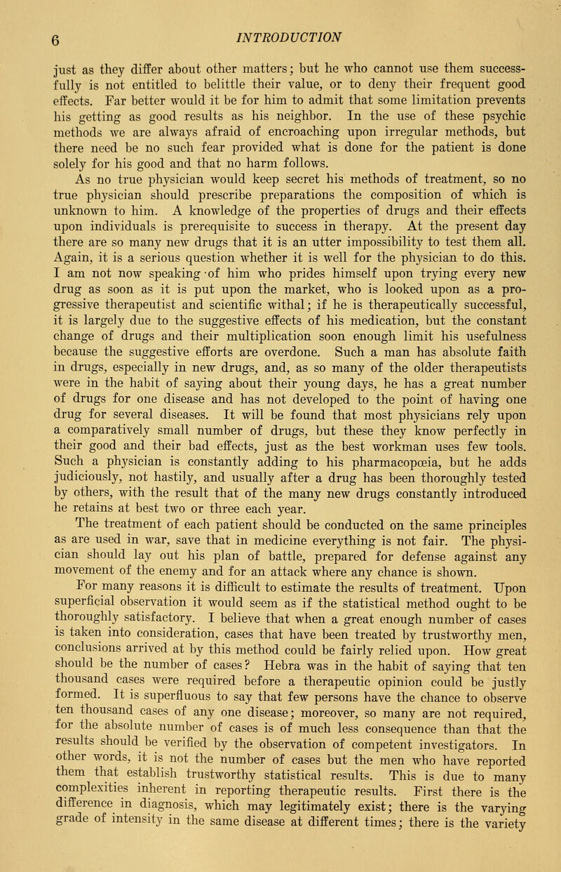 just as they differ about other matters; but he who cannot use them success- fully is not entitled to belittle their value, or to deny their frequent good effects. Far better would it be for him to admit that some limitation prevents his getting as good results as his neighbor. In the use of these psychic methods we are always afraid, of encroaching upon irregular methods, but there need be no such fear provided what is done for the patient is done solely for his good and that no harm follows. As no true physician would keep secret his methods of treatment, so no true physician should prescribe preparations the composition of which is unknown to him. A knowledge of the properties of drugs and their effects upon individuals is prerequisite to success in therapy. At the present day there are so many new drugs that it is an utter impossibility to test them all. Again, it is a serious question whether it is well for the physician to do this. I am not now speaking -of him who prides himself upon trying every new drug as soon as it is put upon the market, who is looked upon as a pro- gressive therapeutist and scientific withal; if he is therapeutically successful, it is largely due to the suggestive effects of his medication, but the constant change of drugs and their multiplication soon enough limit his usefulness because the suggestive efforts are overdone. Such a man has absolute faith in drugs, especially in new drugs, and, as so many of the older therapeutists were in the habit of saying about their young days, he has a great number of drugs for one disease and has not developed to the point of having one drug for several diseases. It will be found that most physicians rely upon a comparatively small number of drugs, but these they know perfectly in their good and their bad effects, just as the best workman uses few tools. Such a physician is constantly adding to his pharmacopoeia, but he adds judiciously, not hastily, and usually after a drug has been thoroughly tested by others, with the result that of the many new drugs constantly introduced he retains at best two or three each year. The treatment of each patient should be conducted on the same principles as are used in war, save that in medicine everything is not fair. The physi- cian should lay out his plan of battle, prepared for defense against any movement of the enemy and for an attack where any chance is shown. For many reasons it is difficult to estimate the results of treatment. Upon superficial observation it would seem as if the statistical method ought to be thoroughly satisfactory. I believe that when a great enough number of cases is taken into consideration, cases that have been treated by trustworthy men, conclusions arrived at by this method could be fairly relied upon. How great should be the number of cases ? Hebra was in the habit of saying that ten thousand cases were required before a therapeutic opinion could be justly formed. It is superfluous to say that few persons have the chance to observe ten thousand cases of any one disease; moreover, so many are not required, for the absolute number of cases is of much less consequence than that the results should be verified by the observation of competent investigators. In other words, it is not the number of cases but the men who have reported them that establish trustworthy statistical results. This is due to many complexities inherent in reporting therapeutic results. First there is the difference in diagnosis, which may legitimately exist; there is the varying grade of intensity in the same disease at different times; there is the variety