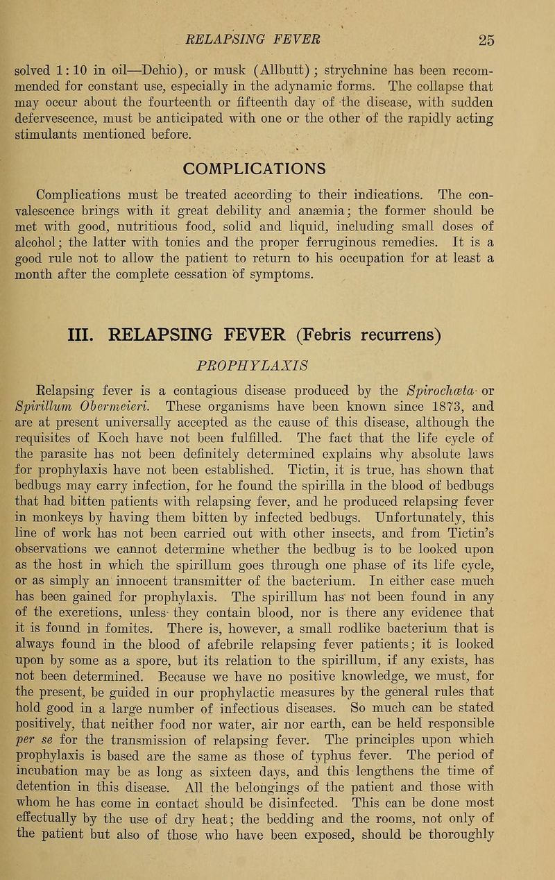 solved 1: 10 in oil—Dehio), or musk (Allbutt); strychnine has been recom- mended for constant use, especially in the adynamic forms. The collapse that may occur about the fourteenth or fifteenth day of the disease, with sudden defervescence, must be anticipated with one or the other of the rapidly acting stimulants mentioned before. COMPLICATIONS Complications must be treated according to their indications. The con- valescence brings with it great debility and anaemia; the former should be met with good, nutritious food, solid and liquid, including small doses of alcohol; the latter with tonics and the proper ferruginous remedies. It is a good rule not to allow the patient to return to his occupation for at least a month after the complete cessation of symptoms. III. RELAPSING FEVER (Febris recurrens) PROPHYLAXIS Relapsing fever is a contagious disease produced by the Spirocliwta- or Spirillum Obermeieri. These organisms have been known since 1873, and are at present universally accepted as the cause of. this disease, although the requisites of Koch have not been fulfilled. The fact that the life cycle of the parasite has not been definitely determined explains why absolute laws for prophylaxis have not been established. Tictin, it is true, has shown that bedbugs may carry infection, for he found the spirilla in the blood of bedbugs that had bitten patients with relapsing fever, and he produced relapsing fever in monkeys by having them bitten by infected bedbugs. Unfortunately, this line of work has not been carried out with other insects, and from Tictin's observations we cannot determine whether the bedbug is to be looked upon as the host in which the spirillum goes through one phase of its life cycle, or as simply an innocent transmitter of the bacterium. In either case much has been gained for prophylaxis. The spirillum has' not been found in any of the excretions, unless- they contain blood, nor is there any evidence that it is found in fomites. There is, however, a small rodlike bacterium that is always found in the blood of afebrile relapsing fever patients; it is looked upon by some as a spore, but its relation to the spirillum, if any exists, has not been determined. Because we have no positive knowledge, we must, for the present, be guided in our prophylactic measures by the general rules that hold good in a large number of infectious diseases. So much can be stated positively, that neither food nor water, air nor earth, can be held responsible per se for the transmission of relapsing fever. The principles upon which prophylaxis is based are the same as those of typhus fever. The period of incubation may be as long as sixteen days, and this lengthens the time of detention in this disease. All the belongings of the patient and those with whom he has come in contact should be disinfected. This can be done most effectually by the use of dry heat; the bedding and the rooms, not only of the patient but also of those who have been exposed, should be thoroughly