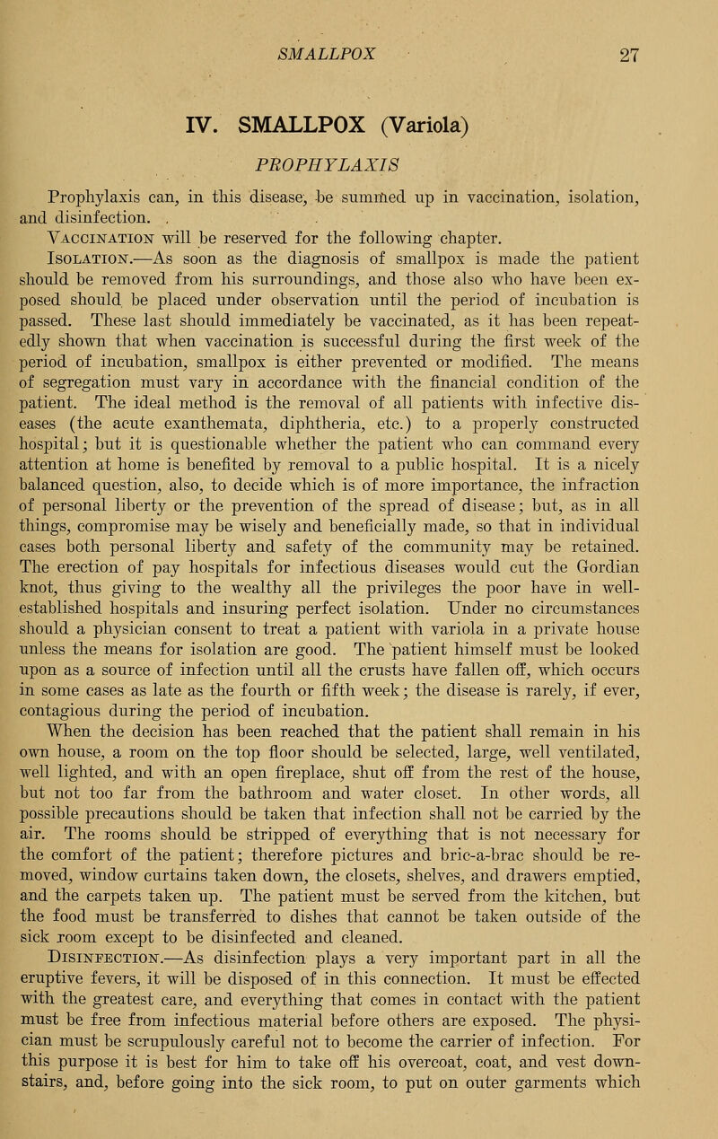 IV. SMALLPOX (Variola) PROPHYLAXIS Prophylaxis can, in this disease, -be summed up in vaccination, isolation, and disinfection. . Vaccination will be reserved for the following chapter. Isolation.—As soon as the diagnosis of smallpox is made the patient should be removed from his surroundings, and those also who have been ex- posed should be placed under observation until the period of incubation is passed. These last should immediately be vaccinated, as it has been repeat- edly shown that when vaccination is successful during the first week of the period of incubation, smallpox is either prevented or modified. The means of segregation must vary in accordance with the financial condition of the patient. The ideal method is the removal of all patients with infective dis- eases (the acute exanthemata, diphtheria, etc.) to a j)roperly constructed hospital; but it is questionable whether the patient who can command every attention at home is benefited by jemoval to a public hospital. It is a nicely balanced question, also, to decide which is of more importance, the infraction of personal liberty or the prevention of the spread of disease; but, as in all things, compromise may be wisely and beneficially made, so that in individual cases both personal liberty and safety of the community may be retained. The erection of pay hospitals for infectious diseases would cut the Gordian knot, thus giving to the wealthy all the privileges the poor have in well- established hospitals and insuring perfect isolation. Under no circumstances should a physician consent to treat a patient with variola in a private house unless the means for isolation are good. The patient himself must be looked upon as a source of infection until all the crusts have fallen off, which occurs in some cases as late as the fourth or fifth week; the disease is rarely, if ever, contagious during the period of incubation. When the decision has been reached that the patient shall remain in his own house, a room on the top floor should be selected, large, well ventilated, well lighted, and with an open fireplace, shut off from the rest of the house, but not too far from the bathroom and water closet. In other words, all possible precautions should be taken that infection shall not be carried by the air. The rooms should be stripped of everything that is not necessary for the comfort of the patient; therefore pictures and bric-a-brac should be re- moved, window curtains taken down, the closets, shelves, and drawers emptied, and the carpets taken up. The patient must be served from the kitchen, but the food must be transferred to dishes that cannot be taken outside of the sick room except to be disinfected and cleaned. Disinfection.—As disinfection plays a very important part in all the eruptive fevers, it will be disposed of in this connection. It must be effected with the greatest care, and everything that comes in contact with the patient must be free from infectious material before others are exposed. The physi- cian must be scrupulously careful not to become the carrier of infection. For this purpose it is best for him to take off his overcoat, coat, and vest down- stairs, and, before going into the sick room, to put on outer garments which