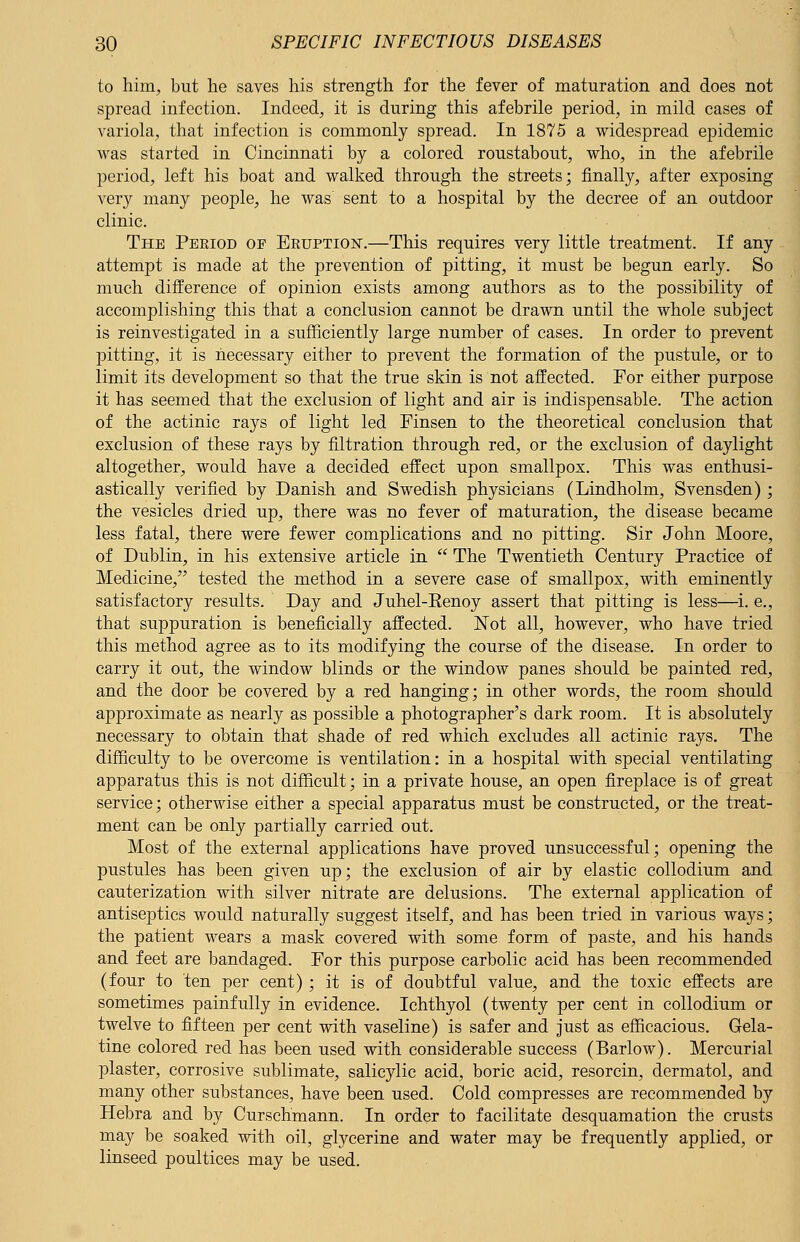 to him, but he saves his strength for the fever of maturation and does not spread infection. Indeed, it is during this afebrile period, in mild cases of variola, that infection is commonly spread. In 1875 a widespread epidemic was started in Cincinnati by a colored roustabout, who, in the afebrile period, left his boat and walked through the streets; finally, after exposing very many people, he was' sent to a hospital by the decree of an outdoor clinic. The Pekiod of Eruption.—This requires very little treatment. If any attempt is made at the prevention of pitting, it must be begun early. So much difference of opinion exists among authors as to the possibility of accomplishing this that a conclusion cannot be drawn until the whole subject is reinvestigated in a sufficiently large number of cases. In order to prevent pitting, it is necessary either to prevent the formation of the pustule, or to limit its development so that the true skin is not affected. For either purpose it has seemed that the exclusion of light and air is indispensable. The action of the actinic rays of light led Finsen to the theoretical conclusion that exclusion of these rays by filtration through red, or the exclusion of daylight altogether, would have a decided effect upon smallpox. This was enthusi- astically verified by Danish and Swedish physicians (Lindholm, Svensden); the vesicles dried up, there was no fever of maturation, the disease became less fatal, there were fewer complications and no pitting. Sir John Moore, of Dublin, in his extensive article in  The Twentieth Century Practice of Medicine, tested the method in a severe case of smallpox, with eminently satisfactory results. Day and Juhel-Renoy assert that pitting is less—i. e., that suppuration is beneficially affected. Not all, however, who have tried this method agree as to its modifying the course of the disease. In order to carry it out, the window blinds or the window panes should be painted red, and the door be covered by a red hanging; in other words, the room should approximate as nearly as possible a photographer's dark room. It is absolutely necessary to obtain that shade of red which excludes all actinic rays. The difficulty to be overcome is ventilation: in a hospital with special ventilating apparatus this is not difficult; in a private house, an open fireplace is of great service; otherwise either a special apparatus must be constructed, or the treat- ment can be only partially carried out. Most of the external applications have proved unsuccessful; opening the pustules has been given up; the exclusion of air by elastic collodium and cauterization with silver nitrate are delusions. The external application of antiseptics would naturally suggest itself, and has been tried in various ways; the patient wears a mask covered with some form of paste, and his hands and feet are bandaged. For this purpose carbolic acid has been recommended (four to ten per cent) ; it is of doubtful value, and the toxic effects are sometimes painfully in evidence. Ichthyol (twenty per cent in collodium or twelve to fifteen per cent with vaseline) is safer and just as efficacious. Gela- tine colored red has been used with considerable success (Barlow). Mercurial plaster, corrosive sublimate, salicylic acid, boric acid, resorcin, dermatol, and many other substances, have been used. Cold compresses are recommended by Hebra and by Curschmann. In order to facilitate desquamation the crusts may be soaked with oil, glycerine and water may be frequently applied, or linseed poultices may be used.