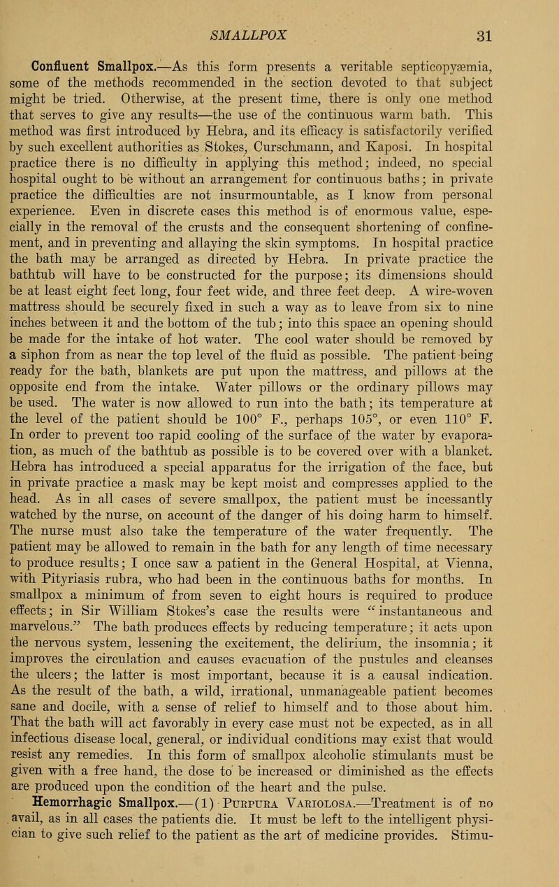 Confluent Smallpox.—As this form presents a veritable septicopyemia, some of the methods recommended in the section devoted to that subject might be tried. Otherwise, at the present time, there is only one method that serves to give any results—the use of the continuous warm bath. This method was first introduced by Hebra, and its efficacy is satisfactorily verified by such excellent authorities as.Stokes, Curschmann, and Kaposi. In hospital practice there is no difficulty in applying this method; indeed, no special hospital ought to be without an arrangement for continuous baths; in private practice the difficulties are not insurmountable, as I know from personal experience. Even in discrete cases this method is of enormous value, espe- cially in the removal of the crusts and the consequent shortening of confine- ment, and in preventing and allaying the skin symptoms. In hospital practice the bath may be arranged as directed by Hebra. In private practice the bathtub will have to be constructed for the purpose; its dimensions should be at least eight feet long, four feet wide, and three feet deep. A wire-woven mattress should be securely fixed in such a way as to leave from six to nine inches between it and the bottom of the tub; into this space an opening should be made for the intake of hot water. The cool water should be removed by a siphon from as near the top level of the fluid as possible. The patient being ready for the bath, blankets are put upon the mattress, and pillows at the opposite end from the intake. Water pillows or the ordinary pillows may be used. The water is now allowed to run into the bath; its temperature at the level of the patient should be 100° F., perhaps 105°, or even 110° F. In order to prevent too rapid cooling of the surface of the water by evapora- tion, as much of the bathtub as possible is to be covered over with a blanket. Hebra has introduced a special apparatus for the irrigation of the face, but in private practice a mask may be kept moist and compresses applied to the head. As in all cases of severe smallpox, the patient must be incessantly watched by the nurse, on account of the danger of his doing harm to himself. The nurse must also take the temperature of the water frequently. The patient may be allowed to remain in the bath for any length of time necessary to produce results; I once saw a patient in the General Hospital, at Vienna, with Pityriasis rubra, who had been in the continuous baths for months. In smallpox a minimum of from seven to eight hours is required to produce effects; in Sir William Stokes's case the results were  instantaneous and marvelous/' The bath produces effects by reducing temperature; it acts upon the nervous system, lessening the excitement, the delirium, the insomnia; it improves the circulation and causes evacuation of the pustules and cleanses the ulcers; the latter is most important, because it is a causal indication. As the result of the bath, a wild, irrational, unmanageable patient becomes sane and docile, with a sense of relief to himself and to those about him. That the bath will act favorably in every case must not be expected, as in all infectious disease local, general, or individual conditions may exist that would resist any remedies. In this form of smallpox alcoholic stimulants must be given with a free hand, the dose to be increased or diminished as the effects are produced upon the condition of the heart and the pulse. Hemorrhagic Smallpox.—(1) Puepura Vaeiolosa.—Treatment is of no . avail, as in all cases the patients die. It must be left to the intelligent physi- cian to give such relief to the patient as the art of medicine provides. Stimu-