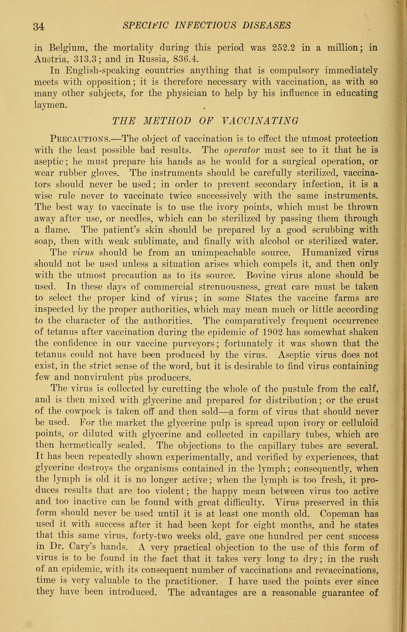 in Belgium, the mortality during this period was 252.2 in a million; in Austria, 313.3; and in Eussia, 836.4. In English-speaking countries anything that is compulsory immediately meets with opposition; it is therefore necessary with vaccination, as with so many other subjects, for the. physician to help by his influence in educating laymen. THE METHOD OF VACCINATING Precautions.—The object of vaccination is to effect the utmost protection with the least possible bad results. The operator must see to it that he is aseptic; he must prepare his hands as he would for a surgical operation, or wear rubber gloves. The instruments should be carefully sterilized, vaccina- tors should never be used; in order to prevent secondary infection, it is a wise rule never to vaccinate twice successively with the same instruments. The best way to vaccinate is to use the ivory points, which must be thrown away after use, or needles, which can be sterilized by passing them through a flame. The patient's skin should be prepared by a good scrubbing with soap, then with weak sublimate, and finally with alcohol or sterilized water. The virus should be from an unimpeachable source. Humanized virus should not be used unless a situation arises which compels it, and then only with the utmost precaution as to its source. Bovine virus alone should be used. In these days of commercial strenuousness, great care must be taken to select the proper kind of virus; in some States the vaccine farms are inspected by the proper authorities, which may mean much or little according to the character of the authorities. The comparatively frequent occurrence of tetanus after vaccination during the epidemic of 1902 has somewhat shaken the confidence in our vaccine purveyors; fortunately it was shown that the tetanus could not have been produced by the virus. Aseptic virus does not exist, in the strict sense of the word, but it is desirable to find virus containing few and nonvirulent piis producers. The virus is collected by curetting the whole of the pustule from the calf, and is then mixed with glycerine and prepared for distribution; or the crust of the cowpock is taken off and then sold—a form of virus that should never be used. For the market the glycerine pulp is spread upon ivory or celluloid points, or diluted with glycerine and collected in capillary tubes, which are then hermetically sealed. The objections to the capillary tubes are several. It has been repeatedly shown experimentally, and verified by experiences, that glycerine destroys the organisms contained in the lymph; consequently, when the lymph is old it is no longer active; when the lymph is too fresh, it pro- duces results that are too violent; the happy mean between virus too active and too inactive can be found with great difficulty. Virus preserved in this form should never be used until it is at least one month old. Copeman has used it with success after it had been kept for eight months, and he states that this same virus, forty-two weeks old, gave one hundred per cent success in Dr. Cary's hands. A very practical objection to the use of this form of virus is to be found in the fact that it takes very long to dry; in the rush of an epidemic, with its consequent number of vaccinations and revaccinations, time is very valuable to the practitioner. I have used the points ever since they have been introduced. The advantages are a reasonable guarantee of