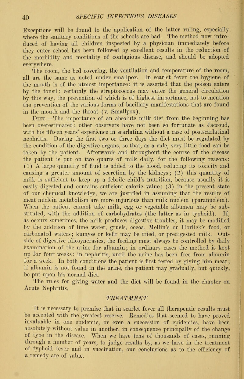 Exceptions will be found to the application of the latter ruling, especially where the sanitary conditions of the schools are bad. The method now intro- duced of having all children inspected by a physician immediately before they enter school has been followed by excellent results in the reduction of the morbidity and mortality of contagious disease, and should be adopted everywhere. The room, the bed covering, the ventilation and temperature of the room, all are the same as noted under smallpox. In scarlet fever the hygiene of the mouth is of the utmost importance; it is asserted that the poison enters by the tonsil; certainly the streptococcus may enter the general circulation by this way, the prevention of which is of highest importance, not to mention the prevention of the various forms of bacillary manifestations that are found in the mouth and the throat (v. Smallpox). Diet.—The importance of an absolute milk diet from the beginning has been overestimated; other observers have not been so fortunate as Jaccoud, with his fifteen years' experience in scarlatina without a case of postscarlatinal nephritis. During the first two or three days the diet must be regulated by the condition of the digestive organs, so that, as a rule, very little food can be taken by the patient. Afterwards and throughout the course of the disease the patient is put on two quarts of milk daily, for the following reasons: (1) A large quantity of fluid is added to the blood, reducing its toxicity and causing a greater amount of secretion by the kidneys; (2) this quantity of milk is sufficient to keep up a febrile child's nutrition, because usually it is easily digested and contains sufficient caloric value; (3) in the present state of our chemical knowledge, we are justified in assuming that the results of meat nuclein metabolism are more injurious than milk nuclein (paranuclein). When the patient cannot take milk, egg or vegetable albumen may be sub- stituted, with the addition of carbohydrates (the latter as in typhoid). If, as occurs sometimes, the milk produces digestive troubles, it may be modified by the addition of lime water, gruels, cocoa, Mellin's or Horlick's food, or carbonated waters; kumyss or kefir may be tried, or predigested milk. Out- side of digestive idiosyncrasies, the feeding must always be controlled by daily examination of the urine for albumin; in ordinary cases the method is kept up for four weeks; in nephritis, until the urine has been free from albumin for a week. In both conditions the patient is first tested by giving him meat; if albumin is not found in the urine, the patient may gradually, but quickly, be put upon his normal diet. The rules for giving water and the diet will be found in the chapter on Acute Nephritis. TREATMENT It is necessary to premise that in scarlet fever all therapeutic results must be accepted with the greatest reserve. Eemedies that seemed to have proved invaluable in one epidemic, or even a succession of epidemics, have been absolutely without value in another, in consequence principally of the change of type in the disease. When we have tens of thousands of cases, running through a number of years, to judge results by, as we have in the treatment of typhoid fever and in vaccination, our conclusions as to the efficiency of a remedy are of value.