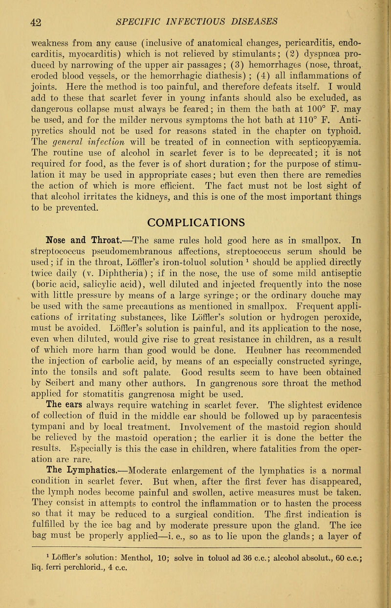 weakness from any cause (inclusive of anatomical changes, pericarditis, endo- carditis, myocarditis) which is not relieved by stimulants; (2) dyspnoea pro- duced by narrowing of the upper air passages; (3) hemorrhages (nose, throat, eroded blood vessels, or the hemorrhagic diathesis) ; (4) all inflammations of joints. Here the method is too painful, and therefore defeats itself. I would add to these that scarlet fever in young infants should also be excluded, as dangerous collapse must always be feared; in them the bath at 100° F. may be used, and for the milder nervous symptoms the hot bath at 110° F. Anti- pyretics should not be used for reasons stated in the chapter on typhoid. The general infection will be treated of in connection with septicopyemia. The routine use of alcohol in scarlet fever is to be deprecated; it is not required for food, as the fever is of short duration; for the purpose of stimu- lation it may be used in appropriate cases; but even then there are remedies the action of which is more efficient. The fact must not be lost sight of that alcohol irritates the kidneys, and this is one of the most important things to be prevented. COMPLICATIONS Nose and Throat.—The same rules hold good here as in smallpox. In streptococcus pseudomembranous affections, streptococcus serum should be used; if in the throat, Loffler's iron-toluol solution 1 should be applied directly twice daily (v. Diphtheria); if in the nose, the use of some mild antiseptic (boric acid, salicylic acid), well diluted and injected frequently into the nose with little pressure by means of a large syringe; or the ordinary douche may be used with the same precautions as mentioned in smallpox. Frequent appli- cations of irritating substances, like Loffler's solution or hydrogen peroxide, must be avoided. Loffler's solution is painful, and its application to the nose, even when diluted, would give rise to great resistance in children, as a result of which more harm than good would be done. Ffeubner has recommended the injection of carbolic acid, by means of an especially constructed syringe, into the tonsils and soft palate. Good results seem to have been obtained by Seibert and many other authors. In gangrenous sore throat the method applied for stomatitis gangrenosa might be used. The ears always require watching in scarlet fever. The slightest evidence of collection of fluid in the middle ear should be followed up by paracentesis tympani and by local treatment. Involvement of the mastoid region should be relieved by the mastoid operation; the earlier it is done the better the results. Especially is this the case in children, where fatalities from the oper- ation are rare. The Lymphatics.—Moderate enlargement of the lymphatics is a normal condition in scarlet fever. But when, after the first fever has disappeared, the lymph nodes become painful and swollen, active measures must be taken. They consist in attempts to control the inflammation or to hasten the process so that it may be reduced to a surgical condition. The .first indication is fulfilled by the ice bag and by moderate pressure upon the gland. The ice bag must be properly applied—i. e., so as to lie upon the glands; a layer of 1 Loffler's solution: Menthol, 10; solve in toluol ad 36 c.c; alcohol absolut., 60 c.c; liq. ferri perchloric!., 4 c.c.