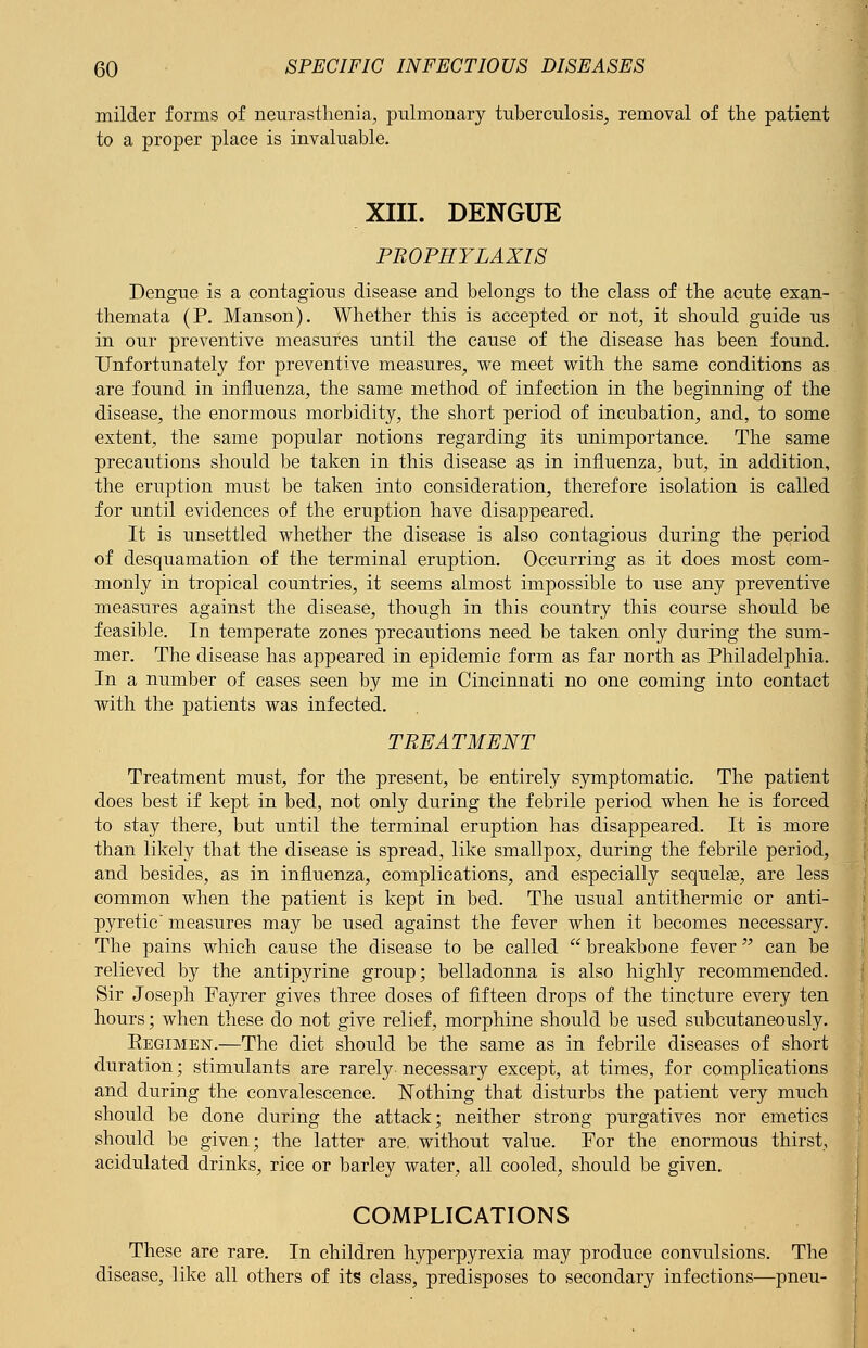milder forms of neurasthenia, pulmonary tuberculosis, removal of the patient to a proper place is invaluable. XIII. DENGUE PROPHYLAXIS Dengue is a contagious disease and belongs to the class of the acute exan- themata (P. Manson). Whether this is accepted or not, it should guide us in our preventive measures until the cause of the disease has been found. Unfortunately for preventive measures, we meet with the same conditions as are found in influenza, the same method of infection in the beginning of the disease, the enormous morbidity, the short period of incubation, and, to some extent, the same popular notions regarding its unimportance. The same precautions should be taken in this disease as in influenza, but, in addition, the eruption must be taken into consideration, therefore isolation is called for until evidences of the eruption have disappeared. It is unsettled whether the disease is also contagious during the period of desquamation of the terminal eruption. Occurring as it does most com- monly in tropical countries, it seems almost impossible to use any preventive measures against the disease, though in this country this course should be feasible. In temperate zones precautions need be taken only during the sum- mer. The disease has appeared in epidemic form as far north as Philadelphia. In a number of cases seen by me in Cincinnati no one coming into contact with the patients was infected. TREATMENT Treatment must, for the present, be entirely symptomatic. The patient does best if kept in bed, not only during the febrile period when he is forced to stay there, but until the terminal eruption has disappeared. It is more than likely that the disease is spread, like smallpox, during the febrile period, and besides, as in influenza, complications, and especially sequelge, are less common when the patient is kept in bed. The usual antithermic or anti- pyretic measures may be used against the fever when it becomes necessary. The pains which cause the disease to be called  breakbone fever can be relieved by the antipyrine group; belladonna is also highly recommended. Sir Joseph Fayrer gives three doses of fifteen drops of the tincture every ten hours; when these do not give relief, morphine should be used subcutaneously. Eegimen.—The diet should be the same as in febrile diseases of short duration; stimulants are rarely necessary except, at times, for complications and during the convalescence. Nothing that disturbs the patient very much should be done during the attack; neither strong purgatives nor emetics should be given; the latter are. without value. For the enormous thirst, acidulated drinks, rice or barley water, all cooled, should be given. COMPLICATIONS These are rare. In children hyperpyrexia may produce convulsions. The disease, like all others of its class, predisposes to secondary infections—pneu-