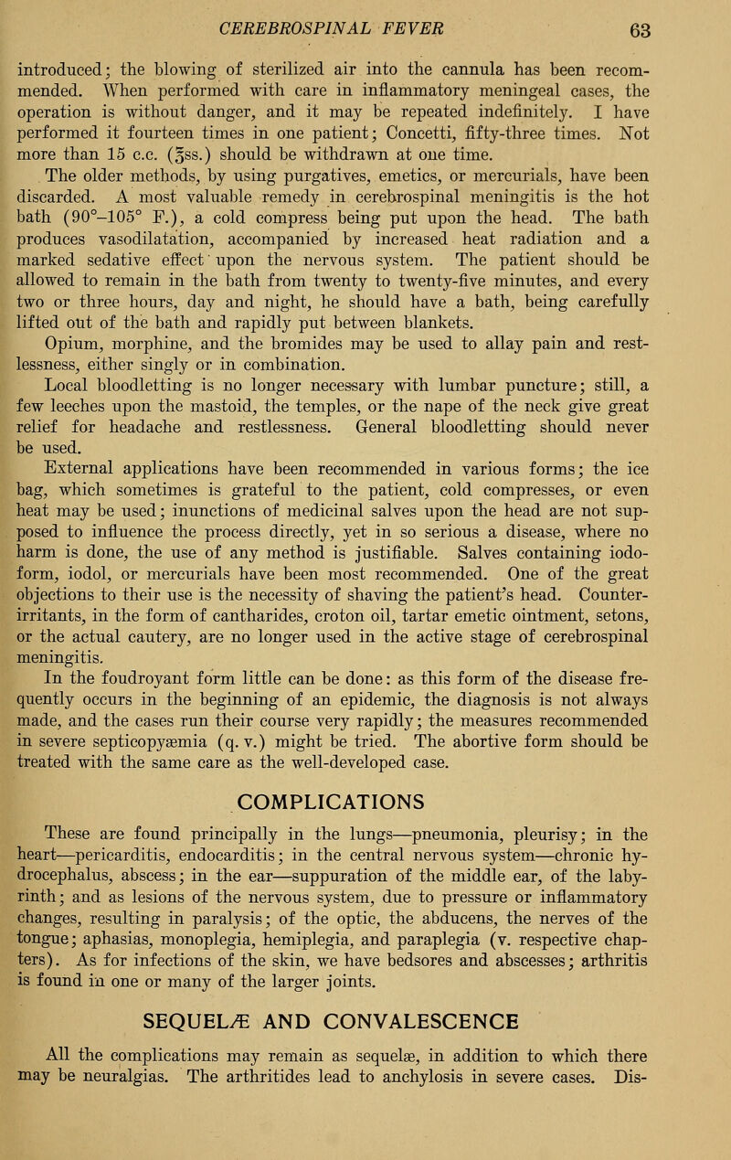 introduced; the blowing of sterilized air into the cannula has been recom- mended. When performed with care in inflammatory meningeal cases, the operation is without danger, and it may be repeated indefinitely. I have performed it fourteen times in one patient; Concetti, fifty-three times. Not more than 15 c.c. (oSs.) should be withdrawn at one time. The older methods, by using purgatives, emetics, or mercurials, have been discarded. A most valuable remedy in cerebrospinal meningitis is the hot bath (90°-105° F.), a cold compress being put upon the head. The bath produces vasodilatation, accompanied by increased heat radiation and a marked sedative effect' upon the nervous system. The patient should be allowed to remain in the bath from twenty to twenty-five minutes, and every two or three hours, day and night, he should have a bath, being carefully lifted out of the bath and rapidly put between blankets. Opium, morphine, and the bromides may be used to allay pain and rest- lessness, either singly or in combination. Local bloodletting is no longer necessary with lumbar puncture; still, a few leeches upon the mastoid, the temples, or the nape of the neck give great relief for headache and restlessness. General bloodletting should never be used. External applications have been recommended in various forms; the ice bag, which sometimes is grateful to the patient, cold compresses, or even heat may be used; inunctions of medicinal salves upon the head are not sup- posed to influence the process directly, yet in so serious a disease, where no harm is done, the use of any method is justifiable. Salves containing iodo- form, iodol, or mercurials have been most recommended. One of the great objections to their use is the necessity of shaving the patient's head. Counter- irritants, in the form of cantharides, croton oil, tartar emetic ointment, setons, or the actual cautery, are no longer used in the active stage of cerebrospinal meningitis. In the foudroyant form little can be done: as this form of the disease fre- quently occurs in the beginning of an epidemic, the diagnosis is not always made, and the cases run their course very rapidly; the measures recommended in severe septicopyaemia (q. v.) might be tried. The abortive form should be treated with the same care as the well-developed case. COMPLICATIONS These are found principally in the lungs—pneumonia, pleurisy; in the heart—pericarditis, endocarditis; in the central nervous system—chronic hy- drocephalus, abscess; in the ear—suppuration of the middle ear, of the laby- rinth; and as lesions of the nervous system, due to pressure or inflammatory changes, resulting in paralysis; of the optic, the abducens, the nerves of the tongue; aphasias, monoplegia, hemiplegia, and paraplegia (v. respective chap- ters). As for infections of the skin, we have bedsores and abscesses; arthritis is found in one or many of the larger joints. SEQUELAE AND CONVALESCENCE All the complications may remain as sequelae, in addition to which there may be neuralgias. The arthritides lead to anchylosis in severe cases. Dis-