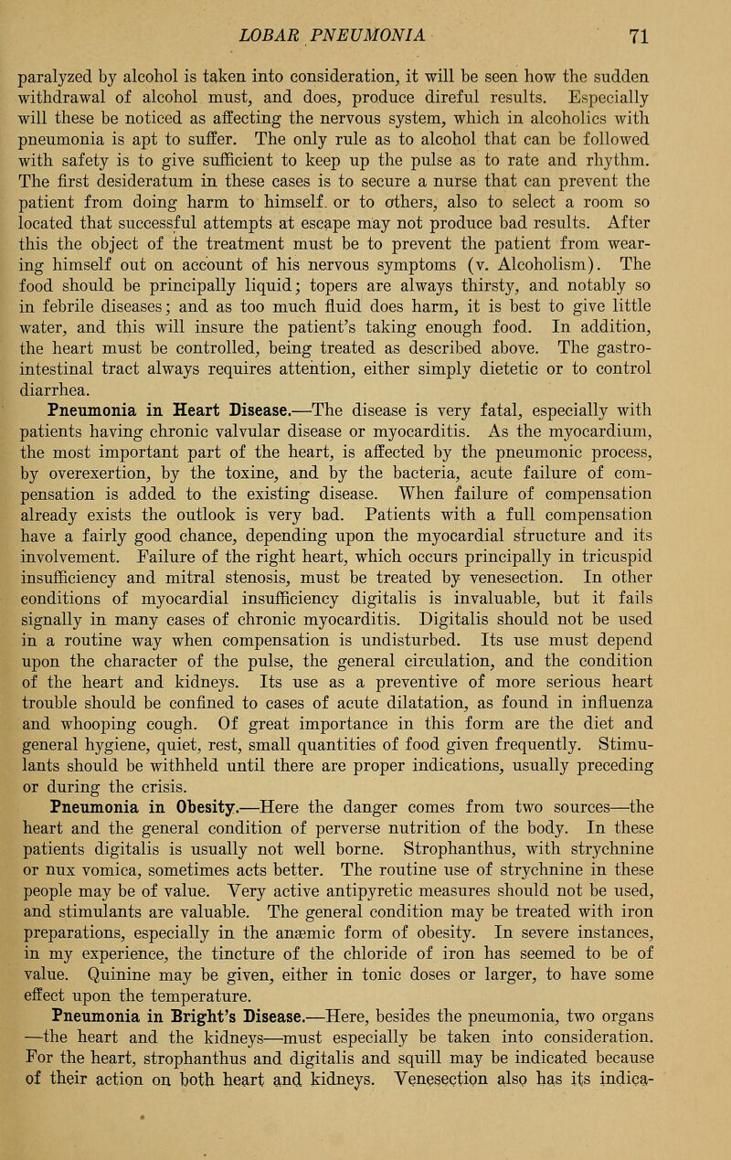 paralyzed by alcohol is taken into consideration, it will be seen how the sudden withdrawal of alcohol must, and does, produce direful results. Especially will these be noticed as affecting the nervous system, which in alcoholics with pneumonia is apt to suffer. The only rule as to alcohol that can be followed with safety is to give sufficient to keep up the pulse as to rate and rhythm. The first desideratum in these cases is to secure a nurse that can prevent the patient from doing harm to himself, or to others, also to select a room so located that successful attempts at escape may not produce bad results. After this the object of the treatment must be to prevent the patient from wear- ing himself out on account of his nervous symptoms (v. Alcoholism). The food should be principally liquid; topers are always thirsty, and notably so in febrile diseases; and as too much fluid does harm, it is best to give little water, and this will insure the patient's taking enough food. In addition, the heart must be controlled, being treated as described above. The gastro- intestinal tract always requires attention, either simply dietetic or to control diarrhea. Pneumonia in Heart Disease.—The disease is very fatal, especially with patients having chronic valvular disease or myocarditis. As the myocardium, the most important part of the heart, is affected by the pneumonic process, by overexertion, by the toxine, and by the bacteria, acute failure of com- pensation is added to the existing disease. When failure of compensation already exists the outlook is very bad. Patients with a full compensation have a fairly good chance, depending upon the myocardial structure and its involvement. Failure of the right heart, which occurs principally in tricuspid insufficiency and mitral stenosis, must be treated by venesection. In other conditions of myocardial insufficiency digitalis is invaluable, but it fails signally in many cases of chronic myocarditis. Digitalis should not be used in a routine way when compensation is undisturbed. Its use must depend upon the character of the pulse, the general circulation, and the condition of the heart and kidneys. Its use as a preventive of more serious heart trouble should be confined to cases of acute dilatation, as found in influenza and whooping cough. Of great importance in this form are the diet and general hygiene, quiet, rest, small quantities of food given frequently. Stimu- lants should be withheld until there are proper indications, usually preceding or during the crisis. Pneumonia in Obesity.—Here the danger comes from two sources—the heart and the general condition of perverse nutrition of the body. In these patients digitalis is usually not well borne. Strophanthus, with strychnine or nux vomica, sometimes acts better. The routine use of strychnine in these people may be of value. Yery active antipyretic measures should not be used, and stimulants are valuable. The general condition may be treated with iron preparations, especially in the ansemic form of obesity. In severe instances, in my experience, the tincture of the chloride of iron has seemed to be of value. Quinine may be given, either in tonic doses or larger, to have some effect upon the temperature. Pneumonia in Bright's Disease.—Here, besides the pneumonia, two organs —the heart and the kidneys—must especially be taken into consideration. For the heart, strophanthus and digitalis and squill may be indicated because of their action on both heart and kidneys. Venesection also has its indica-