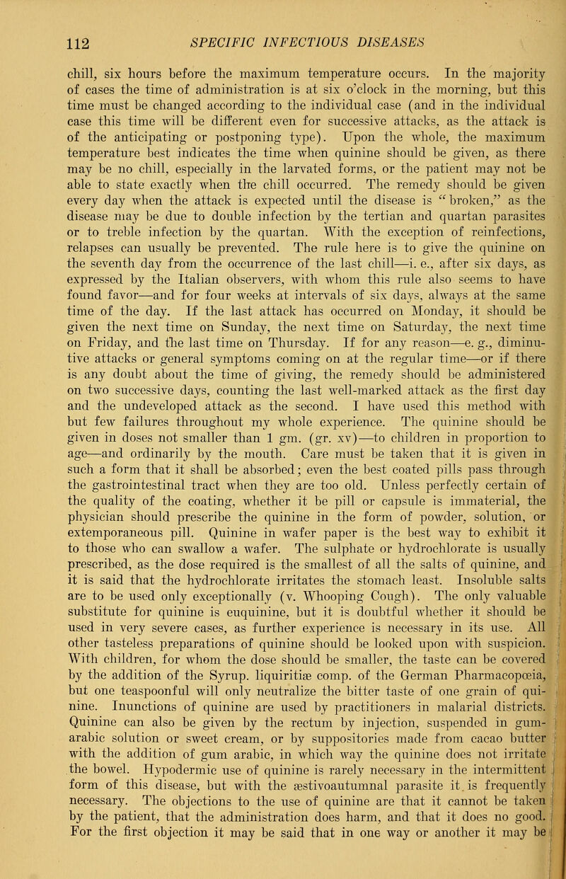 chill, six hours before the maximum temperature occurs. In the majority of cases the time of administration is at six o'clock in the morning, but this time must be changed according to the individual case (and in the individual case this time will be different even for successive attacks, as the attack is of the anticipating or postponing type). Upon the whole, the maximum temperature best indicates the time when quinine should be given, as there may be no chill, especially in the larvated forms, or the patient may not be able to state exactly when the chill occurred. The remedy should be given every day when the attack is expected until the disease is broken, as the disease may be due to double infection by the tertian and quartan parasites or to treble infection by the quartan. With the exception of reinfections, relapses can usually be prevented. The rule here is to give the quinine on the seventh day from the occurrence of the last chill—i. e., after six days, as expressed by the Italian observers, with whom this rule also seems to have found favor—and for four weeks at intervals of six days, always at the same time of the day. If the last attack has occurred on Monday, it should be given the next time on Sunday, the next time on Saturday, the next time on Friday, and the last time on Thursday. If for any reason—e. g., diminu- tive attacks or general symptoms coming on at the regular time—or if there is any doubt about the time of giving, the remedy should be administered on two successive days, counting the last well-marked attack as the first day and the undeveloped attack as the second. I have used this method with but few failures throughout my whole experience. The quinine should be given in doses not smaller than 1 gm. (gr. xv)—to children in proportion to age—and ordinarily by the mouth. Care must be taken that it is given in such a form that it shall be absorbed; even the best coated pills pass through the gastrointestinal tract when they are too old. Unless perfectly certain of the quality of the coating, whether it be pill or capsule is immaterial, the physician should prescribe the quinine in the form of powder, solution, or extemporaneous pill. Quinine in wafer paper is the best way to exhibit it to those who can swallow a wafer. The sulphate or hydrochlorate is usually prescribed, as the dose required is the smallest of all the salts of quinine, and it is said that the hydrochlorate irritates the stomach least. Insoluble salts are to be used only exceptionally (v. Whooping Cough). The only valuable substitute for quinine is euquinine, but it is doubtful whether it should be used in very severe cases, as further experience is necessary in its use. All other tasteless preparations of quinine should be looked upon with suspicion. With children, for whom the dose should be smaller, the taste can be covered by the addition of the Syrup, liquiritise comp. of the German Pharmacopoeia, but one teaspoonful will only neutralize the bitter taste of one grain of qui- nine. Inunctions of quinine are used by practitioners in malarial districts. Quinine can also be given by the rectum by injection, suspended in gum- arabic solution or sweet cream, or by suppositories made from cacao butter with the addition of gum arabic, in which way the quinine does not irritate the bowel. Hypodermic use of quinine is rarely necessary in the intermittent form of this disease, but with the sestivoautumnal parasite it.is frequently necessary. The objections to the use of quinine are that it cannot be taken by the patient, that the administration does harm, and that it does no good. For the first objection it may be said that in one way or another it may be