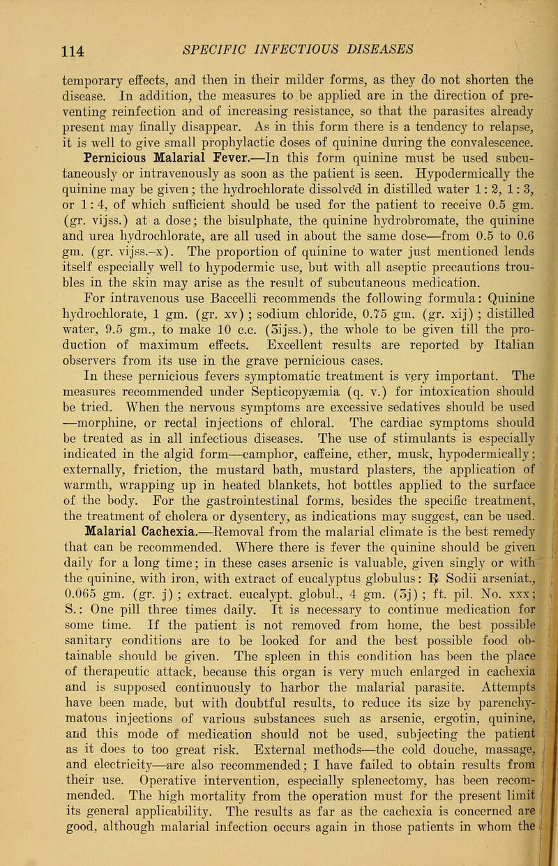 temporary effects, and then in their milder forms, as they do not shorten the disease. In addition, the measures to be applied are in the direction of pre- venting reinfection and of increasing resistance, so that the parasites already present may finally disappear. As in this form there is a tendency to relapse, it is well to give small prophylactic doses of quinine during the convalescence. Pernicious Malarial Fever.—In this form quinine must be used subcu- taneously or intravenously as soon as the patient is seen. Hypodermically the quinine may be given; the hydrochlorate dissolved in distilled water 1: 2, 1: 3, or 1:4, of which sufficient should be used for the patient to receive 0.5 gm. (gr. vijss.) at a dose; the bisulphate, the quinine hydrobromate, the quinine and urea hydrochlorate, are all used in about the same dose—from 0.5 to 0.6 gm. (gr. vijss.-x). The proportion of quinine to water just mentioned lends itself especially well to hypodermic use, but with all aseptic precautions trou- bles in the skin may arise as the result of subcutaneous medication. For intravenous use Baccelli recommends the following formula: Quinine hydrochlorate, 1 gm. (gr. xv); sodium chloride, 0.75 gm. (gr. xij) ; distilled water, 9.5 gm., to make 10 c.c. (3ijss.), the whole to be given till the pro- duction of maximum effects. Excellent results are reported by Italian observers from its use in the grave pernicious cases. In these pernicious fevers symptomatic treatment is very important. The measures recommended under Septicopyemia (q. v.) for intoxication should be tried. When the nervous symptoms are excessive sedatives should be used —morphine, or rectal injections of chloral. The cardiac symptoms should be treated as in all infectious diseases. The use of stimulants is especially indicated in the algid form—camphor, caffeine, ether, musk, hypodermically; externally, friction, the mustard bath, mustard plasters, the application of warmth, wrapping up in heated blankets, hot bottles applied to the surface of the body. For the gastrointestinal forms, besides the specific treatment, the treatment of cholera or dysentery, as indications may suggest, can be used. Malarial Cachexia.—Eemoval from the malarial climate is the best remedy that can be recommended. Where there is fever the quinine should be given daily for a long time; in these cases arsenic is valuable, given singly or with the quinine, with iron, with extract of eucalyptus globulus: 1^ Sodii arseniat., 0.065 gm. (gr. j); extract, eucalypt. globul., 4 gm. (3j); ft. pil. No. xxx; S.: One pill three times daily. It is necessary to continue medication for some time. If the patient is not removed from home, the best possible sanitary conditions are to be looked for and the best possible food ob- tainable should be given. The spleen in this condition has been the place of therapeutic attack, because this organ is very much enlarged in cachexia and is supposed continuously to harbor the malarial parasite. Attempts have been made, but with doubtful results, to reduce its size by parenchy- matous injections of various substances such as arsenic, ergotin, quinine, and this mode of medication should not be used, subjecting the patient as it does to too great risk. External methods—the cold douche, massage, and electricity—are also recommended; I have failed to obtain results from their use. Operative intervention, especially splenectomy, has been recom- mended. The high mortality from the operation must for the present limit its general applicability. The results as far as the cachexia is concerned are good, although malarial infection occurs again in those patients in whom the