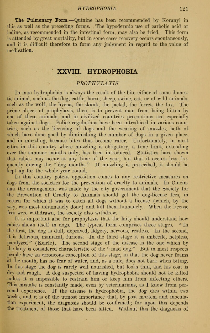 The Pulmonary Form.—Quinine has been recommended by Koranyi in this as well as the preceding forms. - The hypodermic use of carbolic acid or iodine, as recommended in the intestinal form, may also be tried. This form is attended by great mortality, but in some cases recovery occurs spontaneously, and it is difficult therefore to form any judgment in regard to the value of medication. XXVIII. HYDROPHOBIA PROPHYLAXIS In man hydrophobia is always the result of the bite either of some domes- tic animal, such as the dog, cattle, horse, sheep, swine, cat, or of wild animals, such as the wolf, the hyena, the skunk, the jackal, the ferret, the fox. The prime object of prophylaxis, then, is to prevent man from being bitten by one of these animals, and in civilized countries precautions are especially taken against dogs. Police regulations have been introduced in various coun- tries, such as the licensing of dogs and the wearing of muzzles, both of which have done good hj diminishing the number of dogs in a given place, and in muzzling, because bites thus become rarer. Unfortunately, in most cities in this country where muzzling is obligatory, a time limit, extending over the summer months only, has been introduced. Statistics have shown that rabies may occur at any time of the year, but that it occurs less fre- quently during the  dog months. If muzzling is prescribed, it should be kept up for the whole year round. In this country potent opposition comes to any restrictive measures on dogs from the societies for the prevention of cruelty to animals. In Cincin- nati the arrangement was made by the city government that the Society for the Prevention of Cruelty to Animals should get the dog-license fees, in return for which it was to catch all dogs without a license (which, by the way, was most inhumanely done) and kill them humanely. When the license fees were withdrawn, the society also withdrew. It is important also for prophylaxis that the laity should understand how rabies shows itself in dogs. The typical form comprises three stages.  In the first, the dog is dull, depraved, fidgety, nervous, restless. In the second, it is delirious, maniacal, furious. In the third stage it is imbecile, helpless, paralyzed (Keirle). The second stage of the disease is the one which by the laity is considered characteristic of the  mad dog/' But in most respects people have an erroneous conception of this stage, in that the dog never foams at the mouth, has no fear of water, and, as a rule, does not bark when biting. In this stage the dog is rarely well nourished, but looks thin, and his coat is dry and rough. A dog suspected of having hydrophobia should not be killed unless it is impossible to restrain him or keep him from infecting others. This mistake is constantly made, even by veterinarians, as I know from per- sonal experience. If the disease is hydrophobia, the dog dies within two weeks, and it is of the utmost importance that, by post mortem and inocula- tion experiment, the diagnosis should be confirmed; for upon this depends the treatment of those that have been bitten. Without this the diagnosis of