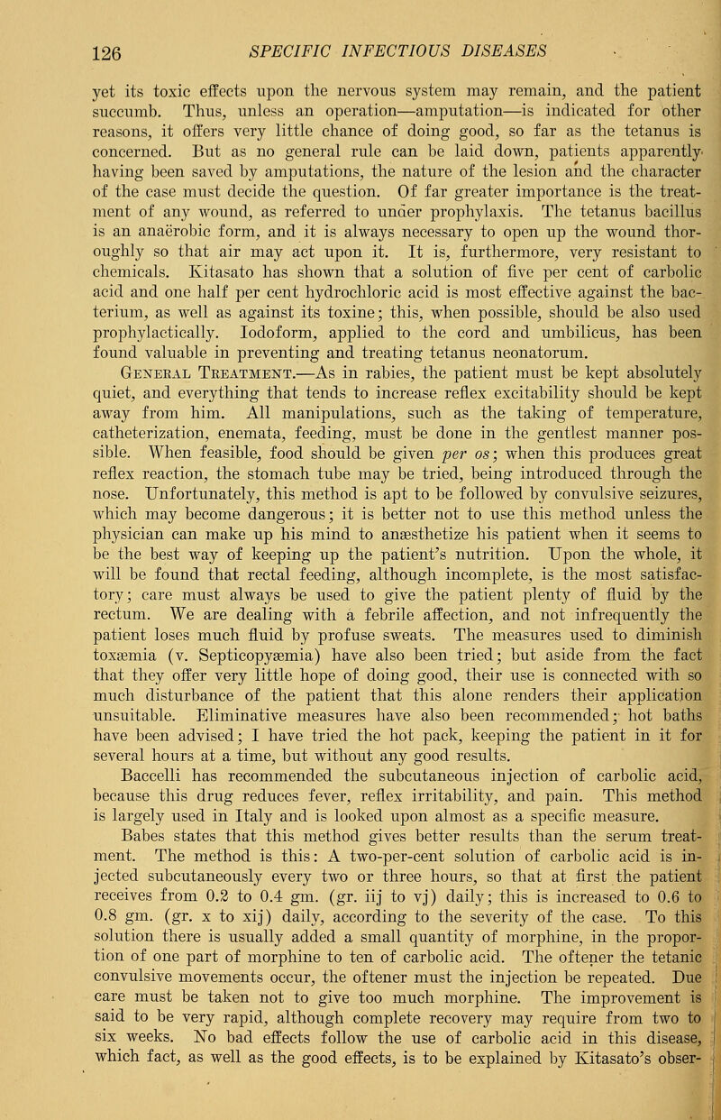 yet its toxic effects upon the nervous system may remain, and the patient succumb. Thus, unless an operation—amputation—is indicated for other reasons, it offers very little chance of doing good, so far as the tetanus is concerned. But as no general rule can be laid down, patients apparently having been saved by amputations, the nature of the lesion and the character of the case must decide the question. Of far greater importance is the treat- ment of any wound, as referred to under prophylaxis. The tetanus bacillus is an anaerobic form, and it is always necessary to open up the wound thor- oughly so that air may act upon it. It is, furthermore, very resistant to chemicals. Kitasato has shown that a solution of five per cent of carbolic acid and one half per cent hydrochloric acid is most effective against the bac- terium, as well as against its toxine; this, when possible, should be also used prophylactically. Iodoform, applied to the cord and umbilicus, has been found valuable in preventing and treating tetanus neonatorum. General Treatment.—As in rabies, the patient must be kept absolutely quiet, and everything that tends to increase reflex excitability should be kept away from him. All manipulations, such as the taking of temperature, catheterization, enemata, feeding, must be done in the gentlest manner pos- sible. When feasible, food should be given per os; when this produces great reflex reaction, the stomach tube may be tried, being introduced through the nose. Unfortunately, this method is apt to be followed by convulsive seizures, which may become dangerous; it is better not to use this method unless the physician can make up his mind to anaesthetize his patient when it seems to be the best way of keeping up the patient's nutrition. Upon the whole, it will be found that rectal feeding, although incomplete, is the most satisfac- tory; care must always be used to give the patient plenty of fluid by the rectum. We are dealing with a febrile affection, and not infrequently the patient loses much fluid by profuse sweats. The measures used to diminish toxaemia (v. Septicopyaemia) have also been tried; but aside from the fact that they offer very little hope of doing good, their use is connected with so much disturbance of the patient that this alone renders their application unsuitable. Eliminative measures have also been recommended;- hot baths have been advised; I have tried the hot pack, keeping the patient in it for several hours at a time, but without any good results. Baccelli has recommended the subcutaneous injection of carbolic acid, because this drug reduces fever, reflex irritability, and pain. This method is largely used in Italy and is looked upon almost as a specific measure. Babes states that this method gives better results than the serum treat- ment. The method is this: A two-per-cent solution of carbolic acid is in- jected subcutaneously every two or three hours, so that at first the patient receives from 0.2 to 0.4 gm. (gr. iij to vj) daily; this is increased to 0.6 to 0.8 gm. (gr. x to xij) daily, according to the severity of the case. To this solution there is usually added a small quantity of morphine, in the propor- tion of one part of morphine to ten of carbolic acid. The oftener the tetanic convulsive movements occur, the oftener must the injection be repeated. Due care must be taken not to give too much morphine. The improvement is said to be very rapid, although complete recovery may require from two to six weeks. No bad effects follow the use of carbolic acid in this disease, which fact, as well as the good effects, is to be explained by Kitasato's obser-