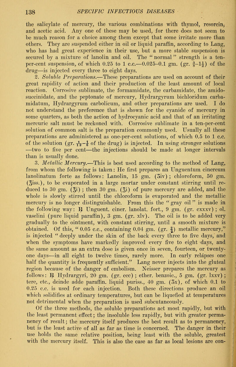 the salicylate of mercury, the various combinations with thymol, resorcin^ and acetic acid. Any one of these may be used, for there does not seem to be much reason for a choice among them except that some irritate more than others. They are suspended either in oil or liquid paraffin, according to Lang, who has had great experience in their use, but a more stable suspension is secured by a mixture of lanolin and oil. The  normal strength is a ten- per-cent suspension, of which 0.25 to 1 c.c.—0.025-0.1 gm. (gr. f-1^) of the drug—is injected every three to eight days. 2. Soluble Preparations.—These preparations are used on account of their great rapidity of action and their production of the least amount of local reaction. Corrosive sublimate, the formamidate, the carbamidate, the amido- succinidate, and the peptonate of mercury, Hydrargyrum bichloridum carba- midatum, Hydrargyrum carbolicum, and other preparations are used. I do not understand the preference that is shown for the cyanide of mercury in some quarters, as both the action of hydrocyanic acid and that of an irritating mercuric salt must be reckoned with. Corrosive sublimate in a ten-per-cent solution of common salt is the preparation commonly used. Usually all these preparations are administered as one-per-cent solutions, of which 0.5 to 1 c.c. of the solution (gr. yV~lf of the drug) is injected. In using stronger solutions —two to five per cent—the injections should be made at longer intervals than is usually done. 3. Metallic Mercury.—This is best used according to the method of Lang, from whom the following is taken: He first prepares an Unguentum cinereum lanolinatum forte as follows: Lanolin, 15 gm. (3iv) ; chloroform, 50 gm. (§iss.), to be evaporated in a large mortar under constant stirring until re- duced to 30 gm. (§i) ; then 30 gm. (§i) of pure mercury are added, and the whole is slowly stirred until the chloroform is evaporated and the metallic mercury is no longer distinguishable. Prom this the  gray oil is made in the following way: 1^ Unguent, ciner. lanolat. fort., 9 gm. (gr. cxxxv) ; ol. vaselini (pure liquid paraffin), 3 gm. (gr. xlv). The oil is to be added very gradually to the ointment, with constant stirring, until a smooth mixture is obtained. Of this,  0.05 c.c, containing 0.04 gm. (gr. |) metallic mercury, is injected  deeply under the skin of the back every three to five days,' and when the symptoms have markedly improved every five to eight days, and the same amount as an extra dose is given once in seven, fourteen, or twenty- one days—in all eight to twelve times, rarely more. In early relapses one half the quantity is frequently sufficient/' Lang never injects into the gluteal region because of the danger of embolism. Neisser prepares the mercury as follows: ^ Hydrargyri, 20 gm. (gr. ccc); ether, benzoic, 5 gm. (gr. lxxv); tere, etc., deinde adde paraffin, liquid puriss., 40 gm. (3x), of which 0.1 to 0.25 c.c. is used for each injection. Both these directions produce an oil which solidifies at ordinary temperatures, but can be liquefied at temperatures not detrimental when the preparation is used subcutaneously. Of the three methods, the soluble preparations act most rapidly, but with the least permanent effect; the insoluble less rapidly, but with greater perma- nency of result; the mercury itself produces the best result as to permanency, but is the least active of all as far as time is concerned. The danger in their use holds the same relative position, being least with the soluble, greatest with the mercury itself. This is also the case as far as local lesions are con-