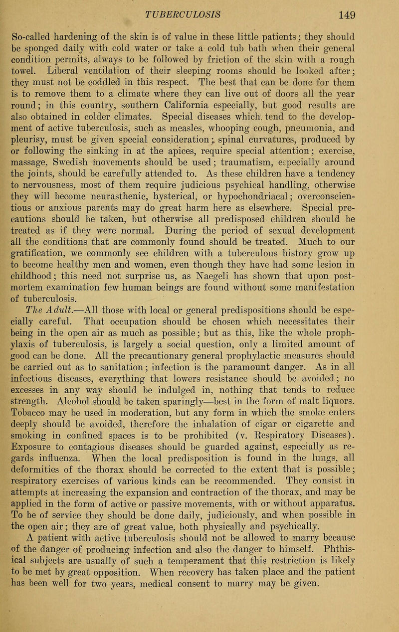 So-called hardening of the skin is of value in these little patients; they should be sponged daily with cold water or take a cold tub bath when their general condition permits, always to be followed by friction of the skin with a rough towel. Liberal ventilation of their sleeping rooms should be looked after; they must not be coddled in this respect. The best that can be done for them is to remove them to a climate where they can live out of doors all the year round; in this country, southern California especially, but good results are also obtained in colder climates. Special diseases which, tend to the develop- ment of active tuberculosis, such as measles, whooping cough, pneumonia, and pleurisy, must be given special consideration ;> spinal curvatures, produced by or following the sinking in at the apices, require special attention; exercise, massage, Swedish movements should he used; traumatism, especially around the joints, should be carefully attended to. As these children have a tendency to nervousness, most of them require judicious psychical handling, otherwise they will become neurasthenic, hysterical, or hypochondriacal; overconscien- tious or anxious parents may do great harm here as elsewhere. Special pre- cautions should be taken, but otherwise all predisposed children should be treated as if they were normal. During the period of sexual development all the conditions that are commonly found should be treated. Much to our gratification, we commonly see children with a tuberculous history grow up to become healthy men and women, even though they have had some lesion in childhood; this need not surprise us, as JSTaegeli has shown that upon post- mortem examination few human beings are found without some manifestation of tuberculosis. The Adult.—All those with local or general predispositions should be espe- cially careful. That occupation should be chosen which necessitates their being in the open air as much as possible; but as this, like the whole proph- ylaxis of tuberculosis, is largely a social question, only a limited amount of good can be done. All the precautionary general prophylactic measures should be carried out as to sanitation; infection is the paramount danger. As in all infectious diseases, everything that lowers resistance should be avoided; no excesses in any way should be indulged in, nothing that tends to reduce strength. Alcohol should be taken sparingly—best in the form of malt liquors. Tobacco may be used in moderation, but any form in which the smoke enters deeply should be avoided, therefore the inhalation of cigar or cigarette and smoking in confined spaces is to be prohibited (v. Eespiratory Diseases). Exposure to contagious diseases should be guarded against, especially as re- gards influenza. When the local predisposition is found in the lungs, all deformities of the thorax should be corrected to the extent that is possible; respiratory exercises of various kinds can be recommended. They consist in attempts at increasing the expansion and contraction of the thorax, and may be applied in the form of active or passive movements, with or without apparatus. To be of service they should be done daily, judiciously, and when possible in the open air; they are of great value, both physically and psychically. A patient with active tuberculosis should not be allowed to marry because of the danger of producing infection and also the danger to himself. Phthis- ical subjects are usually of such a temperament that this restriction is likely to be met by great opposition. When recovery has taken place and the patient has been well for two years, medical consent to marry may be given.