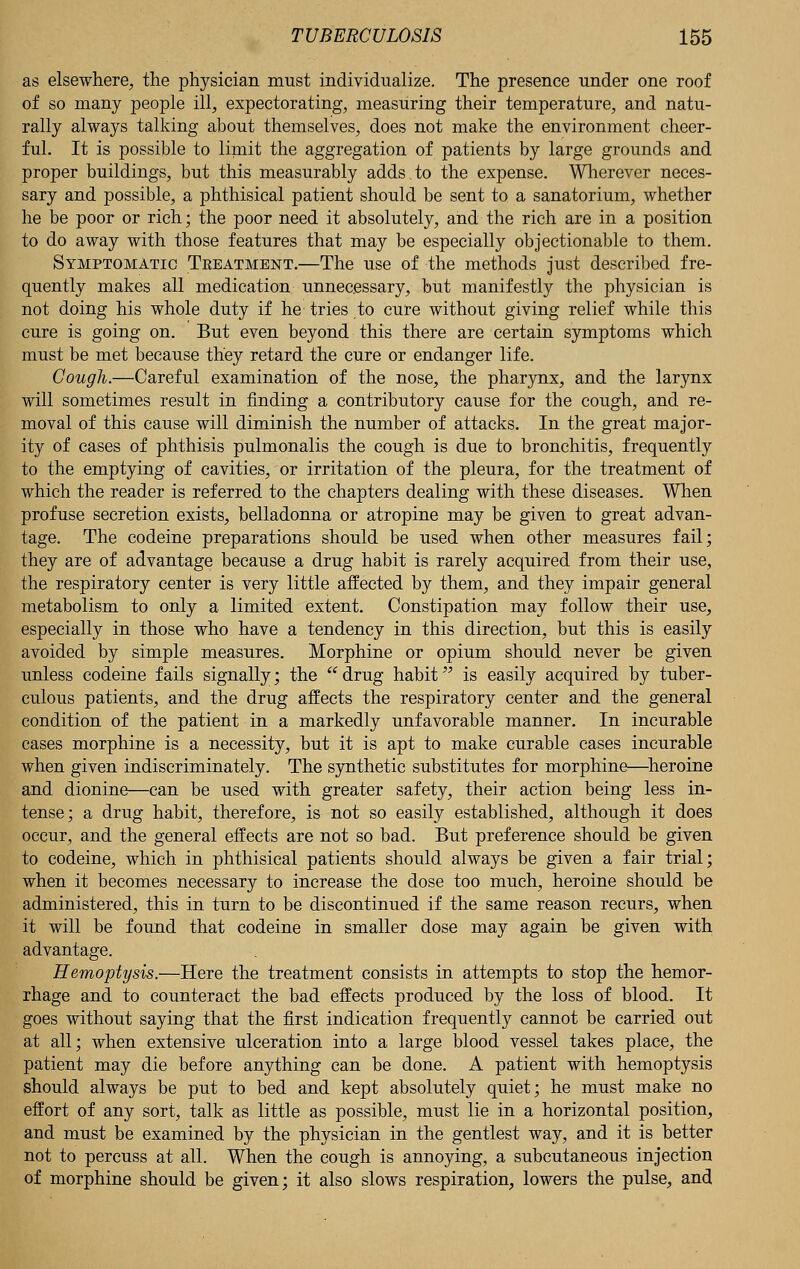 as elsewhere, the physician must individualize. The presence under one roof of so many people ill, expectorating, measuring their temperature, and natu- rally always talking about themselves, does not make the environment cheer- ful. It is possible to limit the aggregation of patients by large grounds and proper buildings, but this measurably adds,to the expense. Wherever neces- sary and possible, a phthisical patient should be sent to a sanatorium, whether he be poor or rich; the poor need it absolutely, and the rich are in a position to do away with those features that may be especially objectionable to them. Symptomatic Treatment.—The use of the methods just described fre- quently makes all medication unnecessary, but manifestly the physician is not doing his whole duty if he tries to cure without giving relief while this cure is going on. But even beyond this there are certain symptoms which must be met because they retard the cure or endanger life. Cough.—Careful examination of the nose, the pharynx, and the larynx will sometimes result in finding a contributory cause for the cough, and re- moval of this cause will diminish the number of attacks. In the great major- ity of cases of phthisis pulmonalis the cough is due to bronchitis, frequently to the emptying of cavities, or irritation of the pleura, for the treatment of which the reader is referred to the chapters dealing with these diseases. When profuse secretion exists, belladonna or atropine may be given to great advan- tage. The codeine preparations should be used when other measures fail; they are of advantage because a drug habit is rarely acquired from their use, the respiratory center is very little affected by them, and they impair general metabolism to only a limited extent. Constipation may follow their use, especially in those who have a tendency in this direction, but this is easily avoided by simple measures. Morphine or opium should never be given unless codeine fails signally; the  drug habit is easily acquired by tuber- culous patients, and the drug affects the respiratory center and the general condition of the patient in a markedly unfavorable manner. In incurable cases morphine is a necessity, but it is apt to make curable cases incurable when given indiscriminately. The synthetic substitutes for morphine—heroine and dionine—can be used with greater safety, their action being less in- tense; a drug habit, therefore, is not so easily established, although it does occur, and the general effects are not so bad. But preference should be given to codeine, which in phthisical patients should always be given a fair trial; when it becomes necessary to increase the dose too much, heroine should be administered, this in turn to be discontinued if the same reason recurs, when it will be found that codeine in smaller dose may again be given with advantage. Hemoptysis.—Here the treatment consists in attempts to stop the hemor- rhage and to counteract the bad effects produced by the loss of blood. It goes without saying that the first indication frequently cannot be carried out at all; when extensive ulceration into a large blood vessel takes place, the patient may die before anything can be done. A patient with hemoptysis should always be put to bed and kept absolutely quiet; he must make no effort of any sort, talk as little as possible, must lie in a horizontal position, and must be examined by the physician in the gentlest way, and it is better not to percuss at all. When the cough is annoying, a subcutaneous injection of morphine should be given; it also slows respiration, lowers the pulse, and