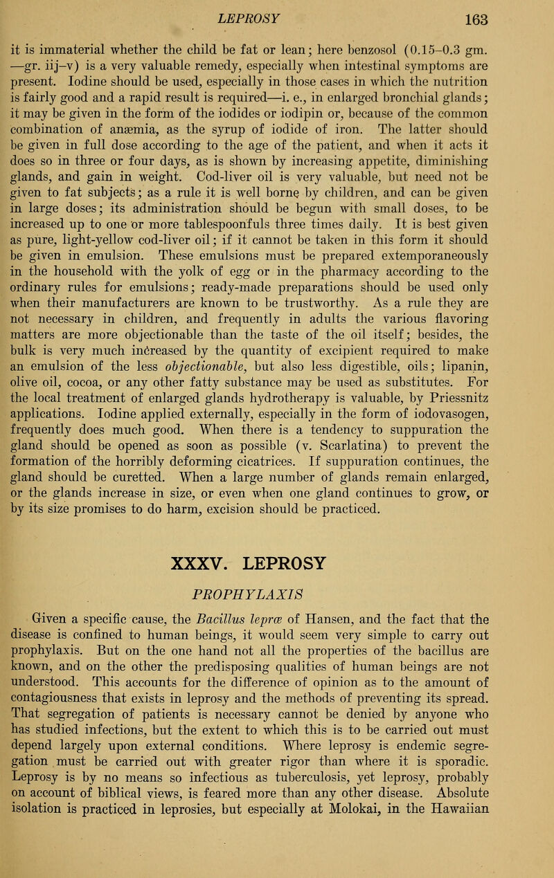 it is immaterial whether the child be fat or lean; here benzosol (0.15-0.3 gm. —gr. iij-v) is a very valuable remedy, especially when intestinal symptoms are present. Iodine should be used, especially in those cases in which the nutrition is fairly good and a rapid result is required—i. e., in enlarged bronchial glands; it may be given in the form of the iodides or iodipin or, because of the common combination of anaemia, as the syrup of iodide of iron. The latter should be given in full dose according to the age of the patient, and when it acts it does so in three or four days, as is shown by increasing appetite, diminishing glands, and gain in weight. Cod-liver oil is very valuable, but need not be given to fat subjects; as a rule it is well borne by children, and can be given in large doses; its administration should be begun with small doses, to be increased up to one or more tablespoonfuls three times daily. It is best given as pure, light-yellow cod-liver oil; if it cannot be taken in this form it should be given in emulsion. These emulsions must be prepared extemporaneously in the household with the yolk of egg or in the pharmacy according to the ordinary rules for emulsions; ready-made preparations should be used only when their manufacturers are known to be trustworthy. As a rule they are not necessary in children, and frequently in adults the various flavoring matters are more objectionable than the taste of the oil itself; besides, the bulk is very much increased by the quantity of excipient required to make an emulsion of the less objectionable, but also less digestible, oils; lipanin, olive oil, cocoa, or an}' other fatty substance may be used as substitutes. For the local treatment of enlarged glands hydrotherapy is valuable, by Priessnitz applications. Iodine applied externally, especially in the form of iodovasogen, frequently does much good. When there is a tendency to suppuration the gland should be opened as soon as possible (v. Scarlatina) to prevent the formation of the horribly deforming cicatrices. If suppuration continues, the gland should be curetted. When a large number of glands remain enlarged, or the glands increase in size, or even when one gland continues to grow, or by its size promises to do harm, excision should be practiced. XXXV. LEPROSY PROPHYLAXIS Given a specific cause, the Bacillus leprce of Hansen, and the fact that the disease is confined to human beings, it would seem very simple to carry out prophylaxis. But on the one hand not all the properties of the bacillus are known, and on the other the predisposing qualities of human beings are not understood. This accounts for the difference of opinion as to the amount of contagiousness that exists in leprosy and the methods of preventing its spread. That segregation of patients is necessary cannot be denied by anyone who has studied infections, but the extent to which this is to be carried out must depend largely upon external conditions. Where leprosy is endemic segre- gation must be carried out with greater rigor than where it is sporadic. Leprosy is by no means so infectious as tuberculosis, yet leprosy, probably on account of biblical views, is feared more than any other disease. Absolute isolation is practiced in leprosies, but especially at Molokai, in the Hawaiian