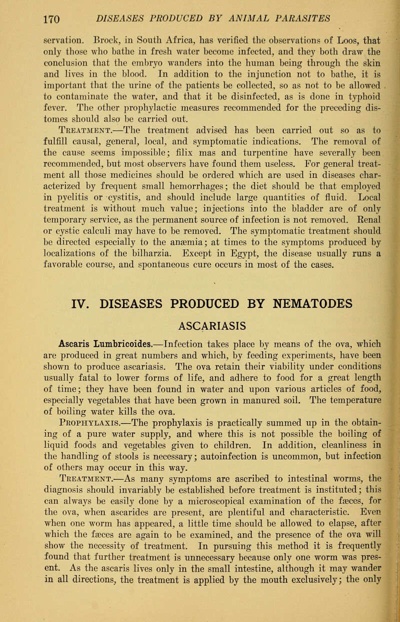 servation. Brock, in South Africa, has verified the observations of Loos, that only those who bathe in fresh water become infected, and they both draw the conclusion that the embryo wanders into the human being through the skin and lives in the blood. In addition to the injunction not to bathe, it is important that the urine of the patients be collected, so as not to be allowed to contaminate the water, and that it be disinfected, as is done in typhoid fever. The other prophylactic measures recommended for the preceding dis- tomes should also be carried out. Treatment.—The treatment advised has been carried out so as to fulfill causal, general, local, and symptomatic indications. The removal of the cause seems impossible; filix mas and turpentine have severally been recommended, but most observers have found them useless. For general treat- ment all those medicines should be ordered which are used in diseases char- acterized by frequent small hemorrhages; the diet should be that employed in pyelitis or cystitis, and should include large quantities of fluid. Local treatment is without much value; injections into the bladder are of only temporary service, as the permanent source of infection is not removed. Eenal or cystic calculi may have to be removed. The symptomatic treatment should be directed especially to the anaemia; at times to the symptoms produced by localizations of the bilharzia. Except in Egypt, the disease usually runs a favorable course, and spontaneous cure occurs in most of the cases. IV. DISEASES PRODUCED BY NEMATODES ASCARIASIS Ascaris Lumbricoides.—Infection takes place by means of the ova, which are produced in great numbers and which, by feeding experiments, have been shown to produce ascariasis. The ova retain their viability under conditions usually fatal to lower forms of life, and adhere to food for a great length of time; they have been found in water and upon various articles of food, especially vegetables that have been grown in manured soil. The temperature of boiling water kills the ova. Prophylaxis.—The prophylaxis is practically summed up in the obtain- ing of a pure water supply, and where this is not possible the boiling of liquid foods and vegetables given to children. In addition, cleanliness in the handling of stools is necessary; autoinfection is uncommon, but infection of others may occur in this way. Treatment.—As many symptoms are ascribed to intestinal worms, the diagnosis should invariably be established before treatment is instituted; this can always be easily done by a microscopical examination of the faeces, for the ova, when ascarides are present, are plentiful and characteristic. Even when one worm has appeared, a little time should be allowed to elapse, after which the faeces are again to be examined, and the presence of the ova will show the necessity of treatment. In pursuing this method it is frequently found that further treatment is unnecessary because only one worm was pres- ent. As the ascaris lives only in the small intestine, although it may wander in all directions, the treatment is applied by the mouth exclusively; the only