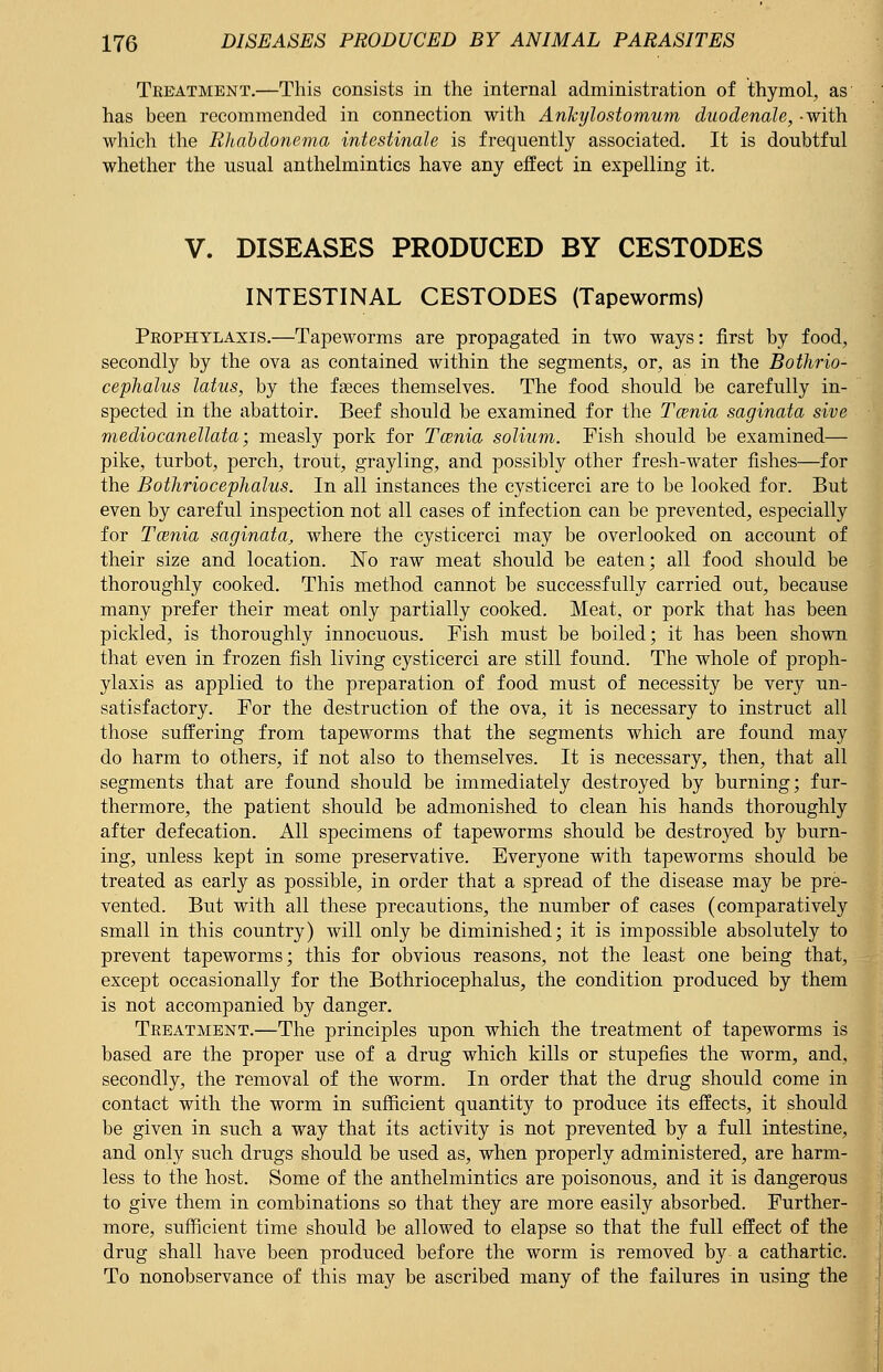 Treatment.—This consists in the internal administration of thymol, as has been recommended in connection with Ankylostomum duodenale, -with which the Rltabdonema intestinale is frequently associated. It is doubtful whether the usual anthelmintics have any effect in expelling it. V. DISEASES PRODUCED BY CESTODES INTESTINAL CESTODES (Tapeworms) Prophylaxis.—Tapeworms are propagated in two ways: first by food, secondly by the ova as contained within the segments, or, as in the Bothrio- cephalus latus, by the faeces themselves. The food should be carefully in- spected in the abattoir. Beef should be examined for the Tcenia saginata sive mediocanellata; measly pork for Tcenia solium. Fish should be examined— pike, turbot, perch, trout, grayling, and possibly other fresh-water fishes—for the Botlirioceplialus. In all instances the cysticerci are to be looked for. But even by careful inspection not all cases of infection can be prevented, especially for Tcenia saginata, where the cysticerci may be overlooked on account of their size and location. No raw meat should be eaten; all food should be thoroughly cooked. This method cannot be successfully carried out, because many prefer their meat only partially cooked. Meat, or pork that has been pickled, is thoroughly innocuous. Fish must be boiled; it has been shown that even in frozen fish living cysticerci are still found. The whole of proph- ylaxis as applied to the preparation of food must of necessity be very un- satisfactory. For the destruction of the ova, it is necessary to instruct all those suffering from tapeworms that the segments which are found may do harm to others, if not also to themselves. It is necessary, then, that all segments that are found should be immediately destroyed by burning; fur- thermore, the patient should be admonished to clean his hands thoroughly after defecation. All specimens of tapeworms should be destroyed by burn- ing, unless kept in some preservative. Everyone with tapeworms should be treated as early as possible, in order that a spread of the disease may be pre- vented. But with all these precautions, the number of cases (comparatively small in this country) will only be diminished; it is impossible absolutely to prevent tapeworms; this for obvious reasons, not the least one being that, except occasionally for the Bothriocephalus, the condition produced by them is not accompanied by danger. Treatment.—The principles upon which the treatment of tapeworms is based are the proper use of a drug which kills or stupefies the worm, and, secondly, the removal of the worm. In order that the drug should come in contact with the worm in sufficient quantity to produce its effects, it should be given in such a way that its activity is not prevented by a full intestine, and only such drugs should be used as, when properly administered, are harm- less to the host. Some of the anthelmintics are poisonous, and it is dangerous to give them in combinations so that they are more easily absorbed. Further- more, sufficient time should be allowed to elapse so that the full effect of the drug shall have been produced before the worm is removed by a cathartic. To nonobservance of this may be ascribed many of the failures in using the