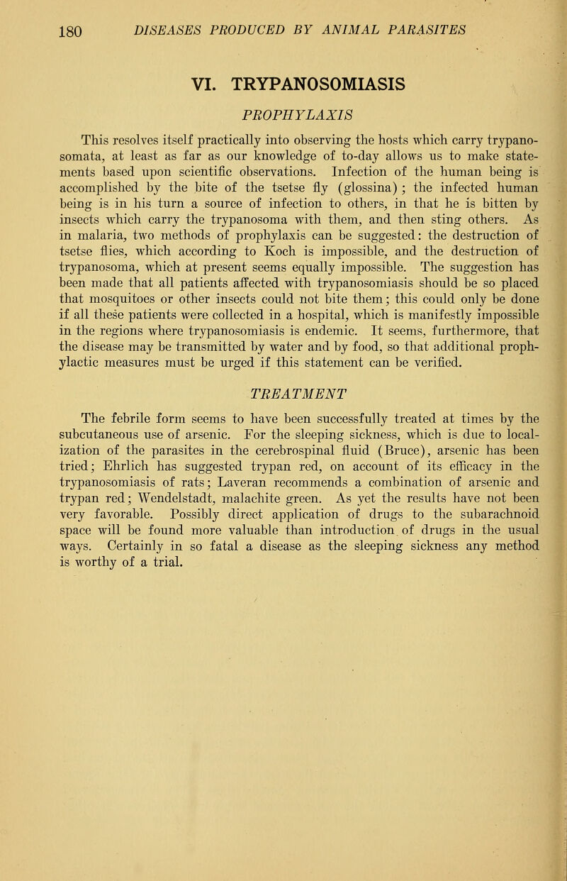 VI. TRYPANOSOMIASIS PROPHYLAXIS This resolves itself practically into observing the hosts which carry trypano- somata, at least as far as our knowledge of to-day allows us to make state- ments based upon scientific observations. Infection of the human being is accomplished by the bite of the tsetse fly (glossina); the infected human being is in his turn a source of infection to others, in that he is bitten by insects which carry the trypanosoma with them, and then sting others. As in malaria, two methods of prophylaxis can be suggested: the destruction of tsetse flies, which according to Koch is impossible, and the destruction of trypanosoma, which at present seems equally impossible. The suggestion has been made that all patients affected with trypanosomiasis should be so placed that mosquitoes or other insects could not bite them; this could only be done if all these patients were collected in a hospital, which is manifestly Impossible in the regions where trypanosomiasis is endemic. It seems, furthermore, that the disease may be transmitted by water and by food, so that additional proph- ylactic measures must be urged if this statement can be verified. TREATMENT The febrile form seems to have been successfully treated at times by the subcutaneous use of arsenic. For the sleeping sickness, which is due to local- ization of the parasites in the cerebrospinal fluid (Bruce), arsenic has been tried; Ehrlich has suggested trypan red, on account of its efficacy in the trypanosomiasis of rats; Laveran recommends a combination of arsenic and trypan red; Wendelstadt, malachite green. As yet the results have not been very favorable. Possibly direct application of drugs to the subarachnoid space will be found more valuable than introduction of drugs in the usual ways. Certainly in so fatal a disease as the sleeping sickness any method is worthy of a trial.