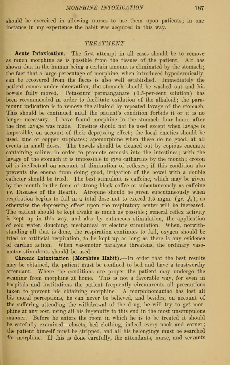 should be exercised in allowing nurses to use them upon patients; in one instance in my experience the habit was acquired in this way. TREATMENT Acute Intoxication.—The first attempt in all cases should be to remove as much morphine as is possible from the tissues of the patient. Alt has shown that in the human being a certain amount is eliminated by the stomach; the fact that a large percentage of morphine, when introduced hypodermically, can be recovered from the fasces is also well established. Immediately the patient comes under observation, the stomach should be washed out and his _ bowels fully moved.. Potassium permanganate (0.5-per-cent solution) has been recommended in order to facilitate oxidation of the alkaloid; the para- mount indication is to remove the alkaloid by repeated lavage of the stomach. This should be continued until the patient's condition forbids it or it is no longer necessary. I have found morphine in the stomach four hours after the first lavage was made. Emetics should not be used except when lavage is impossible, on account of their depressing effect; the local emetics should be used, zinc or copper sulphates; apomorphine when these do no good, at all events in small doses. The bowels should be cleaned out by copious enemata containing salines in order to promote osmosis into the intestines; with the lavage of the stomach it is impossible to give cathartics by the mouth; croton oil is ineffectual on account of diminution of reflexes; if this condition also prevents the enema from doing good, irrigation of the bowel with a double catheter should be tried. The best stimulant is caffeine, which may be given by the mouth in the form of strong black coffee or subcutaneously as caffeine (v. Diseases of the Heart). Atropine should be given subcutaneously when respiration begins to fail in a total dose not to exceed 1.5 mgm. (gr. jV), as otherwise the depressing effect upon the respiratory center will be increased. The patient should be kept awake as much as possible; general reflex activity is kept up in this way, and also by cutaneous stimulation, the application of cold water, douching, mechanical or electric stimulation. When, notwith- standing all that is done, the respiration continues to fail, oxygen should be tried or artificial respiration, to be kept up as long as there is any evidence of cardiac action. When vasomotor paralysis threatens, the ordinary vaso- motor stimulants should be used. Chronic Intoxication (Morphine Habit).—In order that the best results may be obtained, the patient must be confined to bed and have a trustworthy attendant. Where the conditions are proper the patient may undergo the weaning from morphine at home. This is not a favorable way, for even in hospitals and institutions the patient frequently circumvents all precautions taken to prevent his obtaining morphine. A morphinomaniac has lost all his moral perceptions, he can never be believed, and besides, on account of the suffering attending the withdrawal of the drug, he will try to get mor- phine at any cost, using all his ingenuity to this end in the most unscrupulous manner. Before he enters the room in which he is to be treated it should be carefully examined—closets, bed clothing, indeed every nook and corner; the patient himself must be stripped, and all his belongings must be searched for morphine. If this is done carefully, the attendants, nurse, and servants