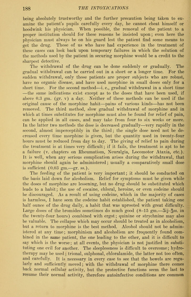 being absolutely trustworthy and the further precaution being taken to ex- amine the patient's pupils carefully every day, he cannot cheat himself or hoodwink his physician. When possible, the removal of the patient to a proper institution should for these reasons be insisted upon; even here the physician must always be on his guard lest the patient find some means to get the drug. Those of us who have had experience in the treatment of these cases can look back upon temporary failures in which the solution of the methods used by the patient in securing morphine would be a credit to the sharpest detective. The withdrawal of the drug can be done suddenly or gradually. The gradual withdrawal can be carried out in a short or a longer time. For the sudden withdrawal, only those patients are proper subjects who are robust, have no organic disease, and have used morphine in small doses only for a short time. For the second method—i. e., gradual withdrawal in a short time —the same indications exist except as to the doses that have been used, if above 0.3 gm. (gr. v) a day. Neither of these methods can be used if the original cause of the morphine habit—pains of various kinds—has not been removed. The third method, slow gradual withdrawal of morphine and in which at times substitutes for morphine must also be found for relief of pain, can be applied in all cases, and may take from four to six weeks or more. In the latter two methods the dose is decreased gradually—very rapidly in the second, almost imperceptibly in the third; the single dose need not be de- creased every time morphine is given, but the quantity used in twenty-four hours must be reduced from day to day. The giving of relief to pain during the treatment is at times very difficult; if it fails, the treatment is apt to be a failure (v. chapters on Rheumatism, Neuralgia, Locomotor Ataxia, etc.). It is well, when any serious complication arises during the withdrawal, that morphine should again be administered; usually a comparatively small dose is sufficient (0.03 gm.—gr. ss.). The feeding of the patient is very important; it should be conducted on the basis laid down for alcoholism. Relief for symptoms must be given while the doses of morphine are lessening, but no drug should be substituted which leads to a habit; the use of cocaine, chloral, heroine, or even codeine should be discouraged. As a result of using codeine, which in the majority of cases is harmless, I have seen the codeine habit established, the patient taking one half ounce of the drug daily, a habit that was uprooted with great difficulty. Large doses of the bromides sometimes do much good (8-15 gm.—3ij-§ss. in the twenty-four hours) combined with ergot; quinine or strychnine may also be valuable. The collapse which may occur should be treated as in alcoholism, but a return to morphine is the best method. Alcohol should not be admin- istered at any time; morphinism and alcoholism are frequently found com- bined in the same patient, the one leading to the other, and it is difficult to say which is the worse; at all events, the physician is not justified in substi- tuting one evil for another. The sleeplessness is difficult to overcome; hydro- therapy may be used; trional, sulphonal, chloralamide, the latter not too often, and carefully. It is necessary in every case to see that the bowels are regu- larly and sufficiently moved; with the withdrawal of morphine there comes back normal cellular activity, but the protective functions seem the last to resume their normal activity, therefore autoinfective conditions are common