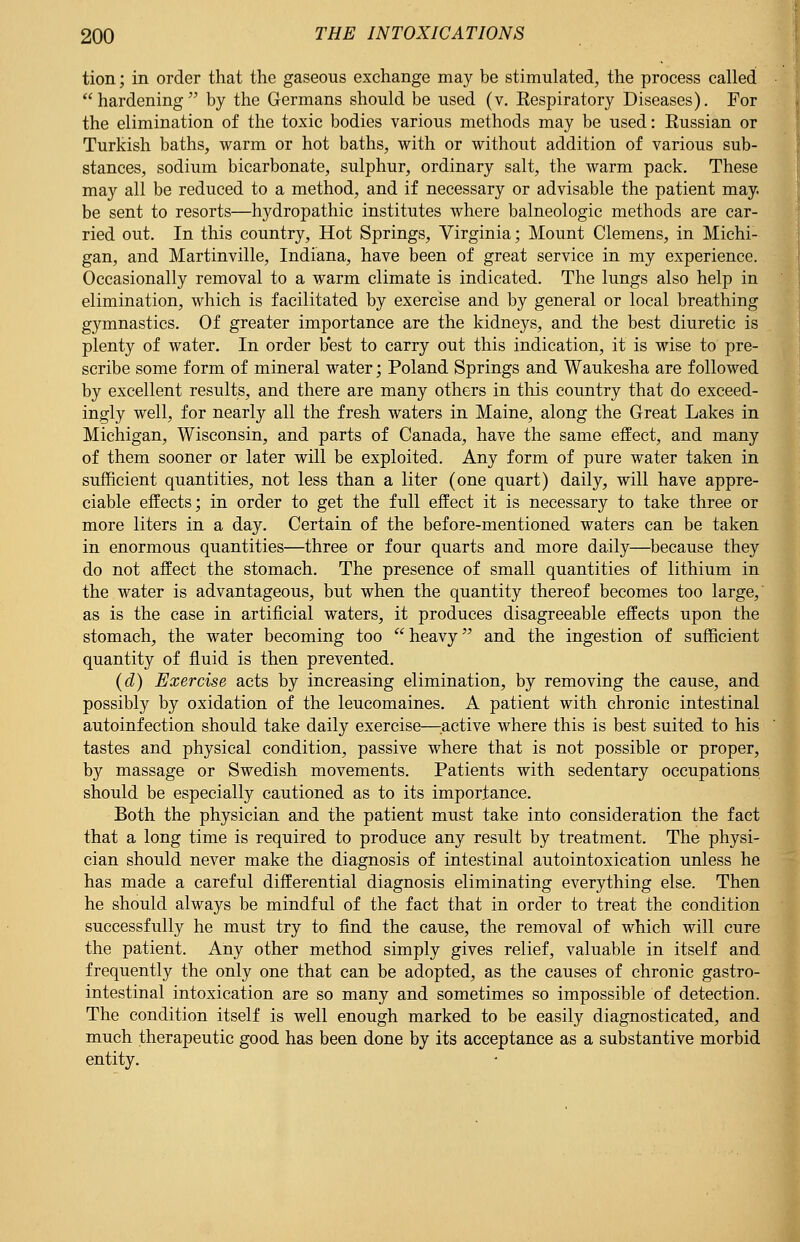 tion; in order that the gaseous exchange may be stimulated, the process called hardening by the Germans should be used (v. Respiratory Diseases). For the elimination of the toxic bodies various methods may be used: Russian or Turkish baths, warm or hot baths, with or without addition of various sub- stances, sodium bicarbonate, sulphur, ordinary salt, the warm pack. These may all be reduced to a method, and if necessary or advisable the patient may. be sent to resorts—hydropathic institutes where balneologic methods are car- ried out. In this country, Hot Springs, Virginia; Mount Clemens, in Michi- gan, and Martinville, Indiana, have been of great service in my experience. Occasionally removal to a warm climate is indicated. The lungs also help in elimination, which is facilitated by exercise and by general or local breathing gymnastics. Of greater importance are the kidneys, and the best diuretic is plenty of water. In order best to carry out this indication, it is wise to pre- scribe some form of mineral water; Poland Springs and Waukesha are followed by excellent results, and there are many others in this country that do exceed- ingly well, for nearly all the fresh waters in Maine, along the Great Lakes in Michigan, Wisconsin, and parts of Canada, have the same effect, and many of them sooner or later will be exploited. Any form of pure water taken in sufficient quantities, not less than a liter (one quart) daily, will have appre- ciable effects; in order to get the full effect it is necessary to take three or more liters in a day. Certain of the before-mentioned waters can be taken in enormous quantities—three or four quarts and more daily—because they do not affect the stomach. The presence of small quantities of lithium in the water is advantageous, but when the quantity thereof becomes too large, as is the case in artificial waters, it produces disagreeable effects upon the stomach, the water becoming too  heavy and the ingestion of sufficient quantity of fluid is then prevented. (d) Exercise acts by increasing elimination, by removing the cause, and possibly by oxidation of the leucomaines. A patient with chronic intestinal autoinfection should take daily exercise—active where this is best suited to his tastes and physical condition, passive where that is not possible or proper, by massage or Swedish movements. Patients with sedentary occupations should be especially cautioned as to its importance. Both the physician and the patient must take into consideration the fact that a long time is required to produce any result by treatment. The physi- cian should never make the diagnosis of intestinal autointoxication unless he has made a careful differential diagnosis eliminating everything else. Then he should always be mindful of the fact that in order to treat the condition successfully he must try to find the cause, the removal of which will cure the patient. Any other method simply gives relief, valuable in itself and frequently the only one that can be adopted, as the causes of chronic gastro- intestinal intoxication are so many and sometimes so impossible of detection. The condition itself is well enough marked to be easily diagnosticated, and much therapeutic good has been done by its acceptance as a substantive morbid entity.