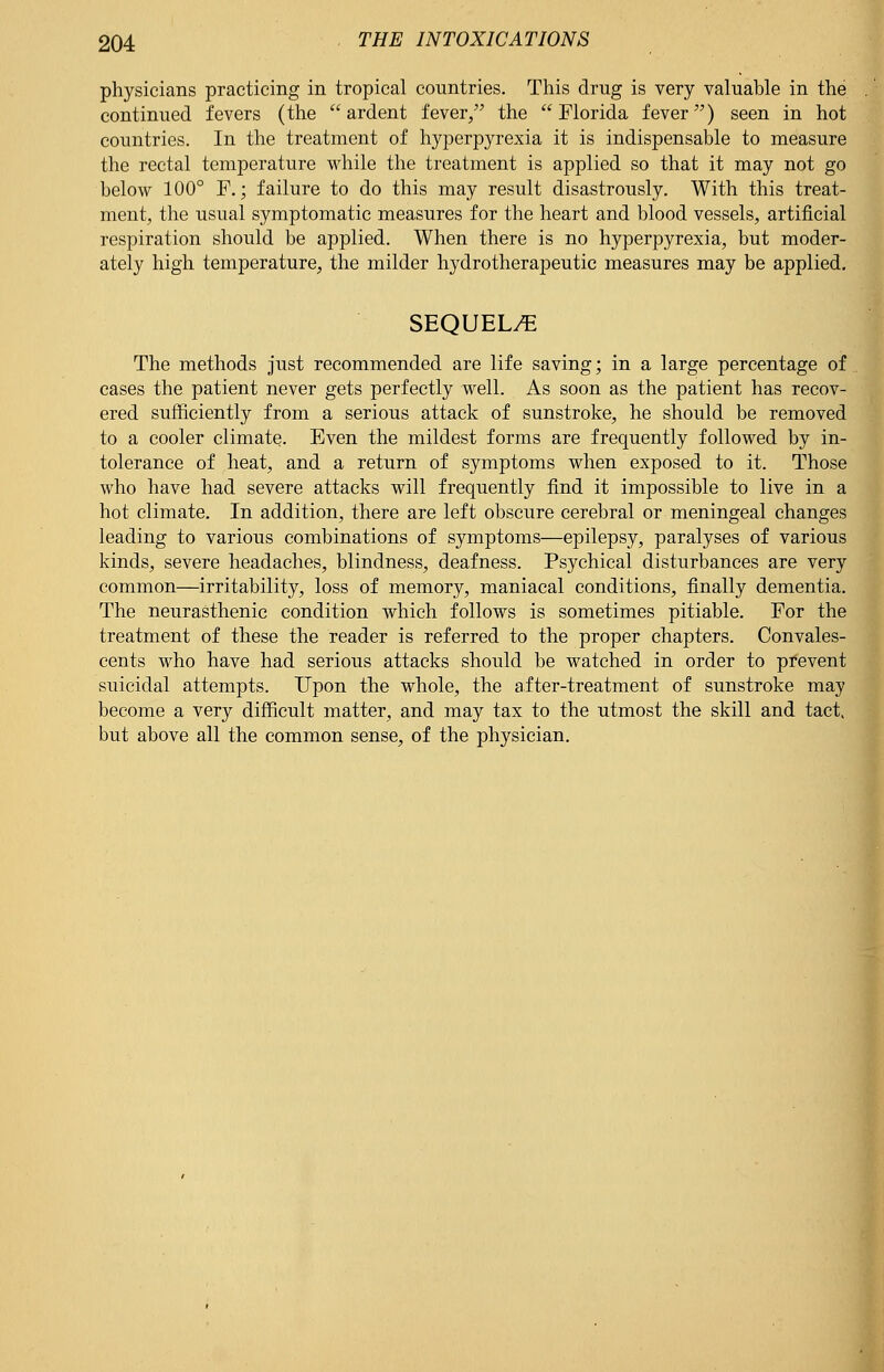 physicians practicing in tropical countries. This drug is very valuable in the continued fevers (the ardent fever/' the Florida fever) seen in hot countries. In the treatment of hyperpyrexia it is indispensable to measure the rectal temperature while the treatment is applied so that it may not go below 100° F.; failure to do this may result disastrously. With this treat- ment, the usual symptomatic measures for the heart and blood vessels, artificial respiration should be applied. When there is no hyperpyrexia, but moder- ately high temperature, the milder hydrotherapeutic measures may be applied. SEQUEL/E The methods just recommended are life saving; in a large percentage of cases the patient never gets perfectly well. As soon as the patient has recov- ered sufficiently from a serious attack of sunstroke, he should be removed to a cooler climate. Even the mildest forms are frequently followed by in- tolerance of heat, and a return of symptoms when exposed to it. Those who have had severe attacks will frequently find it impossible to live in a hot climate. In addition, there are left obscure cerebral or meningeal changes leading to various combinations of symptoms—epilepsy, paralyses of various kinds, severe headaches, blindness, deafness. Psychical disturbances are very common—irritability, loss of memory, maniacal conditions, finally dementia. The neurasthenic condition which follows is sometimes pitiable. For the treatment of these the reader is referred to the proper chapters. Convales- cents who have had serious attacks should be watched in order to prevent suicidal attempts. Upon the whole, the after-treatment of sunstroke may become a very difficult matter, and may tax to the utmost the skill and tact, but above all the common sense, of the physician.