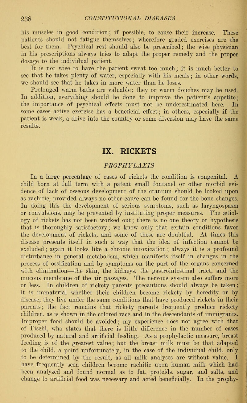 his muscles in good condition; if possible, to cause their increase. These patients should not fatigue themselves; wherefore graded exercises are the best for them. Psychical rest should also be prescribed; the wise physician in his prescriptions always tries to adapt the proper remedy and the proper dosage to the individual patient. It is not wise to have the patient sweat too much; it is much better to see that he takes plenty of water, especially with his meals; in other words, we should see that he takes in more water than he loses. Prolonged warm baths are valuable; they or warm douches may be used. In addition, everything should be done to improve the patient's appetite; the importance of psychical effects must not be underestimated here. In some cases active exercise has a beneficial effect; in others, especially if the patient is weak, a drive into the country or some diversion may have the same results. IX. RICKETS PROPHYLAXIS In a large percentage of cases of rickets the condition is congenital. A child born at full term with a patent small fontanel or other morbid evi- dence of lack of osseous development of the cranium should be looked upon as rachitic, provided always no other cause can be found for the bone changes. In doing this the development of serious symptoms, such as laryngospasm or convulsions, may be prevented by instituting proper measures. The aetiol- ogy of rickets has not been worked out; there is no one theory or hypothesis that is thoroughly satisfactory; we know only that certain conditions favor the development of rickets, and some of these are doubtful. At times this disease presents itself in such a way that the idea of infection cannot be excluded; again it looks like a chronic intoxication; always it is a profound disturbance in general metabolism, which manifests itself in changes in the process of ossification and by symptoms on the part of the organs concerned with elimination—the skin, the kidneys, the gastrointestinal tract, and the mucous membrane of the air passages. The nervous system also suffers more or less. In children of rickety parents precautions should always be taken; it is immaterial whether their children become rickety by heredity or by disease, they live under the same conditions that have produced rickets in their parents; the fact remains that rickety parents frequently produce rickety children, as is shown in the colored race and in the descendants of immigrants. Improper food should be avoided; my experience does not agree with that of Fischl, who states that there is little difference in the number of cases produced by natural and artificial feeding. As a prophylactic measure, breast feeding is of the greatest value; but the breast milk must be that adapted to the child, a point unfortunately, in the case of the individual child, only to be determined by the result, as all milk analyses are without value. I have frequently seen children become rachitic upon human milk which had been analyzed and found normal as to fat, proteids, sugar, and salts, and change to artificial food was necessary and acted beneficially. In the prophy-