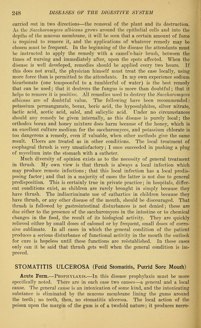 carried out in two directions—the removal of the plant and its destruction. As the Saccharomyces albicans grows around the epithelial cells and into the depths of the mucous membrane, it will be seen that a certain amount of force is required to remove it, and the applications of whatever remedy may be chosen must be frequent. In the beginning of the disease the attendants must be instructed to apply the remedy with a cameFs-hair brush, between the times of nursing and immediately after, upon the spots affected. When the disease is well developed, remedies should be applied every two hours. If this does not avail, the physician himself must treat the case locally, using more force than is permitted to the attendants. In my own experience sodium bicarbonate (one teaspoonful to a tumblerful of water) is the best remedy that can be used; that it destroys the fungus is more than doubtful; that it helps to remove it is positive. All remedies used to destroy the Saccharomyces albicans are of doubtful value. The following have been recommended: potassium permanganate, borax, boric acid, the hyposulphites, silver nitrate, lactic acid, acetic acid, salol, and salicylic acid. Under no circumstances should any remedy be given internally, as this disease is purely local; the orthodox borax and honey mixture does harm because of the honey, which is an excellent culture medium for the saccharomyces, and potassium chlorate is too dangerous a remedy, even if valuable, when other methods give the same result. Ulcers are treated as in other conditions. The local treatment of esophageal thrush is very unsatisfactory; I once succeeded in pushing a plug of mycelium into the stomach with a catheter. Much diversity of opinion exists as to the necessity of general treatment in thrush. My own view is that thrush is always a local infection which may produce remote infections; that this local infection has a local predis- posing factor; and that in a majority of cases the latter is not due to general predisposition. This is certainly true in private practice; in hospitals, differ- ent conditions exist, as children are rarely brought in simply because they have thrush. The indiscriminate use of cathartics in children because they have thrush, or any other disease of the mouth, should be discouraged. That thrush is followed by gastrointestinal disturbances is not denied; these are due either to the presence of the saccharomyces in the intestine or to chemical changes in the food, the result of its biological activity. They are quickly relieved either by small doses of calomel or by frequent, small doses of corro- sive sublimate. In all cases in which the general condition of the patient produces a serious disturbance of functional activity in the mouth the outlook for cure is hopeless until these functions are reestablished. In these cases only can it be said that thrush gets well when the general condition is im- proved. STOMATITIS ULCEROSA (Fetid Stomatitis, Putrid Sore Mouth) Acute Form.—Prophylaxis.—In this disease prophylaxis must be more specifically noted. There are in each case two causes—a general and a local cause. The general cause is an intoxication of some kind, and the intoxicating substance is eliminated by the mucous membrane lining the gums around the teeth; no teeth, then, no stomatitis ulcerosa. The local action of the poison upon the margin of the gum is of a twofold nature; it produces necro-