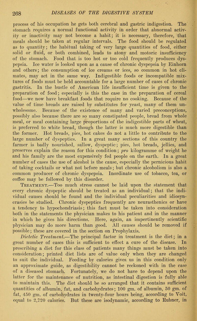 process of his occupation he gets both cerebral and gastric indigestion. The stomach requires a normal functional activity in order that abnormal activ- ity or inactivity may not become a habit; it is necessary, therefore, that meals should be taken at regular intervals. The food should be regulated as to quantity; the habitual taking of very large quantities of food, either solid or fluid, or both combined, leads to atony and motoric insufficiency of the stomach. Food that, is too hot or too cold frequently produces dys- pepsia. Ice water is looked upon as a cause of chronic dyspepsia by Einhorn and others; the consumption of ice creams or ices, so common in hot cli- mates, may act in the same way. Indigestible foods or incompatible mix- tures of foods must be held accountable for a large number of cases of chronic gastritis. In the bustle of American life insufficient time is given to the preparation of food; especially is this the case in the preparation of cereal food—we now have breakfast foods that require no cooking. Because of the value of time breads are raised by substitutes for yeast, many of them un- wholesome. Because of the existence of many and varied preconceptions, possibly also because there are so many constipated people, bread from whole meal, or meal containing large proportions of the indigestible parts of wheat, is preferred to white bread, though the latter is much more digestible than the former. Hot breads, pies, hot cakes do not a little to contribute to the large number of dyspeptics. In a great many sections of this country the farmer is badly nourished, sallow, dyspeptic; pies, hot breads, jellies, and preserves explain the reason for this condition; pro kilogramme of weight he and his family are the most expensively fed people on the earth. In a great number of cases the use of alcohol is the cause, especially the pernicious habit of taking cocktails or what not before meals; but chronic alcoholism is also a common producer of chronic dyspepsia. Inordinate use of tobacco, tea, or coffee may be followed by this disorder. Teeatment.—Too much stress cannot be laid upon the statement that every chronic dyspeptic should be treated as an individual; that the indi- vidual causes should be found and the individual peculiarities and idiosyn- crasies be studied. Chronic dyspeptics frequently are neurasthenics or have a tendency to hypochondriasis; this fact must be taken into consideration both in the statements the physician makes to his patient and in the manner in which he gives his directions. Here, again, an impertinently scientific physician may do more harm than good. All causes should be removed if possible; these are covered in the section on Prophylaxis. Dietetic Treatment.—The principal factor in treatment is the diet; in a great number of cases this is sufficient to effect a cure of the disease. In prescribing a diet for this class of patients many things must be taken into consideration; printed diet lists are of value only when they are changed to suit the individual. Feeding by calories gives us in this condition only an approximate guide, as digestibility cannot be reckoned with in the case of a diseased stomach. Fortunately, we do not have to depend upon the latter for the maintenance of nutrition, as intestinal digestion is fully able to maintain this. The diet should be so arranged that it contains sufficient quantities of albumin, fat, and carbohydrates; 100 gm. of albumin, 50 gm. of fat, 450 gm. of carbohydrates in twenty-four hours being, according to Voit, equal to 2,720 calories. But these are isodynamic, according to Eubner, in