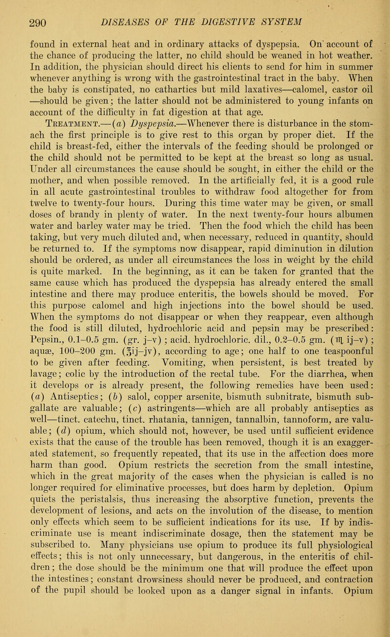 found in external heat and in ordinary attacks of dyspepsia. On* account of the chance of producing the latter, no child should be weaned in hot weather. In addition, the physician should direct his clients to send for him in summer whenever anything is wrong with the gastrointestinal tract in the baby. When the baby is constipated, no cathartics but mild laxatives—calomel, castor oil —should be given; the latter should not be administered to young infants on account of the difficulty in fat digestion at that age. Treatment.— (a) Dyspepsia.—Whenever there is disturbance in the stom- ach the first principle is to give rest to this organ by proper diet. If the child is breast-fed, either the intervals of the feeding should be prolonged or the child should not be permitted to be kept at the breast so long as usual. Under all circumstances the cause should be sought, in either the child or the mother, and when possible removed. In the artificially fed, it is a good rule in all acute gastrointestinal troubles to withdraw food altogether for from twelve to twenty-four hours. During this time water may be given, or small doses of brandy in plenty of water. In the next twenty-four hours albumen water and barley water may be tried. Then the food which the child has been taking, but very much diluted and, when necessary, reduced in quantity, should be returned to. If the symptoms now disappear, rapid diminution in dilution should be ordered, as under all circumstances the loss in weight by the child is quite marked. In the beginning, as it can be taken for granted that the same cause which has produced the dyspepsia has already entered the small intestine and there may produce enteritis, the bowels should be moved. For this purpose calomel and high injections into the bowel should be used. When the symptoms do not disappear or when they reappear, even although the food is still diluted, hydrochloric acid and pepsin may be prescribed: Pepsin., 0.1-0.5 gm. (gr. j-v); acid, hydrochloric, dil., 0.2-0.5 gm. (ttl ij-v); aquas, 100-200 gm. (oiJ-Jv)> according to age; one half to one teaspoonful to be given after feeding. Vomiting, when persistent, is best treated by lavage; colic by the introduction of the rectal tube. For the diarrhea, when it develops or is already present, the following remedies have been used: (a) Antiseptics; (&) salol, copper arsenite, bismuth subnitrate, bismuth sub- gallate are valuable; (c) astringents—which are all probably antiseptics as well—tinct. catechu, tinct. rhatania, tannigen, tannalbin, tannoform, are valu- able; (d) opium, which should not, however, be used until sufficient evidence exists that the cause of the trouble has been removed, though it is an exagger- ated statement, so frequently repeated, that its use in the affection does more harm than good. Opium restricts the secretion from the small intestine, which in the great majority of the cases when the physician is called is no longer required for eliminative processes, but does harm by depletion. Opium quiets the peristalsis, thus increasing the absorptive function, prevents the development of lesions, and acts on the involution of the disease, to mention only effects which seem to be sufficient indications for its use. If by indis- criminate use is meant indiscriminate dosage, then the statement may be subscribed to. Many physicians use opium to produce its full physiological effects; this is not only unnecessary, but dangerous, in the enteritis of chil- dren; the dose should be the minimum one that will produce the effect upon the intestines; constant drowsiness should never be produced, and contraction of the pupil should be looked upon as a danger signal in infants. Opium