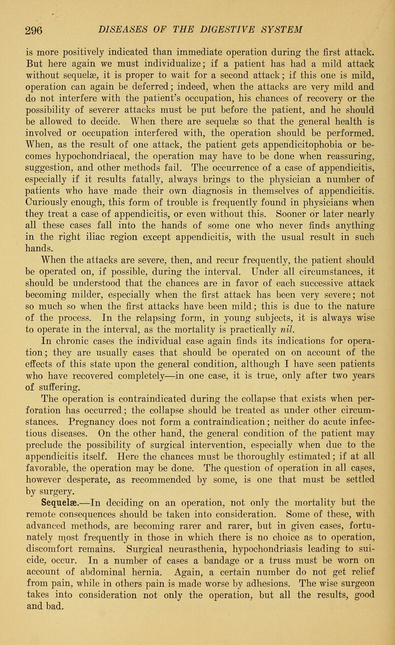 is more positively indicated than immediate operation during the first attack. But here again we must individualize; if a patient has had a mild attack without sequela?, it is proper to wait for a second attack; if this one is mild, operation can again be deferred; indeed, when the attacks are very mild and do not interfere with the patient's occupation, his chances of recovery or the possibility of severer attacks must be put before the patient, and he should be allowed to decide. When there are sequelas so that the general health is involved or occupation interfered with, the operation should be performed. When, as the result of one attack, the patient gets appendicitophobia or be- comes hypochondriacal, the operation may have to be done when reassuring, suggestion, and other methods fail. The occurrence of a case of appendicitis, especially if it results fatally, always brings to the physician a number of patients who have made their own diagnosis in themselves of appendicitis. Curiously enough, this form of trouble is frequently found in physicians when they treat a case of appendicitis, or even without this. Sooner or later nearly all these cases fall into the hands of some one who never finds anything in the right iliac region except appendicitis, with the usual result in such hands. When the attacks are severe, then, and recur frequently, the patient should be operated on, if possible, during the interval. Under all circumstances, it should be understood that the chances are in favor of each successive attack becoming milder, especially when the first attack has been very severe; not so much so when the first attacks have been mild; this is due to the nature of the process. In the relapsing form, in young subjects, it is always wise to operate in the interval, as the mortality is practically nil. In chronic cases the individual case again finds its indications for opera- tion; they are usually cases that should be operated on on account of the effects of this state upon the general condition, although I have seen patients who have recovered completely—in one case, it is true, only after two years of suffering. The operation is contraindicated during the collapse that exists when per- foration has occurred; the collapse should be treated as under other circum- stances. Pregnancy does not form a contraindication; neither do acute infec- tious diseases. On the other hand, the general condition of the patient may preclude the possibility of surgical intervention, especially when due to the appendicitis itself. Here the chances must be thoroughly estimated; if at all favorable, the operation may be done. The question of operation in all cases, however desperate, as recommended by some, is one that must be settled by surgery. Sequelae.—In deciding on an operation, not only the mortality but the remote consequences should be taken into consideration. Some of these, with advanced methods, are becoming rarer and rarer, but in given cases, fortu- nately most frequently in those in which there is no choice as to operation, discomfort remains. Surgical neurasthenia, hypochondriasis leading to sui- cide, occur. In a number of cases a bandage or a truss must be worn on account of abdominal hernia. Again, a certain number do not get relief from pain, while in others pain.is made worse by adhesions. The wise surgeon takes into consideration not only the operation, but all the results, good and bad.