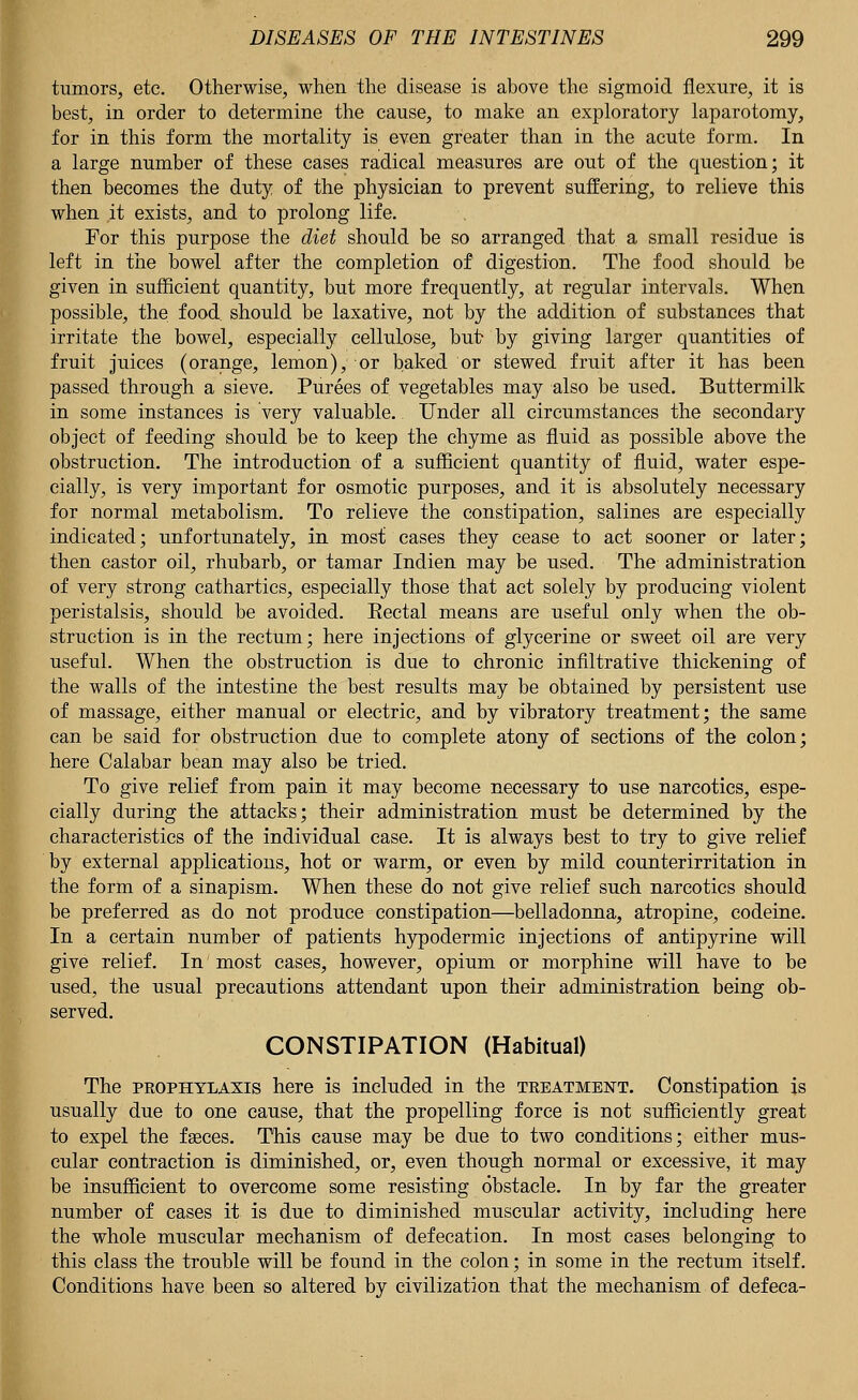 tumors, etc. Otherwise, when the disease is above the sigmoid flexure, it is best, in order to determine the cause, to make an exploratory laparotomy, for in this form the mortality is even greater than in the acute form. In a large number of these cases radical measures are out of the question; it then becomes the duty of the physician to prevent suffering, to relieve this when it exists, and to prolong life. For this purpose the diet should be so arranged that a small residue is left in the bowel after the completion of digestion. The food should be given in sufficient quantity, but more frequently, at regular intervals. When possible, the food, should be laxative, not by the addition of substances that irritate the bowel, especially cellulose, but- by giving larger quantities of fruit juices (orange, lemon), or baked or stewed fruit after it has been passed through a sieve. Purees of vegetables may also be used. Buttermilk in some instances is very valuable. Under all circumstances the secondary object of feeding should be to keep the chyme as fluid as possible above the obstruction. The introduction of a sufficient quantity of fluid, water espe- cially, is very important for osmotic purposes, and it is absolutely necessary for normal metabolism. To relieve the constipation, salines are especially indicated; unfortunately, in most cases they cease to act sooner or later; then castor oil, rhubarb, or tamar Indien may be used. The administration of very strong cathartics, especially those that act solely by producing violent peristalsis, should be avoided. Eectal means are useful only when the ob- struction is in the rectum; here injections of glycerine or sweet oil are very useful. When the obstruction is due to chronic infiltrative thickening of the walls of the intestine the best results may be obtained by persistent use of massage, either manual or electric, and by vibratory treatment; the same can be said for obstruction due to complete atony of sections of the colon; here Calabar bean may also be tried. To give relief from pain it may become necessary to use narcotics, espe- cially during the attacks; their administration must be determined by the characteristics of the individual case. It is always best to try to give relief by external applications, hot or warm, or even by mild counterirritation in the form of a sinapism. When these do not give relief such narcotics should be preferred as do not produce constipation—belladonna, atropine, codeine. In a certain number of patients hypodermic injections of antipyrine will give relief. In most cases, however, opium or morphine will have to be used, the usual precautions attendant upon their administration being ob- served. CONSTIPATION (Habitual) The prophylaxis here is included in the treatment. Constipation is usually due to one cause, that the propelling force is not sufficiently great to expel the faeces. This cause may be due to two conditions; either mus- cular contraction is diminished, or, even though normal or excessive, it may be insufficient to overcome some resisting obstacle. In by far the greater number of cases it is due to diminished muscular activity, including here the whole muscular mechanism of defecation. In most cases belonging to this class the trouble will be found in the colon; in some in the rectum itself. Conditions have been so altered by civilization that the mechanism of defeca-