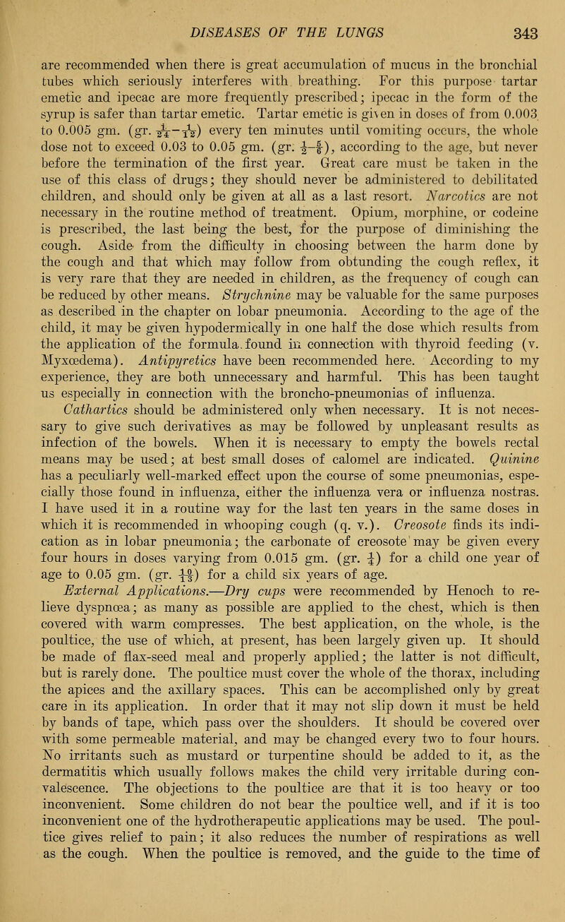 are recommended when there is great accumulation of mucus in the bronchial tubes which seriously interferes with breathing. For this purpose tartar emetic and ipecac are more frequently prescribed; ipecac in the form of the syrup is safer than tartar emetic. Tartar emetic is gi\en in doses of from 0.003 to 0.005 gm. (gr. -^-iV) every ten minutes until vomiting occurs, the whole dose not to exceed 0.03 to 0.05 gm. (gr. -J-f), according to the age, but never before the termination of the first year. Great care must be taken in the use of this class of drugs; they should never be administered to debilitated children, and should only be given at all as a last resort. Narcotics are not necessary in the routine method of treatment. Opium, morphine, or codeine is prescribed, the last being the best, for the purpose of diminishing the cough. Aside from the difficulty in choosing between the harm done by the cough and that which may follow from obtunding the cough reflex, it is very rare that they are needed in children, as the frequency of cough can be reduced by other means. Strychnine may be valuable for the same purposes as described in the chapter on lobar pneumonia. According to the age of the child, it may be given hypodermically in one half the dose which results from the application of the formula, found in connection with thyroid feeding (v. Myxcedema). Antipyretics have been recommended here. According to my experience, they are both unnecessary and harmful. This has been taught us especially in connection with the broncho-pneumonias of influenza. Cathartics should be administered only when necessary. It is not neces- sary to give such derivatives as may be followed by unpleasant results as infection of the bowels. When it is necessary to empty the bowels rectal means may be used; at best small doses of calomel are indicated. Quinine has a peculiarly well-marked effect upon the course of some pneumonias, espe- cially those found in influenza, either the influenza vera or influenza nostras. I have used it in a routine way for the last ten years in the same doses in which it is recommended in whooping cough (q. v.). Creosote finds its indi- cation as in lobar pneumonia; the carbonate of creosote may be given every four hours in doses varying from 0.015 gm. (gr. %) for a child one year of age to 0.05 gm. (gr. ^%) for a child six years of age. External Applications.—Dry cups were recommended by Henoch to re- lieve dyspnoea; as many as possible are applied to the chest, which is then covered with warm compresses. The best application, on the whole, is the poultice, the use of which, at present, has been largely given up. It should be made of flax-seed meal and properly applied; the latter is not difficult, but is rarely done. The poultice must cover the whole of the thorax, including the apices and the axillary spaces. This can be accomplished only by great care in its application. In order that it may not slip down it must be held by bands of tape, which pass over the shoulders. It should be covered over with some permeable material, and may be changed every two to four hours. No irritants such as mustard or turpentine should be added to it, as the dermatitis which usually follows makes the child very irritable during con- valescence. The objections to the poultice are that it is too heavy or too inconvenient. Some children do not bear the poultice well, and if it is too inconvenient one of the hydrotherapeutic applications may be used. The poul- tice gives relief to pain; it also reduces the number of respirations as well as the cough. When the poultice is removed, and the guide to the time of