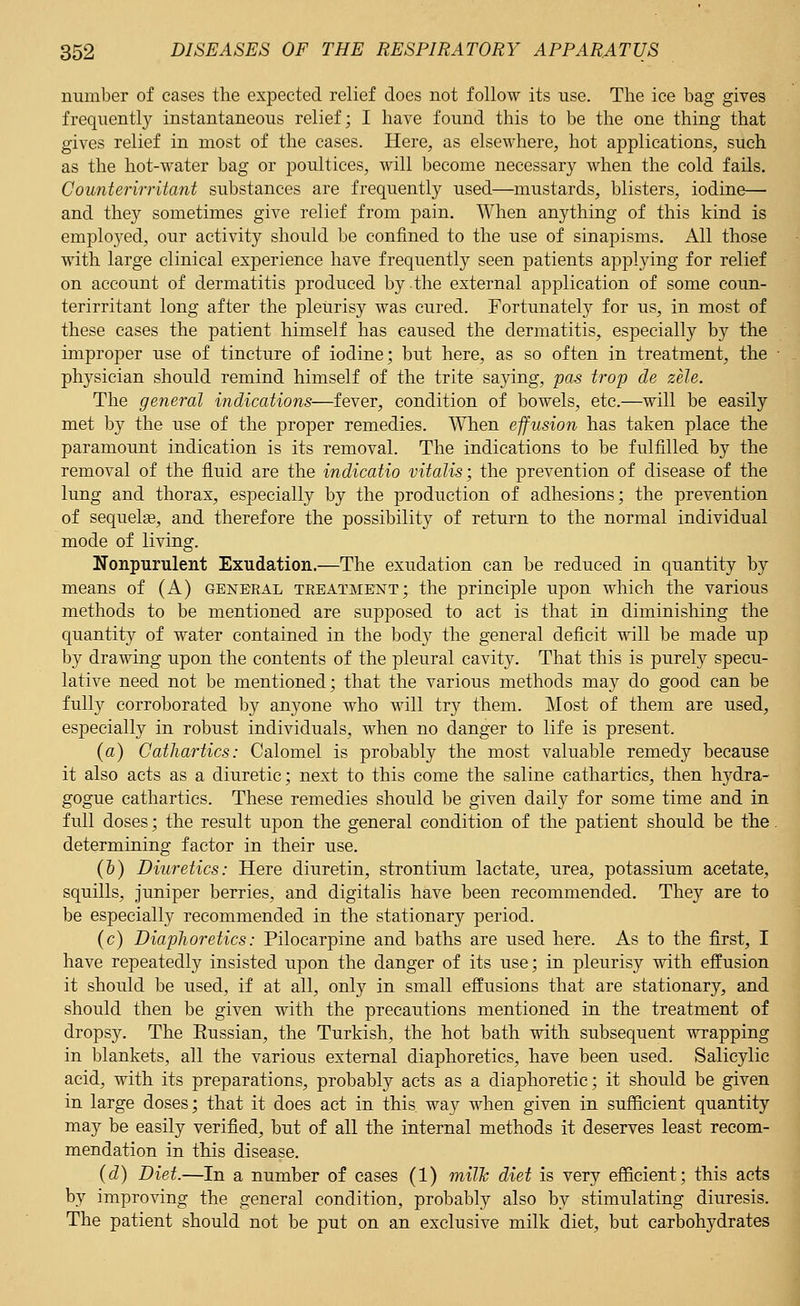 number of cases the expected relief does not follow its use. The ice bag gives frequently instantaneous relief; I have found this to be the one thing that gives relief in most of the cases. Here, as elsewhere, hot applications, such as the hot-water bag or poultices, will become necessary when the cold fails. Counterirritant substances are frequently used—mustards, blisters, iodine— and they sometimes give relief from pain. When anything of this kind is employed, our activity should be confined to the use of sinapisms. All those with large clinical experience have frequently seen patients applying for relief on account of dermatitis produced by the external application of some coun- terirritant long after the pleurisy was cured. Fortunately for us, in most of these cases the patient himself has caused the dermatitis, especially by the improper use of tincture of iodine; but here, as so often in treatment, the physician should remind himself of the trite saying, pas trop de zele. The general indications—fever, condition of bowels, etc.—will be easily met by the use of the proper remedies. When effusion has taken place the paramount indication is its removal. The indications to be fulfilled by the removal of the fluid are the indicatio vitalis; the prevention of disease of the lung and thorax, especially by the production of adhesions; the prevention of sequelse, and therefore the possibility of return to the normal individual mode of living. Nonpurulent Exudation.—The exudation can be reduced in quantity by means of (A) general treatment; the principle upon which the various methods to be mentioned are supposed to act is that in diminishing the quantity of water contained in the body the general deficit will be made up by drawing upon the contents of the pleural cavity. That this is purely specu- lative need not be mentioned; that the various methods may do good can be fully corroborated by anyone who will try them. Most of them are used, especially in robust individuals, when no danger to life is present. (a) Cathartics: Calomel is probably the most valuable remedy because it also acts as a diuretic; next to this come the saline cathartics, then hydra- gogue cathartics. These remedies should be given daily for some time and in full doses; the result upon the general condition of the patient should be the determining factor in their use. (6) Diuretics: Here diuretin, strontium lactate, urea, potassium acetate, squills, juniper berries, and digitalis have been recommended. They are to be especially recommended in the stationary period. (c) Diaphoretics: Pilocarpine and baths are used here. As to the first, I have repeatedly insisted upon the danger of its use; in pleurisy with effusion it should be used, if at all, only in small effusions that are stationary, and should then be given with the precautions mentioned in the treatment of dropsy. The Eussian, the Turkish, the hot bath with subsequent wrapping in blankets, all the various external diaphoretics, have been used. Salicylic acid, with its preparations, probably acts as a diaphoretic; it should be given in large doses; that it does act in this, way when given in sufficient quantity may be easily verified, but of all the internal methods it deserves least recom- mendation in this disease. (d) Diet.—In a number of cases (1) milk diet is very efficient; this acts by improving the general condition, probably also by stimulating diuresis. The patient should not be put on an exclusive milk diet, but carbohydrates