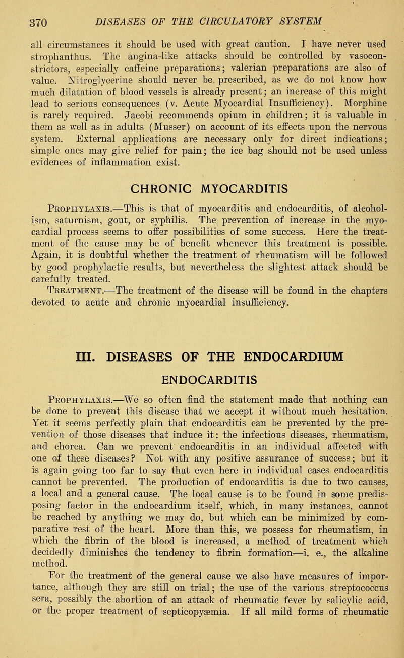 all circumstances it should be used with great caution. I have never used strophanthus. The angina-like attacks should be controlled by vasocon- strictors, especially caffeine preparations; valerian preparations are also of value. Nitroglycerine should never be. prescribed, as we do not know how much dilatation of blood vessels is already present; an increase of this might lead to serious consequences (v. Acute Myocardial Insufficiency). Morphine is rarely required. Jacobi recommends opium in children; it is valuable in them as well as in adults (Musser) on account of its effects upon the nervous system. External applications are necessary only for direct indications; simple ones may give relief for pain; the ice bag should not be used unless evidences of inflammation exist. CHRONIC MYOCARDITIS Prophylaxis.—This is that of myocarditis and endocarditis, of alcohol- ism, saturnism, gout, or syphilis. The prevention of increase in the myo- cardial process seems to offer possibilities of some success. Here the treat- ment of the cause may be of benefit whenever this treatment is possible. Again, it is doubtful whether the treatment of rheumatism will be followed by good prophylactic results, but nevertheless the slightest attack should be carefully treated. Treatment.—The treatment of the disease will be found in the chapters devoted to acute and chronic myocardial insufficiency. III. DISEASES OF THE ENDOCARDIUM ENDOCARDITIS Prophylaxis.—We so often find the statement made that nothing can be done to prevent this disease that we accept it without much hesitation. Yet it seems perfectly plain that endocarditis can be prevented by the pre- vention of those diseases that induce it: the infectious diseases, rheumatism, and chorea. Can we prevent endocarditis in an individual affected with one of these diseases? Not with any positive assurance of success; but it is again going too far to say that even here in individual cases endocarditis cannot be prevented. The production of endocarditis is due to two causes, a local and a general cause. The local cause is to be found in some predis- posing factor in the endocardium itself, which, in many instances, cannot be reached by anything we may do, but which can be minimized by com- parative rest of the heart. More than this, we possess for rheumatism, in which the fibrin of the blood is increased, a method of treatment which decidedly diminishes the tendency to fibrin formation—i. e., the alkaline method. For the treatment of the general cause we also have measures of impor- tance, although they are still on trial; the use of the various streptococcus sera, possibly the abortion of an attack of rheumatic fever by salicylic acid, or the proper treatment of septicopyemia. If all mild forms of rheumatic