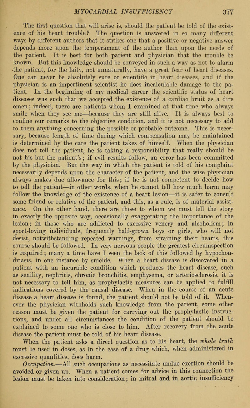 The first question that will arise is, should the patient be told of the exist- ence of his heart trouble? The question is answered in so many different ways by different authors that it strikes one that a positive or negative answer depends more upon the temperament of the author than upon the needs of the patient. It is best for both patient and physician that the trouble be known. But this knowledge should be conveyed in such a way as not to alarm -the patient, for the laity, not unnaturally, have a great fear of heart diseases. One can never be absolutely sure or scientific in heart diseases, and if the physician is an impertinent scientist he does incalculable damage to the pa- tient. In the beginning of my medical career the scientific status of heart diseases was such that we accepted the existence of a cardiac bruit as a dire omen; indeed, there are patients whom I examined at that time who always smile when they see me—because they are still alive. It is always best to confine our remarks to the objective condition, and it is not necessary to add to them anything concerning the possible or probable outcome. This is neces- sary, because length of time during which compensation may be maintained is determined by the care the patient takes of himself. When the physician does not tell the patient, he is taking a responsibility that really should be not his but the patient's; if evil results follow, an error has been committed by the physician. But the way in which the patient is told of his complaint necessarily depends upon the character of the patient, and the wise physician always makes due allowance for this; if he is not competent to decide how to tell the patient—in other words, when he cannot tell how much harm may follow the knowledge of the existence of a heart lesion—it is safer to consult some friend or relative of the patient, and this, as a rule, is of material assist- ance. On the other hand, there are those to whom we must tell the story in exactly the opposite way, occasionally exaggerating the importance of the lesion: in those who are addicted to excessive venery and alcoholism; in sport-loving individuals, frequently half-grown boys or girls, who will not desist, notwithstanding repeated warnings, from straining their hearts, this course should be followed. In very nervous people the greatest circumspection is required; many a time have I seen the lack of this followed by hypochon- driasis, in one instance by suicide. When a heart disease is discovered in a patient with an incurable condition which produces the heart disease, such as senility, nephritis, chronic bronchitis, emphysema, or arteriosclerosis, it is not necessary to tell him, as prophylactic measures can be applied to fulfill indications covered by the causal disease. When in the course of an acute disease a heart disease is found, the patient should not be told of it. When- ever the physician withholds such knowledge from the patient, some other reason must be given the patient for carrying out the prophylactic instruc- tions, and under all circumstances the condition of the patient should be explained to some one who is close to him. After recovery from the acute disease the patient must be told of his heart disease. When the patient asks a direct question as to his heart, the whole truth must be used in doses, as in the case of a drug which, when administered in excessive quantities, does harm. Occupation.—All such occupations as necessitate undue exertion should be avoided or given up. When a patient comes for advice in this connection the lesion must be taken into consideration; in mitral and in aortic insufficiency