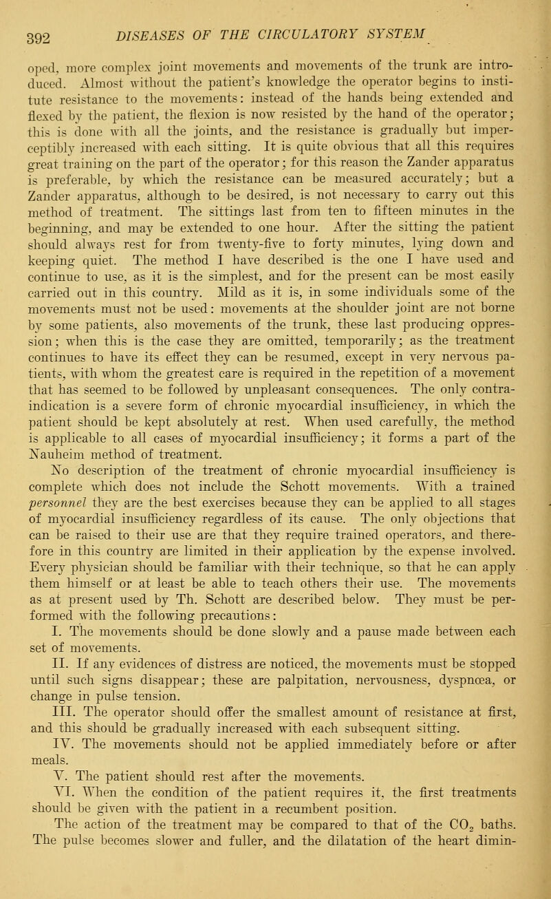 oped, more complex joint movements and movements of the trunk are intro- duced. Almost without the patient's knowledge the operator begins to insti- tute resistance to the movements: instead of the hands being extended and flexed by the patient, the flexion is now resisted by the hand of the operator; this is done with all the joints, and the resistance is gradually but imper- ceptibly increased with each sitting. It is quite obvious that all this requires great training on the part of the operator; for this reason the Zander apparatus is preferable, by which the resistance can be measured accurately; but a Zander apparatus, although to be desired, is not necessary to carry out this method of treatment. The sittings last from ten to fifteen minutes in the beginning, and may be extended to one hour. After the sitting the patient should always rest for from twenty-five to forty minutes, lying down and keeping quiet. The method I have described is the one I have used and continue to use, as it is the simplest, and for the present can be most easily carried out in this country. Mild as it is, in some individuals some of the movements must not be used: movements at the shoulder joint are not borne by some patients, also movements of the trunk, these last producing oppres- sion; when this is the case they are omitted, temporarily; as the treatment continues to have its effect they can be resumed, except in very nervous pa- tients, with whom the greatest care is required in the repetition of a movement that has seemed to be followed by unpleasant consequences. The only contra- indication is a severe form of chronic myocardial insufficiency, in which the patient should be kept absolutely at rest. When used carefully, the method is applicable to all cases of myocardial insufficiency; it forms a part of the Xauheim method of treatment. No description of the treatment of chronic myocardial insufficiency is complete which does not include the Schott movements. With a trained personnel they are the best exercises because they can be applied to all stages of myocardial insufficiency regardless of its cause. The only objections that can be raised to their use are that they require trained operators, and there- fore in this country are limited in their application by the expense involved. Every physician should be familiar with their technique, so that he can apply them himself or at least be able to teach others their use. The movements as at present used by Th. Schott are described below. They must be per- formed with the following precautions: I. The movements should be done slowly and a pause made between each set of movements. II. If any evidences of distress are noticed, the movements must be stopped until such signs disappear; these are palpitation, nervousness, d}Tspncea, or change in pulse tension. III. The operator should offer the smallest amount of resistance at first, and this should be gradually increased with each subsequent sitting. IV. The movements should not be applied immediately before or after meals. V. The patient should rest after the movements. YI. When the condition of the patient requires it. the first treatments should be given with the patient in a recumbent position. The action of the treatment may be compared to that of the C02 baths. The pulse becomes slower and fuller, and the dilatation of the heart dimin-
