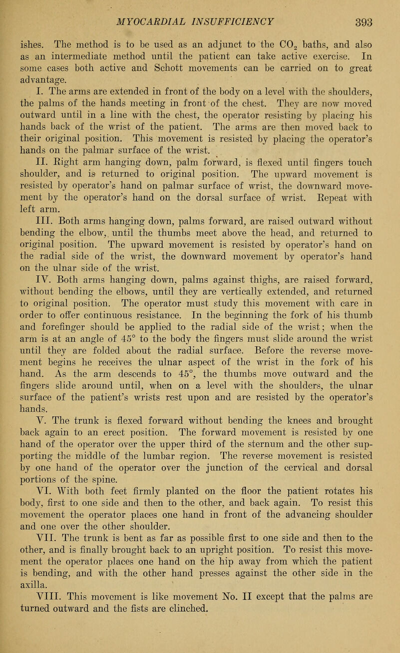 ishes. The method is to be used as an adjunct to the C02 baths, and also as an intermediate method until the patient can take active exercise. In some cases both active and Schott movements can be carried on to great advantage. I. The arms are extended in front of the body on a level with the shoulders, the palms of the hands meeting in front of the chest. They are now moved outward until in a line with the chest, the operator resisting by placing his hands back of the wrist of the patient. The arms are then moved back to their original position. This movement is resisted by placing the operator's hands on the palmar surface of the wrist. II. Eight arm hanging down, palm forward, is flexed until fingers touch shoulder, and is returned to original position. The upward movement is resisted by operator's hand on palmar surface of wrist, the downward move- ment by the operator's hand on the dorsal surface of wrist. Eepeat with left arm. III. Both arms hanging down, palms forward, are raised outward without bending the elbow,, until the thumbs meet above the head, and returned to original position. The upward movement is resisted by operator's hand on the radial side of the wrist, the downward movement by operator's hand on the ulnar side of the wrist. IV. Both arms hanging down, palms against thighs, are raised forward, without bending the elbows, until they are vertically extended, and returned to original position. The operator must study this movement with care in order to offer continuous resistance. In the beginning the fork of his thumb and forefinger should be applied to the radial side of the wrist; when the arm is at an angle of 45° to the body the fingers must slide around the wrist until they are folded about the radial surface. Before the reverse move- ment begins he receives the ulnar aspect of the wrist in the fork of his hand. As the arm descends to 45°, the thumbs move outward and the fingers slide around until, when on a level with the shoulders, the ulnar surface of the patient's wrists rest upon and are resisted by the operator's hands. V. The trunk is flexed forward without bending the knees and brought back again to an erect position. The forward movement is resisted by one hand of the operator over the upper third of the sternum and the other sup- porting the middle of the lumbar region. The reverse movement is resisted by one hand of the operator over the junction of the cervical and dorsal portions of the spine. VI. With both feet firmly planted on the floor the patient rotates his body, first to one side and then to the other, and back again. To resist this movement the operator places one hand in front of the advancing shoulder and one over the other shoulder. VII. The trunk is bent as far as possible first to one side and then to the other, and is finally brought back to an upright position. To resist this move- ment the operator places one hand on the hip away from which the patient is bending, and with the other hand presses against the other side in the axilla. VIII. This movement is like movement No. II except that the palms are turned outward and the fists are clinched.