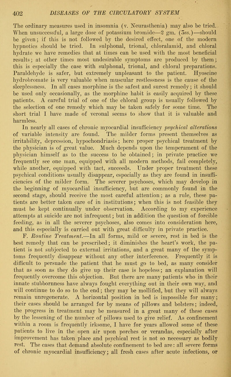 The ordinary measures used in insomnia (v. Neurasthenia) may also be tried. When unsuccessful, a large dose of potassium bromide—2 gm. (3ss.)—should be given; if this is not followed by the desired effect, one of the modern hypnotics should be tried. In sulphonal, trional, chloralamid, and chloral hydrate we have remedies that at times can be used with the most beneficial results; at other times most undesirable symptoms are produced by them; this is especially the case with sulphonal, trional, and chloral preparations. Paraldehyde is safer, but extremely unpleasant to the patient. Hyoscine hydrobromate is very valuable when muscular restlessness is the cause of the sleeplessness. In all cases morphine is the safest and surest remedy; it should be used only occasionally, as the morphine habit is easily acquired by these patients. A careful trial of one of the chloral group is usually followed by the selection of one remedy which may be taken safely for some time. The short trial I have made of veronal seems to show that it is valuable and harmless. In nearly all cases of chronic myocardial insufficiency psychical alterations of variable intensity are found. The milder forms present themselves as irritability, depression, hypochondriasis; here proper psychical treatment by the physician is of great value. Much depends upon the temperament of the physician himself as to the success to be obtained; in private practice we frequently see one man, equipped with all modern methods, fail completely, while another, equipped with tact, succeeds. Under proper treatment these psychical conditions usually disappear, especially as they are found in insuffi- ciencies of the milder form. The severer psychoses, which may develop in the beginning of myocardial insufficiency, but are commonly found in the second stage, should receive the most careful attention; as a rule, these pa- tients are better taken care of in institutions; when this is not feasible they must be kept continually under observation. According to my experience attempts at suicide are not infrequent; but in addition the question of forcible feeding, as in all the severer psychoses, also comes into, consideration here, and this especially is carried out with great difficulty in private practice. F. Routine Treatment.—In all forms, mild or severe, rest in bed is the best remedy that can be prescribed; it diminishes the heart's work, the pa- tient is not subjected to external irritations, and a great many of the symp- toms frequently disappear without any other interference. Frequently it is difficult to persuade the patient that he must go to bed, as many consider that as soon as they do give up their case is hopeless; an explanation will frequently overcome this objection. But there are many patients who in their innate stubbornness have always fought everything out in their own way, and will continue to do so to the end; they may be mollified, but they will always remain unregenerate. A horizontal position in bed is impossible for many; their cases should be arranged for by means of pillows and bolsters; indeed, the progress in treatment may be measured in a great many of these cases by the lessening of the number of pillows used to give relief. As confinement within a room is frequently irksome, I have for years allowed some of these patients to live in the open air upon porches or verandas, especially after improvement has taken place and psychical rest is not so necessary as bodily rest. The cases that demand absolute confinement to bed are: all severe forms of chronic myocardial insufficiency; all fresh cases after acute infections, or