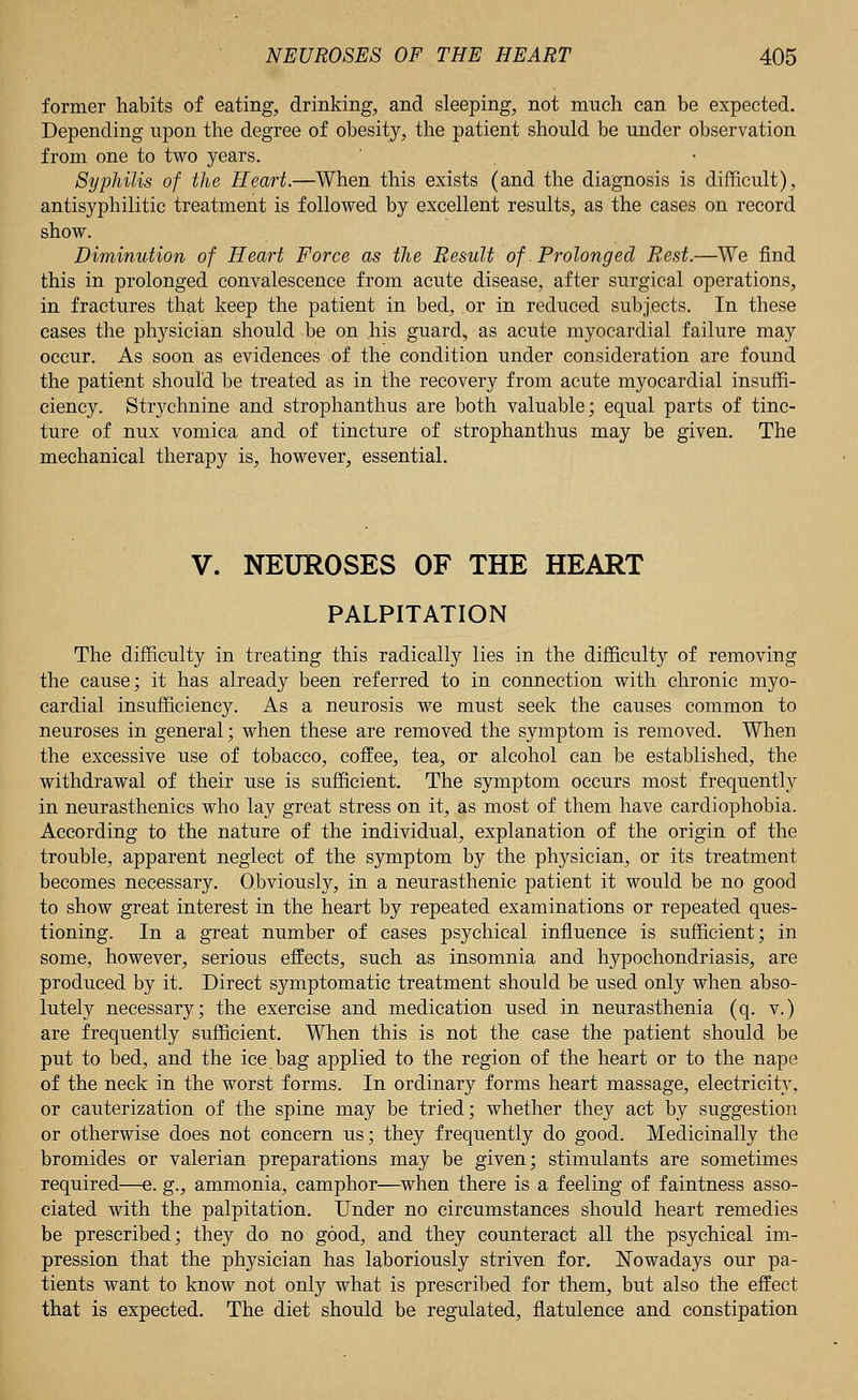 former habits of eating, drinking, and sleeping, not much can be expected. Depending upon the degree of obesity, the patient should be under observation from one to two years. Syphilis of the Heart.—When this exists (and the diagnosis is difficult), antisyphilitic treatment is followed by excellent results, as the cases on record show. Diminution of Heart Force as the Result of. Prolonged Rest.—We find this in prolonged convalescence from acute disease, after surgical operations, in fractures that keep the patient in bed, or in reduced subjects. In these cases the physician should be on his guard, as acute myocardial failure may occur. As soon as evidences of the condition under consideration are found the patient should be treated as in the recovery from acute myocardial insuffi- ciency. Strychnine and strophanthus are both valuable; equal parts of tinc- ture of nux vomica and of tincture of strophanthus may be given. The mechanical therapy is, however, essential. V. NEUROSES OF THE HEART PALPITATION The difficulty in treating this radically lies in the difficulty of removing the cause; it has already been referred to in connection with chronic myo- cardial insufficiency. As a neurosis we must seek the causes common to neuroses in general; when these are removed the symptom is removed. When the excessive use of tobacco, coffee, tea, or alcohol can be established, the withdrawal of their use is sufficient. The symptom occurs most frequently in neurasthenics who lay great stress on it, as most of them have cardiophobia. According to the nature of the individual, explanation of the origin of the trouble, apparent neglect of the symptom by the physician, or its treatment becomes necessary. Obviously, in a neurasthenic patient it would be no good to show great interest in the heart by repeated examinations or repeated ques- tioning. In a great number of cases psychical influence is sufficient; in some, however, serious effects, such as insomnia and hypochondriasis, are produced by it. Direct symptomatic treatment should be used only when abso- lutely necessary; the exercise and medication used in neurasthenia (q. v.) are frequently sufficient. When this is not the case the patient should be put to bed, and the ice bag applied to the region of the heart or to the nape of the neck in the worst forms. In ordinary forms heart massage, electricity, or cauterization of the spine may be tried; whether they act by suggestion or otherwise does not concern us; they frequently do good. Medicinally the bromides or valerian preparations may be given; stimulants are sometimes required—e. g., ammonia, camphor—when there is a feeling of faintness asso- ciated with the palpitation. Under no circumstances should heart remedies be prescribed; they do no good, and they counteract all the psychical im- pression that the physician has laboriously striven for. Nowadays our pa- tients want to know not only what is prescribed for them, but also the effect that is expected. The diet should be regulated, flatulence and constipation