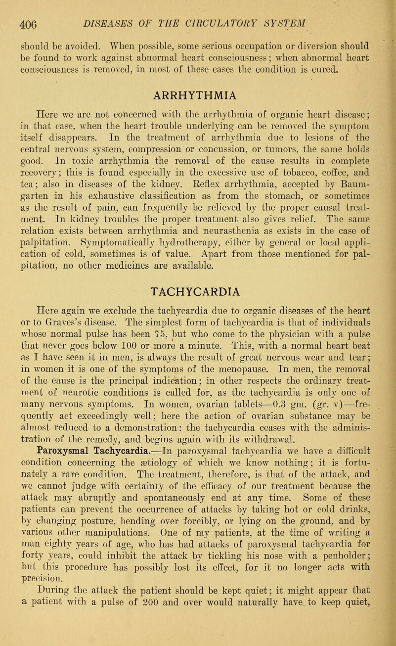 should be avoided. When possible, some serious occupation or diversion should be found to work against abnormal heart consciousness; when abnormal heart consciousness is removed, in most of these cases the condition is cured. ARRHYTHMIA Here we are not concerned with the arrhythmia of organic heart disease; in that case, when the heart trouble underlying can be removed the s}rmptom itself disappears. In the treatment of arrhythmia due to lesions of the central nervous system, compression or concussion, or tumors, the same holds good. In toxic arrhythmia the removal of the cause results in complete recovery; this is found especially in the excessive use of tobacco, coffee, and tea; also in diseases of the kidney. Keflex arrhythmia, accepted by Baum- garten in his exhaustive classification as from the stomach, or sometimes as the result of pain, can frequently be relieved by the proper causal treat- ment. In kidney troubles the proper treatment also gives relief. The same relation exists between arrhythmia and neurasthenia as exists in the case of palpitation. Symptomatically hydrotherapy, either by general or local appli- cation of cold, sometimes is of value. Apart from those mentioned for pal- pitation, no other medicines are available. TACHYCARDIA Here again we exclude the tachycardia due to organic diseases of the heart or to Graves's disease. The simplest form of tachycardia is that of individuals whose normal pulse has been 75, but who come to the physician with a pulse that never goes below 100 or more a minute. This, with a normal heart beat as I have seen it in men, is always the result of great nervous wear and tear; in women it is one of the symptoms of the menopause. In men, the removal of the cause is the principal indication; in other respects the ordinary treat- ment of neurotic conditions is called for, as the taclrycardia is only one of many nervous symptoms. In women, ovarian tablets—0.3 gm. (gr. v)—fre- quently act exceedingly well; here the action of ovarian substance may be almost reduced to a demonstration: the tachycardia ceases with the adminis- tration of the remedy, and begins again with its withdrawal. Paroxysmal Tachycardia.—In paroxysmal tachycardia we have a difficult condition concerning the aetiology of which we know nothing; it is fortu- nately a rare condition. The treatment, therefore, is that of the attack, and we cannot judge with certainty of the efficacy of our treatment because the attack may abruptly and spontaneously end at any time. Some of these patients can prevent the occurrence of attacks by taking hot or cold drinks, by changing posture, bending over forcibly, or lying on the ground, and by various other manipulations. One of my patients, at the time of writing a man eighty years of age, who has had attacks of paroxysmal tachycardia for forty years, could inhibit the attack by tickling his nose with a penholder; but this procedure has possibly lost its effect, for it no longer acts with precision. During the attack the patient should be kept quiet; it might appear that a patient with a pulse of 200 and over would naturally have., to keep quiet,