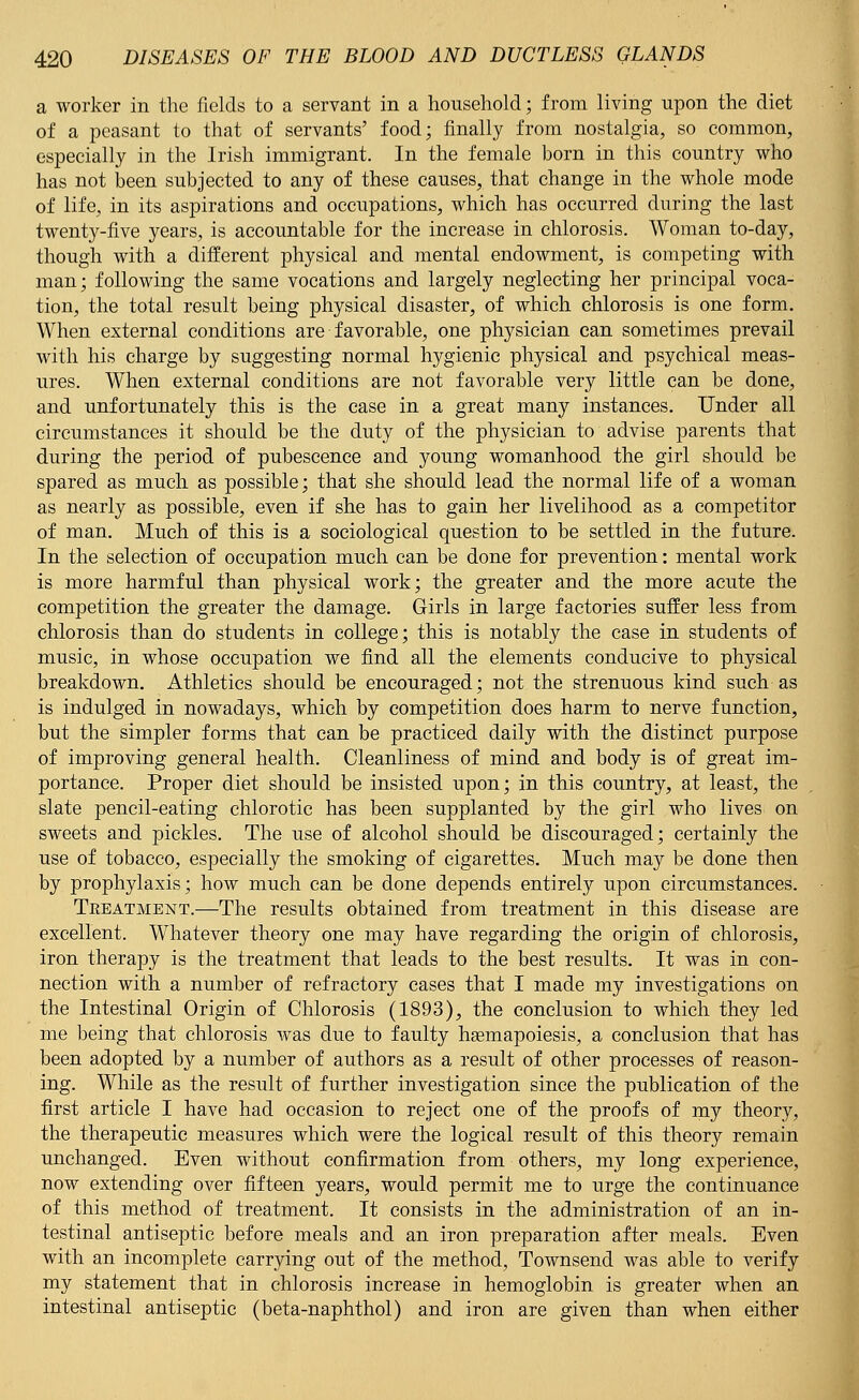 a worker in the fields to a servant in a household; from living upon the diet of a peasant to that of servants' food; finally from nostalgia, so common, especially in the Irish immigrant. In the female born in this country who has not been subjected to any of these causes, that change in the whole mode of life, in its aspirations and occupations, which has occurred during the last twenty-five years, is accountable for the increase in chlorosis. Woman to-day, though with a different physical and mental endowment, is competing with man; following the same vocations and largely neglecting her principal voca- tion, the total result being physical disaster, of which chlorosis is one form. When external conditions are favorable, one physician can sometimes prevail with his charge by suggesting normal hygienic physical and psychical meas- ures. When external conditions are not favorable very little can be done, and unfortunately this is the case in a great many instances. Under all circumstances it should be the duty of the physician to advise parents that during the period of pubescence and young womanhood the girl should be spared as much as possible; that she should lead the normal life of a woman as nearly as possible, even if she has to gain her livelihood as a competitor of man. Much of this is a sociological question to be settled in the future. In the selection of occupation much can be done for prevention: mental work is more harmful than physical work; the greater and the more acute the competition the greater the damage. Girls in large factories suffer less from chlorosis than do students in college; this is notably the case in students of music, in whose occupation we find all the elements conducive to physical breakdown. Athletics should be encouraged; not the strenuous kind such as is indulged in nowadays, which by competition does harm to nerve function, but the simpler forms that can be practiced daily with the distinct purpose of improving general health. Cleanliness of mind and body is of great im- portance. Proper diet should be insisted upon; in this country, at least, the slate pencil-eating chlorotic has been supplanted by the girl who lives on sweets and pickles. The use of alcohol should be discouraged; certainly the use of tobacco, especially the smoking of cigarettes. Much may be done then by prophylaxis; how much can be done depends entirely upon circumstances. Treatment.—The results obtained from treatment in this disease are excellent. Whatever theory one may have regarding the origin of chlorosis, iron therapy is the treatment that leads to the best results. It was in con- nection with a number of refractory cases that I made my investigations on the Intestinal Origin of Chlorosis (1893), the conclusion to which they led me being that chlorosis was due to faulty hasmapoiesis, a conclusion that has been adopted by a number of authors as a result of other processes of reason- ing. While as the result of further investigation since the publication of the first article I have had occasion to reject one of the proofs of my theory, the therapeutic measures which were the logical result of this theory remain unchanged. Even without confirmation from others, my long experience, now extending over fifteen years, would permit me to urge the continuance of this method of treatment. It consists in the administration of an in- testinal antiseptic before meals and an iron preparation after meals. Even with an incomplete carrying out of the method, Townsend was able to verify my statement that in chlorosis increase in hemoglobin is greater when an intestinal antiseptic (beta-naphthol) and iron are given than when either