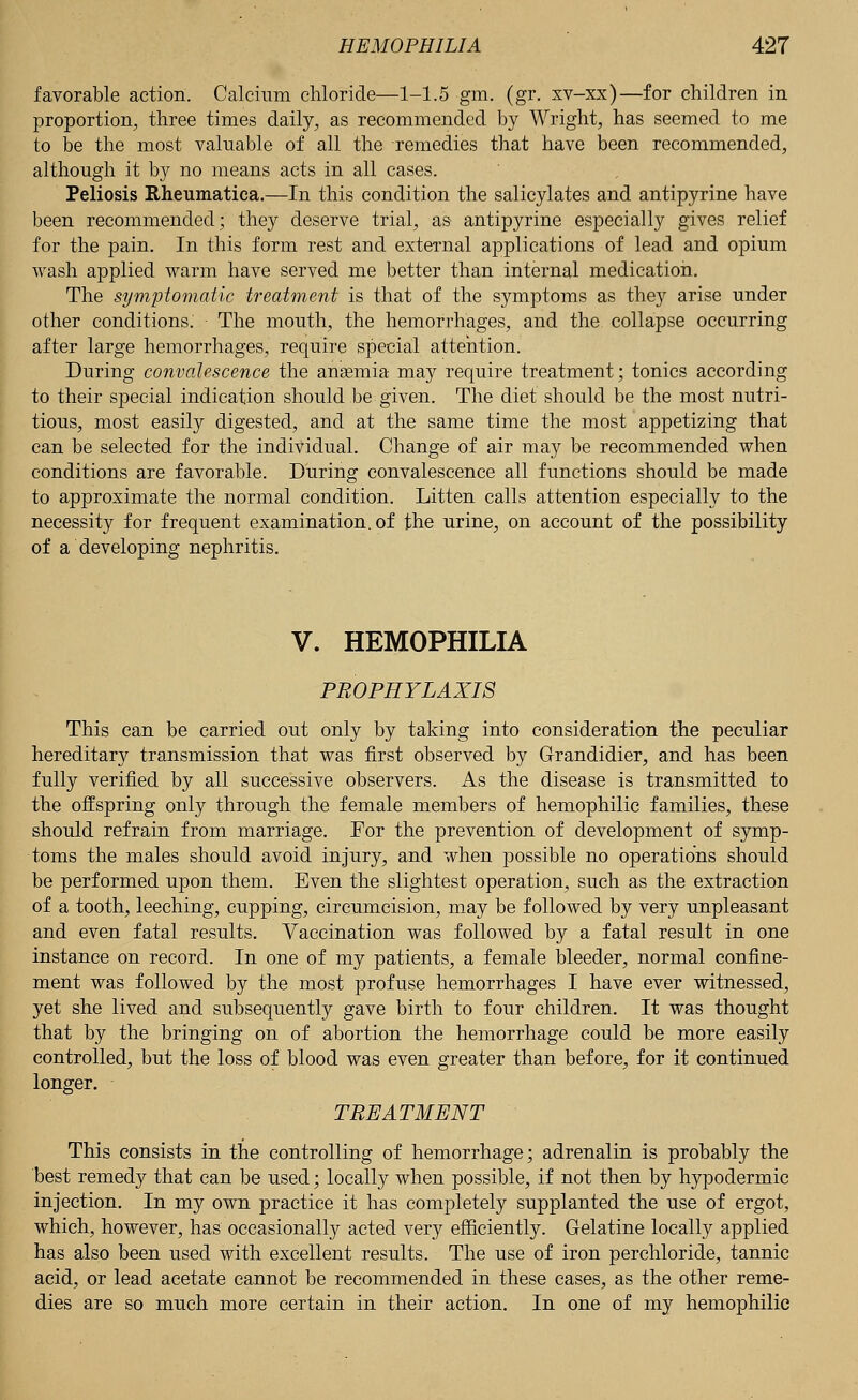 favorable action. Calcium chloride—1-1.5 gm. (gr. xv-xx)—for children in proportion, three times daily, as recommended by Wright, has seemed to me to be the most valuable of all the remedies that have been recommended, although it by no means acts in all cases. Peliosis Rheumatica.—In this condition the salicylates and antipyrine have been recommended; they deserve trial, as antipyrine especially gives relief for the pain. In this form rest and external applications of lead and opium wash applied warm have served me better than internal medication. The symptomatic treatment is that of the symptoms as they arise under other conditions. The mouth, the hemorrhages, and the collapse occurring after large hemorrhages, require special attention. During convalescence the anaemia may require treatment; tonics according to their special indication should be given. The diet should be the most nutri- tious, most easily digested, and at the same time the most appetizing that can be selected for the individual. Change of air may be recommended when conditions are favorable. During convalescence all functions should be made to approximate the normal condition. Litten calls attention especially to the necessity for frequent examination, of the urine, on account of the possibility of a developing nephritis. V. HEMOPHILIA PROPHYLAXIS This can be carried out only by taking into consideration the peculiar hereditary transmission that was first observed by Grandidier, and has been fully verified by all successive observers. As the disease is transmitted to the offspring only through the female members of hemophilic families, these should refrain from marriage. For the prevention of development of symp- toms the males should avoid injury, and when possible no operations should be performed upon them. Even the slightest operation, such as the extraction of a tooth, leeching, cupping, circumcision, may be followed by very unpleasant and even fatal results. Vaccination was followed by a fatal result in one instance on record. In one of my patients, a female bleeder, normal confine- ment was followed by the most profuse hemorrhages I have ever witnessed, yet she lived and subsequently gave birth to four children. It was thought that by the bringing on of abortion the hemorrhage could be more easily controlled, but the loss of blood was even greater than before, for it continued longer. TREATMENT This consists in the controlling of hemorrhage; adrenalin is probably the best remedy that can be used; locally when possible, if not then by hypodermic injection. In my own practice it has completely supplanted the use of ergot, which, however, has occasionally acted very efficiently. Gelatine locally applied has also been used with excellent results. The use of iron perchloride, tannic acid, or lead acetate cannot be recommended in these cases, as the other reme- dies are so much more certain in their action. In one of my hemophilic