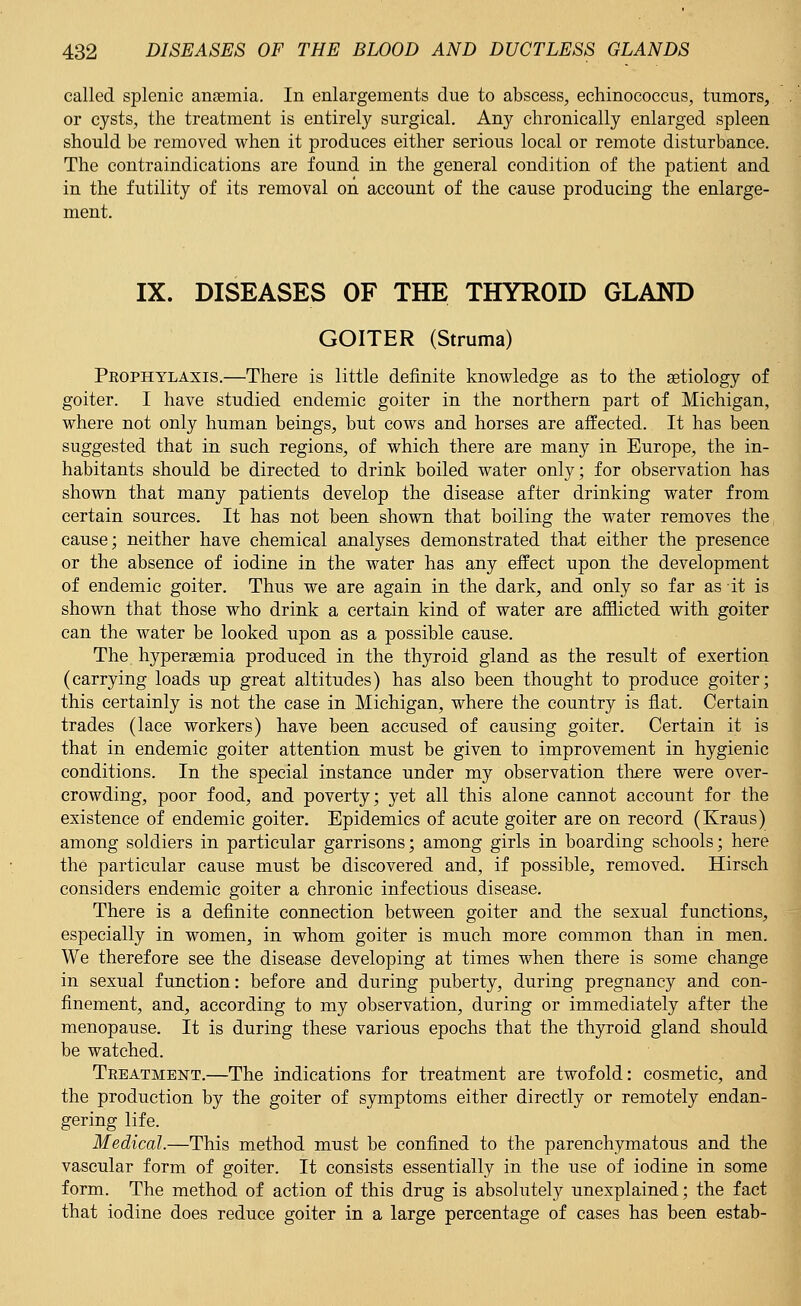 called splenic anaemia. In enlargements due to abscess, echinococcus, tumors, or cysts, the treatment is entirely surgical. Any chronically enlarged spleen should be removed when it produces either serious local or remote disturbance. The contraindications are found in the general condition of the patient and in the futility of its removal on account of the cause producing the enlarge- ment. IX. DISEASES OF THE THYROID GLAND GOITER (Struma) Peophylaxis.—There is little definite knowledge as to the aetiology of goiter. I have studied endemic goiter in the northern part of Michigan, where not only human beings, but cows and horses are affected. It has been suggested that in such regions, of which there are many in Europe, the in- habitants should be directed to drink boiled water only; for observation has shown that many patients develop the disease after drinking water from certain sources. It has not been shown that boiling the water removes the cause; neither have chemical analyses demonstrated that either the presence or the absence of iodine in the water has any effect upon the development of endemic goiter. Thus we are again in the dark, and only so far as it is shown that those who drink a certain kind of water are afflicted with goiter can the water be looked upon as a possible cause. The hyperaemia produced in the thyroid gland as the result of exertion (carrying loads up great altitudes) has also been thought to produce goiter; this certainly is not the case in Michigan, where the country is flat. Certain trades (lace workers) have been accused of causing goiter. Certain it is that in endemic goiter attention must be given to improvement in hygienic conditions. In the special instance under my observation there were over- crowding, poor food, and poverty; yet all this alone cannot account for the existence of endemic goiter. Epidemics of acute goiter are on record (Kraus) among soldiers in particular garrisons; among girls in boarding schools; here the particular cause must be discovered and, if possible, removed. Hirsch considers endemic goiter a chronic infectious disease. There is a definite connection between goiter and the sexual functions, especially in women, in whom goiter is much more common than in men. We therefore see the disease developing at times when there is some change in sexual function: before and during puberty, during pregnancy and con- finement, and, according to my observation, during or immediately after the menopause. It is during these various epochs that the thyroid gland should be watched. Treatment.—The indications for treatment are twofold: cosmetic, and the production by the goiter of symptoms either directly or remotely endan- gering life. Medical.—This method must be confined to the parenchymatous and the vascular form of goiter. It consists essentially in the use of iodine in some form. The method of action of this drug is absolutely unexplained; the fact that iodine does reduce goiter in a large percentage of cases has been estab-