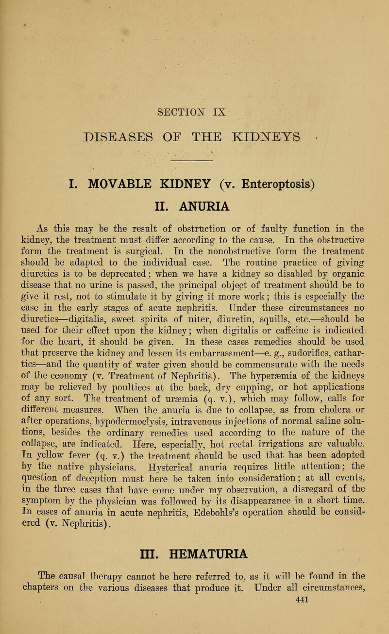 SECTION IX DISEASES OF THE KIDNEYS I. MOVABLE KIDNEY (v. Enteroptosis) II. ANURIA As this may be the result of obstruction or of faulty function in the kidney, the treatment must differ according to the cause. In the obstructive form the treatment is surgical. In the nonobstructive form the treatment should be adapted to the individual case. The routine practice of giving diuretics is to be deprecated; when we have a kidney so disabled by organic disease that no urine is passed, the principal object of treatment should be to give it rest, not to stimulate it by giving it more work; this is especially the case in the early stages of acute nephritis. Under these circumstances no diuretics—digitalis, sweet spirits of niter, diuretin, squills, etc.—should be used for their effect upon the kidney; when digitalis or caffeine is indicated for the heart, it should be given. In these cases remedies should be used that preserve the kidney and lessen its embarrassment—e. g., sudorifics, cathar- tics—and the quantity of water given should be commensurate with the needs of the economy (v. Treatment of Nephritis). The hyperemia of the kidneys may be relieved by poultices at the back, dry cupping, or hot applications of any sort. The treatment of uraemia (q. v.), which may follow, calls for different measures. When the anuria is due to collapse, as from cholera or after operations, hypodermoclysis, intravenous injections of normal saline solu- tions, besides the ordinary remedies used according to the nature of the collapse, are indicated. Here, especially, hot rectal- irrigations are valuable. In yellow fever (q. v.) the treatment should be used that has been adopted by the native physicians. Hysterical anuria requires little attention; the question of deception must here be taken into consideration; at all events, in the three cases that have come under my observation, a disregard of the symptom by the physician was followed by its disappearance in a short time. In cases of anuria in acute nephritis, Edebohls's operation should be consid- ered (v. Nephritis). III. HEMATURIA The causal therapy cannot be here referred to, as it will be found in the chapters on the various diseases that produce it. Under all circumstances,